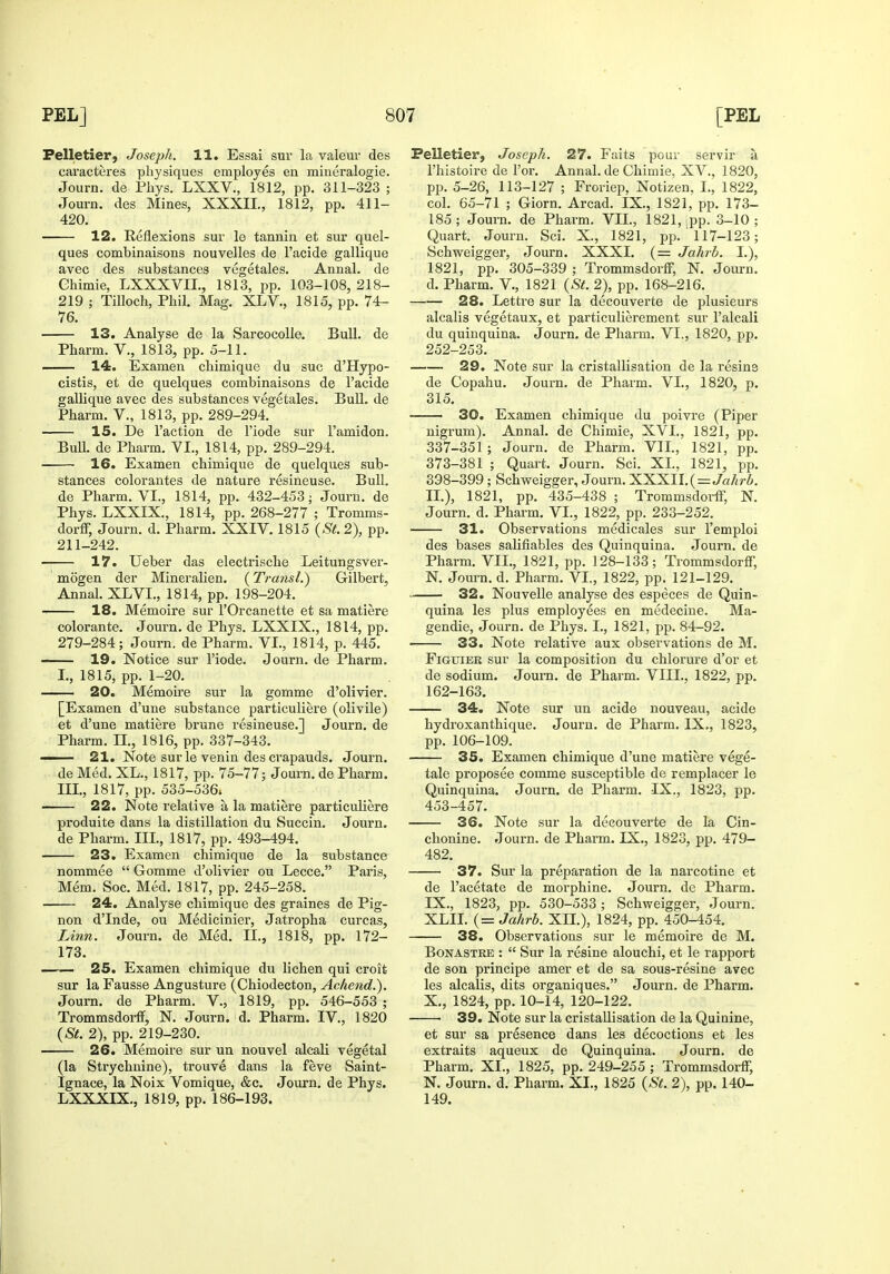 Felletier, Joseph. 11. Essai sur la valeur des caracteres physiques employes ea mineralogie. Journ. de Phys. LXXV., 1812, pp. 311-323 ; Journ. des Mines, XXXII., 1812, pp. 411- 420. 12. Reflexions sui' le tannin et sur quel- ques combinaisons nouvelles de I'acide gallique avec des substances vegetales. Annal. de Ghimie, LXXXVIL, 1813, pp. 103-108, 218- 219 ; Tilloch, Phil. Mag. XLV., 1815, pp. 74- 76. 13. Analyse de la Sarcocolle. Bull, de Pharm. V., 1813, pp. 5-11. — 14. Examen chimique du sue d'Hypo- cistis, et de quelques combinaisons de I'acide gallique avec des substances vegetales. Bull, de Pharm. V., 1813, pp. 289-294. 15. De Taction de I'iode sur I'amidon. BuU. de Pharm. YI., 1814, pp. 289-294. 16. Examen chimique de quelques sub- stances colorantes de nature resineuse. Bull, de Pharm. VI., 1814, pp. 432-453; Journ. de Phys. LXXIX., 1814, pp. 268-277 ; Tromms- dorff, Journ. d. Pharm. XXIV. 1815 {St. 2), pp. 211-242. 17. Ueber das electrische Leitungsver- mogen der Mineralien. (Transl.) Gilbert, Annal. XLVI., 1814, pp. 198-204. 18. Memoire sur I'Orcanette et sa matiere colorante. Journ. de Phys. LXXIX., 1814, pp. 279-284; Journ. de Pharm. VI., 1814, p. 445. —— 19. Notice sur I'iode. Journ. de Pharm. I., 1815, pp. 1-20. 20. Memoire sur la gomme d'olivier. [Examen d'une substance particuliere (olivile) et d'une matiere brune resineuse.] Journ. de Pharm. II., 1816, pp. 337-343. 21. Note sur le venin des crapauds. Journ. de Med. XL., 1817, pp. 75-77; Journ. de Pharm. III., 1817, pp. 535-536. 22. Note relative a la matiere particuliere produite dans la distillation du Succin. Journ. de Pharm. IIL, 1817, pp. 493-494. 23. Examen chimique de la substance nommee  Gomme d'olivier ou Lecce. Paris, Mem. Soc. Med. 1817, pp. 245-258. 24. Analyse chimique des graines de Pig- non d'Inde, ou Medicinier, Jatropha curcas. Linn. Journ. de Med. IL, 1818, pp. 172- 173. 25. Examen chimique du lichen qui croit sur la Fausse Angusture (Chiodecton, Achetid.). Journ. de Pharm. V., 1819, pp. 546-553 ; Trommsdorff, N. Journ. d. Pharm. IV., 1820 {St. 2), pp. 219-230. 26. Memoire sur un nouvel alcali vegetal (la Strychnine), trouve dans la feve Saint- Ignace, la Noix Vomique, &c. Journ. de Phys. LXXXIX., 1819, pp. 186-193. Pelletier, Joseph. 27. Faits pour servir a I'histoire de i'or. Annal. de Chimie, XV., 1820, pp. 5-26, 113-127 ; Froriep, Notizen, I., 1822, col. 65-71 ; Giorn. Arcad. IX., 1821, pp. 173- 185; Journ. de Pharm. VIL, 1821, ^pp. 3-10; Quart. Journ. Sci. X., 1821, pp. 117-123; Schweigger, Journ. XXXI. (= Jalivh. I.), 1821, pp. 305-339 ; Trommsdorff, N. Journ. d. Pharm. V., 1821 {St. 2), pp. 168-216. 28. Lettre sur la decouverte de plusieurs alcalis vegetaux, et particulierement sur I'alcali du quinquina. Journ. de Pharm. VI., 1820, pp. 252-253. 29. Note sur la cristallisation de la resins de Copahu. Journ. de Pharm. VI., 1820, p. 315. ——- 30. Examen chimique du poivre (Piper nigrum). Annal. de Chimie, XVI,, 1821, pp. 337-351 ; Journ. de Pharm. VIL, 1821, pp. 373-381 ; Quart. Journ. Sci. XL, 1821, pp. 398-399; Schweigger, Journ. XXXII. (=Ja/ir6. IL), 1821, pp. 435-438 ; Trommsdorff, N. Journ. d. Pharm. VI., 1822, pp. 233-252. 31. Observations medicales sur I'emploi des bases salifiables des Quinquina. Journ. de Pharm. VIL, 1821, pp. 128-133; Trommsdorff, N. Journ. d. Pharm. VL, 1822, pp. 121-129. 32. Nouvelle analyse des especes de Quin- quina les plus employees en medecine. Ma- gendie, Journ. de Phys. I., 1821, pp. 84-92. 33. Note relative aux observations de M. FiGuiER sur la composition du chlorure d'or et de sodium. Journ. de Pharm. VIII., 1822, pp. 162-163. 34. Note sur un acide nouveau, acide hydroxanthique. Journ. de Pharm. IX., 1823, pp. 106-109. 35. Examen chimique d'une matiere vege- tale proposee comme susceptible de remplacer le Quinquina. Journ. de Phai-m. IX., 1823, pp. 453-457. 36. Note sur la decouverte de la Gin- chonine. Journ. de Pharm. IX., 1823, pp. 479- 482. 37. Sur la preparation de la narcotine et de I'acetate de morphine. Journ. de Pharm. IX. , 1823, pp. 530-533; Schweigger, Journ. XLIL (= Jahrh. XH.), 1824, pp. 450-454. 38. Observations sur le memoire de M. BoNASTRE :  Sur la resine alouchi, et le rapport de son principe amer et de sa sous-resine avec les alcalis, dits organiques. Journ. de Pharm. X. , 1824, pp. 10-14, 120-122. 39. Note sur la cristallisation de la Quinine, et sur sa presence dans les decoctions et les extraits aqueux de Quinquina. Journ. de Pharm. XL, 1825. pp. 249-255 ; Trommsdorff, N. Journ. d. Pharm. XL, 1825 {St. 2), pp. 140- 149.