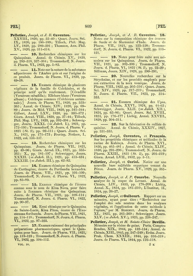 Pelletier, Joseph, et J. B. Caventou. XXVIII., 1820, pp. 32-40 ; Quart. Journ. Sci. IX. , 1820, pp. 186-189; Tilloch, Phil. Mag. LV., 1820, pp. 289-291 ; Thomson, Ann. Phil. XV., 1820, pp. 311-314. 10. Recherches chimiques sur les Quinquinas. Annal. de Chimie, XV., 1820, pp. 289-318, 337-364; Trommsdorff, N. Journ. d. Pharm. VI., 1822, pp. 5-82. 11. Note sur la nature de la substance adipocireuse de I'Ambre gris et sur I'origine de ce produit. Journ. de Pharm. VI., 1820, pp. 49-58. 12. Exaraen chimique de plusieurs vegetaux de la famille de Colchicees, et du principe actif qu'ils renferment. [Cevadille (Veratrum sabadilla); Ellebore blanc (Veratrum album) ; Colchique commun (Colchicum autum- nale).] Journ. de Pharm. VI., 1820, pp. 35.3- 365 ; Annal. de Chimie, XIV., 1820, pp. 69- 89 ; Journ. de Med. VIII., 1820, pp. 341-344; Gilbert, Annal. LXV., 1820, pp. 355-372 ; Giorn. Arcad. VIII., 1820, pp. 37-44; Tilloch, Phil. Mag. LVI., 1820, pp. 392-394 ; Schweig- , ger, Journ. XXXI. (= Jahrb. I.), 1821, pp. 172-193 ; TromrasdorfF, N. Journ. d. Pharm. V., 1821 {St. 2), pp. 92-111; Quart. Journ. Sci. X. , 1821, pp. 171-173; Froriep, Notizen, I., 1822, col. 134-137. .. 13. Recherches chimiques sur les Quinquinas. Journ. de Pharm. VII., 1821, pp. 49-96; Giorn. Arcad. IX., 1821, pp. 355- 363; X., pp. 181-197; Schweigger, Journ. XXXII. (= Jahrb. 11.), 1821, pp. 413-434 ; XXXIII. (= Jahrb. III.), pp. 62-82. • 14. Examen chimique du Quinquina de Carthagene, ecorce du Portlandia hexandra. Journ. de Pharm. VII., 1821, pp. 101-109; Trommsdorff, N. Journ. d. Pharm. VI., 1822, pp. 83-89. 15. Examen chimique de I'ecorce connue sous le nom de Kina Nova, pour faire suite a I'examen chimique des Quinquinas. Journ. de Pharm. VII., 1821, pp. 109-114; Trommsdorff, N. Journ. d. Pharm. VI., 1822, pp. 90-97. 16. Essai chimique sur le Quinquina de Sainte-Lucie, Kina Piton, ecorce de I'Exo- stemmafloribunda. Journ. de Pharm, VII., 1821, pp. 114-118 ; Trommsdorff, N. Journ. d. Pharm, VI., 1822, pp. 97-103. 17. Examen raisonne des principales preparations pharmaceutiques, ayant le Quin- quina pour base. Journ. de Pharm. VII., 1821, pp. 118-123 ; Trommsdorff, N. Journ. d. Pharm. VI., 1822, pp. 104-112. VOL. IV, Pelletierj Joseph, et J. B. Caventou. 18. Notes sur la composition chimique des ecorces de Saule et de Marronier d'lnde. Journ. de Pharm.. VII., 1821, pp. 123-128; Tromms- dorff, N. Journ. d. Pharm. VL, 1822, pp. 113- 121. 19. Notes pour faire suite aux me- moires sur les Quinquinas. Journ. de Pharm. VII., 1821, iDp. 302-306 ; Trommsdoi-ff, N, Journ, d. Pharm. VI., 1822 {St. 2), pp. 23-29 ; Silliman, Journ. XIV., 1828, pp. 390-391. 20. Nouvelles recherches sur la Strychnine, et sur les procedes employes pour son extraction de la noix vomique. Journ. de Pharm. VIIL, 1822, pp. 305-316 ; Quart. Journ. Sci. XIV., 1823, pp. 217-219 ; Trommsdorff, . N. Journ. d. Pharm. VIL, 1823, pp. 314- 335. 21. Examen chimique des Upas. Annal. de Chimie, XXVI., 1824, pp. 44-63; Schweigger, Joui-n. XLII. (= Jahrb. XII.), 1824, pp. 65-86; Quart. Journ. Sci. XVIII., 1825, pp. 176-177 ; Liebig, Annal. XXVIIL, 1838, pp. 304-311. 22. Sur la fabrication du sulfate de quinine, Annal, de Chimie, XXXIV,, 1827, pp, 331-335. Pelletier, Joseph, Caventou, et Francois. Sur les proprietes chimiques et m.edicales de la racine de Kahin^a. Journ. de Pharm. XVI., 1830, pp. 465-481 ; Annal. de Chimie, XLIV., 1830, pp. 291-296 ; Trommsdorff, N. Journ. de Pharm. XXIII., 1831 {St. 2), pp. 201-219; Giorn. Arcad. LVIL, 1832, pp. 3-11. Pelletier, Joseph, et Coriol. Notice sur une nouvelle base salifiable organique venant du Perou. Journ. de Pharm. XV., 1829, pp. 565- 568. Pelletier, Joseph, et J. P. Couerbe. Nouvelle analyse de la coque du Levant. Annal. de Chimie, LIV., 1833, pp. 178-208 ; Liebig, Annal. X., 1834, pp. 181-210; LTnstitut, II., 1834, pp. 26-27. Pelletier, Joseph, et Guibourt. Rapport sur un memoire, ayant pour titre :  Recherches sur I'emploi des sels neutres dans les analyses vegetales, et I'application de cette methode a I'opium, par M. Robinet. Journ. de Pharm, XL, 1825, pp. 365-369 ; Schweigger, Journ. XLV. (= Jahrb. XV.), 1825, pp. 238-247. Pelletier, Joseph, et H. Sainte-Claire Deville. Memoire sur la resine de gaiac. Paris, Comptes Rendus, XIX., 1844, pp, 132-134; Annal. de Chimie, XIII., 1845, pp. 247-249 ; Erdm. Journ. Prak. Chem. XXXIIL, 1844, pp. 316-318 ; Journ. de Pharm. VI., 1844, pp. 116-118. 5 K