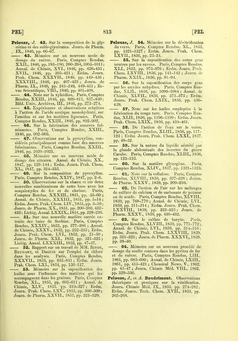 Felouze, J. 42. Sur la composition de la gly- cerine et des sulfo-glycerates. Journ. de Pharm. IX., ] 846, pp. 66-67. 43. Memoire sur un nouveau mode de dosage du cuivre. Paris, Coraptes Rendus, XXII.. 1846, pp. 183-190, 260-264,1005-1011; Annal. de Chimie, XVI., 1846, pp. 426-435 ; XVII., 1846, pp. 393-421 ; Erdm. Journ. Prak. Chem. XXXVII., 1846, pp. 449-456 ; XXXVIII., 1846, pp. 407-423 ; Journ. do Pharm. IX., 1846, pp. 241-249, 449-451; Re- vue Scientifique, VTIL, 1846, pp. 401-408. 44. Note sur la xyloidine. Paris, Comptes Rendus, XXIII., 1846, pp. 809-811, 837-840; Bibl. Univ. Archives, III., 1846, pp. 273-274. 45. Experiences et observations relatives a Taction de I'acide azotique monohydrate, sur I'amidon et sur les matieres ligneuses. Paris, Comptes Rendus, XXIII., 1846, pp. 892-902. 46. Sur la fabrication des amorces ful- minantes. Paris, Comptes Rendus, XXIIL, 1846, pp. 902-903. 47. Observations sur la pyroxyliue, con- sideree principalement comme base des amorces fulminantes. Paris, Comptes Rendus, XXIII., ,1846, pp. 1020-1023. 48. Memoire sur un nouveau mode de dosage des nitrates. Annal. de Chimie, XX., 1847, pp. 129-144 ; Erdm. Journ. Prak. Chem. XL., 1847, pp. 324-335. 49. Sur la composition de pyroxyline. Paris, Comptes Rendus, XXIV., 1847, pp. 2-6. 50. Observations sur la chaux et sur deux nouvelles combinaisons de cette base avec les sesquioxydes de fer et de chrome. Paris, Comptes Rendus, XXXIIL, 1851, pp. 53-60 ; Annal. de Clumie, XXXIIL, 1851, pp. 5-14 ; Erdm. Journ. Prak. Chem. LIV.,185], pp. 3-10; Journ. de Pharm. XX., 1851, pp. 200-203,432- 433 ; Liebig, Annal. LXXIX., 1851, pp. 228-236. 51. Sur une nouvelle matiere sucree ex- traite des bales de Sorbier. Paris, Comptes Rendus, XXXIV., 1.852, pp. 377-386 ; Annal. de Chimie, XXXV., 1852, pp. 222-235; Erdm. Journ. Prak. Chem. LVL, 1852, pp. 21-30 ; Journ. de Pharm. XXL, 1852, pp. 321-325 ; Liebig, Annal. LXXXIIL, 1852, pp. 47-57. 52. Rapport sur un travail de MM. Rivot, Beudant, et Daguin sur I'emploi du chlore dans les analyses. Paris, Comptes Rendus, XXXVIL, 1853, pp. 835-841 ; Erdm. Journ. Prak. Chem. LXL, 1854, pp. 130-137. 53. Memoire sur la saponification des huiles sous I'influence des matieres qui les accompagnent dans les graines. Paris, Comptes Rendus, XL., 1855, pp. 605-611 ; Annal. de Chimie, XLV., 1855, 319-327 ; Erdm. Journ. Prak. Chem. LXV., 1855, pp. 300-309; Journ. de Pharm. XXVIL, 1855, pp. 321-329. Felouze, 54. Memoire sur la devitrification du verre. Paris, Comptes Rendus, XL., 1855, pp. 1321-1327 ; Erdm. Journ. Prak. Chem. LXVIL, 1856, pp. 25-34. 55, Sur la saponification des corps gras neutres par les savons. Paris, Comptes Rendus, XLL, 1855, pp. 973-976 ; Erdm. Journ. Prak. Chem. LXVIIL. 1856, pp. 141-142 ; Journ. de Pharm. XXIX., 1856, pp. 91-94. 56. Sur la saponification des corps gras par les oxydes anhydres. Paris, Comptes Ren- dus, XLIL, 1856, pp. 1080-1084 ; Annal. de Chimie, XLVIL, 1856, pp. 371-375 ; Erdm. Journ. Prak. Chem, LXIX., 1856, pp. 456- 459. 57. Note sur les huiles employees a la fabrication du rouge turc. Paris, Comptes Ren- dus, XLIL, 1856, pp. 1196-1199; Erdm. Journ. Prak. Chem. LXIX., 1856, pp. 459-461. 58. De Faction de I'eau sur le verre. Paris, Comptes Rendus, XLIIL, 1856, pp. 117- 123 ; Erdm. Journ. Prak. Chem. LXXL, 1857. pp. 49-52. —— 59. Sur la nature du liquide secrete par la glande abdominale des insectes du genre Carabe. Paris, Comptes Rendus, XLIIL, 1856, pp. 123-125. 60. Sur la matiere glycogcne. Paris, Comptes Rendus, XLIV., 1857, pp. 1321-1323. 61. Note sur la cellulose. Paris, Comptes Rendus, XLVIIL, 1859, pp. 327-328 ; Journ. de Pharm. XXXV., 1859, pp. 209-210. 62. De Taction de Tair sur les melanges de sulfure de calcium et de carbonate de potasse ou de sonde. Paris, Comptes Rendus, XLVIIL, 1859, pp. 768-770 ; Annal. de Chimie, LVL, 1859, pp. 311-314 ; Erdm. Journ. Prak. Chem. LXXVIIL, 1859, pp. 323-325; Journ. de Phai-m. XXXV., 1859, pp. 430-432. 63. Sur le sulfate de baryte. Paris, Comptes Rendus, XLVIIL, 1859, pp. 771-772; Annal. de Chimie, LVL, 1859, pp. 314-316; Erdm. Journ. Prak. Chem. LXXVIIL, 1859. pp. 321-323 ; Journ. de Pharm. XXXVL, 1859, pp. 38-40. —— 64. Memoire sur un nouveau precede de dosage du soufre contenu dans les pyrites de fer et de cuivre. Paris, Comptes Rendus, LIIL, 1861, pp. 685-690; Annal. de Chimie, LXIIL, 1861, pp. 415-421 ; Chemical News, V., 1862, pp. 45-47; Journ. Chimie Med. VIIL, 1862, pp. 329-336. Felouze, J., et A. Eaudrimont. Observations theoriques et pratiques sur la vitrification. Journ. Chimie Med. IX., 1833, pp. 274-282; Erdm. Journ. Tech. Chem. XVIL, 1833. pp. 262-268.