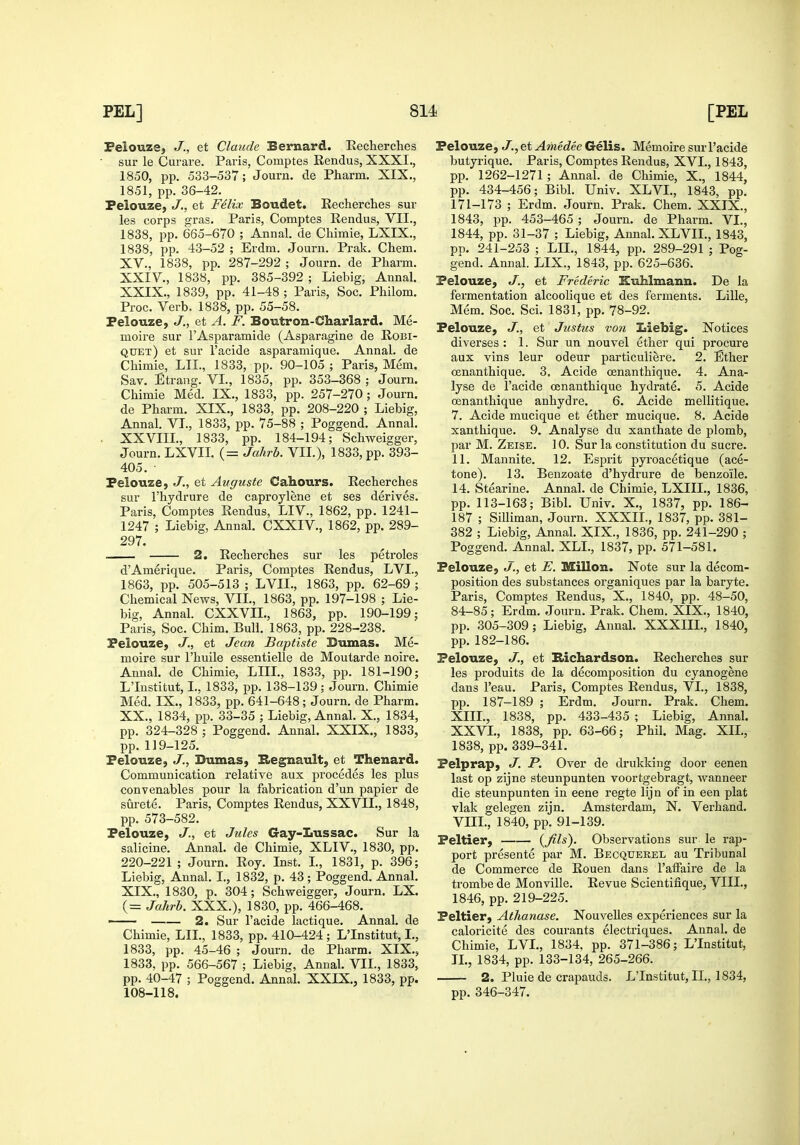 Felouze, J., et Claude Bernard. Reclierclies sur le Curare. Paris, Comptes Rendus, XXXI., 1850, pp. 533-537; Journ. de Pharm. XIX., 1851, pp. 36-42. Felouze, J., et Felix Boudet. Recherclies sur les corps gras. Paris, Comptes Rendus, VII., 1838, pp. 665-670 ; Annal. de Chimie, LXIX., 1838, pp. 43-52 ; Erdm. Journ. Prak, Chem. XV., 1838, pp. 287-292 ; Journ. de Pharm. XXIV., 1838, pp. 385-392 ; Liebig, Annal. XXIX., 1839, pp. 41-48 ; Paris, Soc. Philom. Proc. Verb. 1838, pp. 55-58. Felouze, J., et A. F. Boutron-Charlard. Me- moire sur I'Asparamide (Asparagine de Robi- quet) et sur I'acide asparamique. Annal. de Chimie, LIL, 1833, pp. 90-105 ; Paris, Mem. Sav. Etrang. VI., 1835, pp. 353-368 ; Journ. Chimie Med. IX., 1833, pp. 257-270; Journ. de Pharm. XIX., 1833, pp. 208-220 ; Liebig, Annal. VT., 1833, pp. 75-88 ; Poggend. Annal, XXVIIL, 1833, pp. 184-194; Schweigger, Journ. LXVII. (= Jahrb. VII.), 1833, pp. 393- 405. Felouze, J.., et Auguste Cahours. Recherches sur I'hydrure de caproylene et ses derives. Paris, Comptes Rendus, LIV., 1862, pp. 1241- 1247 ; Liebig, Annal. CXXIV., 1862, pp. 289- 297. . 2. Recherches sur les petroles d'Amerique. Paris, Comptes Rendus, LVI., 1863, pp. 505-513 ; LVIL, 1863, pp. 62-69 ; Chemical News, VIL, 1863, pp. 197-198 ; Lie- big, Annal. CXXVIL, 1863, pp. 190-199; Paris, Soc. Chim. Bull. 1863, pp. 228-238. Felouze, J., et Jean Baptiste Sumas. Me- moire sur I'huile essentielle de Moutarde noire. Annal. de Chimie, LIIL, 1833, pp. 181-190; L'Institut, I., 1833, pp. 138-139 : Journ. Chimie Med. IX., 1833, pp. 641-648 ; Journ. de Pharm. XX., 1834, pp. 33-35 ; Liebig, Annal. X., 1834, pp. 324-328 ; Poggend. Annal. XXIX., 1833, pp. 119-125. Felouze, J., Dumas, Hegnault, et Thenard. Communication relative aux precedes les plus conV enables pour la fabrication d'un papier de surete. Paris, Comptes Rendus, XXVIL, 1848, pp. 573-582. Pelouze, J., et Jules Gay-Lussac. Sur la salicine. Annal. de Chimie, XLIV., 1830, pp. 220-221; Journ. Roy. Inst. L, 1831, p. 396; Liebig, Annal. I., 1832, p. 43; Poggend. Annal. XIX., 1830, p. 304; Schweigger, Journ. LX. (= Jahrb. XXX.), 1830, pp. 466-468. —— 2. Sur I'acide lactique. Annal. de Chimie, LIL, 1833, pp. 410-424; L'Institut, L, 1833, pp. 45-46 ; Journ. de Pharm. XIX., 1833, pp. 566-567 ; Liebig, Annal. VIL, 1833, pp. 40-47 ; Poggend. Annal. XXIX., 1833, pp. 108-118. Felouze, J., et Amedee Gelis. Memoire sur I'acide butyrique. Paris, Comptes Rendus, XVI., 1843, pp. 1262-1271; Annal. de Chimie, X., 1844, pp. 434-456; Bibl. Univ. XLVI., 1843, pp. 171-173 ; Erdm. Journ. Prak. Chem. XXIX., 1843, pp. 453-465 ; Journ. de Pharm. VI., 1844, pp. 31-37 ; Liebig, Annal. XL VIL, 1843, pp. 241-253 ; LIL, 1844, pp. 289-291 ; Pog- gend. Annal. LIX., 1843, pp. 625-636. Pelouze, J., et Frederic Kuhlmann. De la fermentation alcoolique et des ferments. Lille, Mem. Soc. Sci. 1831, pp. 78-92. Pelouze, J., et Justus von Liebig. Notices diverses : 1. Sur un nouvel ether qui procure aux vins leur odeur particuliere. 2. Ether oenanthique. 3. Acide oenanthique. 4. Ana- lyse de I'acide oenanthique hydrate. 5. Acide oenanthique anhydre. 6. Acide mellitique. 7. Acide mucique et ether mucique. 8. Acide xanthique. 9. Analyse du xanthate de plomb, par M. Zeise. 10. Sur la constitution du Sucre. 11. Mannite. 12. EsjDrit pyroacetique (ace- tone). 13. Benzoate d'hydrure de benzoile. 14. Stearine. Annal. de Chimie, LXIIL, 1836, pp. 113-163; Bibl. Univ. X., 1837, pp. 186- 187 ; SiUiman, Journ. XXXII., 1837, pp. 381- 382 ; Liebig, Annal. XIX., 1836, pp. 241-290 ; Poggend. Annal. XLL, 1837, pp. 571-581. Felouze, J., et E. MiUon. Note sur la decom- position des substances organiques par la baryte. Paris, Comptes Rendus, X., 1840, pp. 48-50, 84-85; Erdm. Journ. Prak. Chem. XIX., 1840, pp. 305-309; Liebig, Annal. XXXIIL, 1840, pp.182-186. Pelouze, J., et Brichardson. Recherches sur les produits de la decomposition du cyanogene dans I'eau. Paris, Comptes Rendus, VI., 1838, pp. 187-189 ; Erdm. Journ. Prak. Chem. XIII., 1838, pp. 433-435 ; Liebig, Annal. XXVL, 1838, pp. 63-66; Phil. Mag. XIL, 1838, pp. 339-341. Felprap, J. P. Over de drukking door eenen last op zijne steunpunten voortgebragt, wanneer die steunpunten in eene regte lijn of in een plat vlak gelegen zijn. Amsterdam, N. Verhand. VIII., 1840, pp. 91-139. Feltier, ifil^)- Observations sur le rap- port presente par M. Becquerel au Tribunal de Commerce de Rouen dans I'aiFaire de la trombe de Monville. Revue Scientifique, VIIL, 1846, pp. 219-225. Feltier, Athanase. Nouvelles experiences sur la caloricite des courants electriques. Annal. de Chimie, LVL, 1834, pp. 371-386; L'Institut, TL, 1834, pp. 133-134, 265-266. 2. Pluie de crapauds. L'Institut, II., 1834, pp. 346-347.