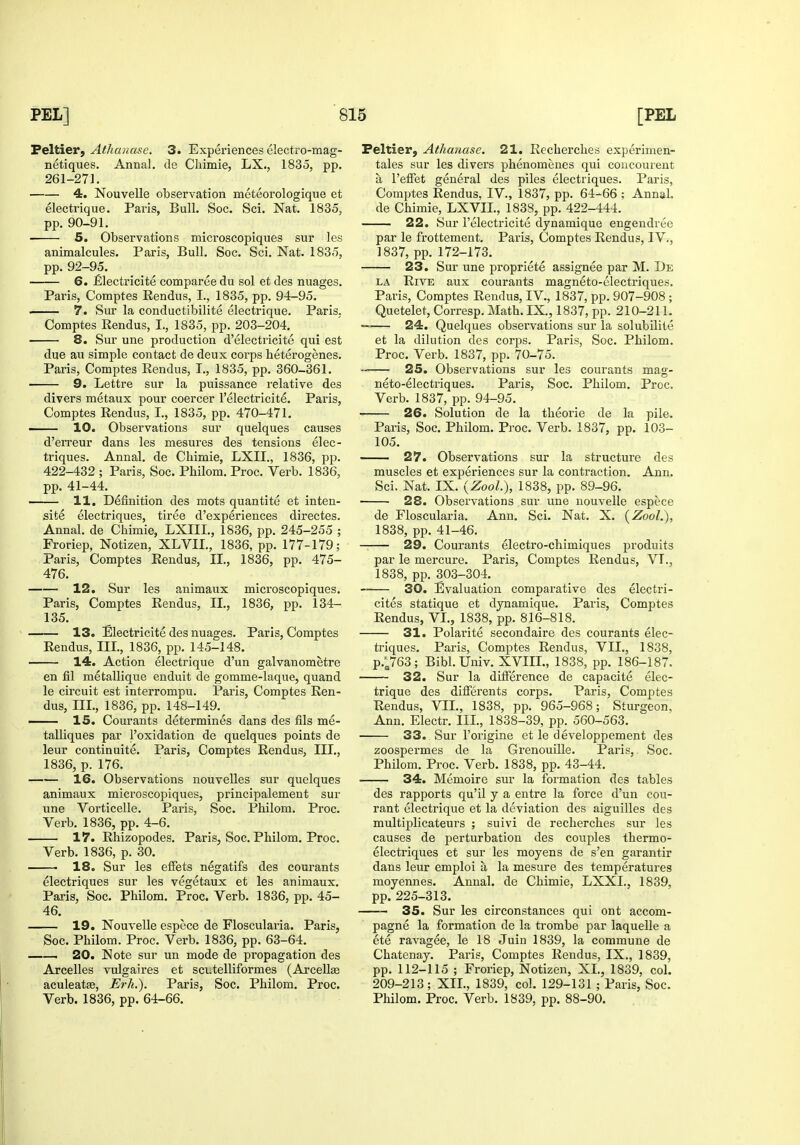 Peltier, Athauase. 3. Experiences electro-mag- netiques. Annal. de Chimie, LX., 1835, pp. 261-271. 4. Nouvelle observation meteorologique et electrique. Paris, Bull. Soc. Sci. Nat. 1835, pp. 90-91. 5. Observations microscopiques sur les animalcules. Paris, Bull. Soc. Sci. Nat. 1835, pp. 92-95. 6. £lectricite comparee du sol et des nuages. Paris, Comptes Rendus, I., 1835, pp. 94-95. 7. Sur la conductibilite electrique. Paris, Comptes Eendus, I., 1835, pp. 203-204. 8. Sur une production d'electricite qui est due au simple contact de deux corps heterogenes. Paris, Comptes Rendus, I., 1835, pp. 360-361. 9. Lettre sur la puissance relative des divers metaux pour coercer I'electricite. Pax'is, Comptes Rendus, I., 1835, pp. 470-471. —— 10. Observations sur quelques causes d'eiTeur dans les mesures des tensions elec- triques. Annal. de Cbimie, LXII., 1836, pp. 422-432 ; Paris, Soc. Philom. Proc. Verb. 1836, pp. 41-44. 11, Definition des mots quantite et inten- site electriques, tiree d'experiences directes. Annal. de Chimie, LXIIL, 1836, pp. 245-255 ; Froriep, Notizen, XLVII., 1836, pp. 177-179; Paris, Comptes Rendus, II., 1836, pp. 475- 476. 12. Sur les animaux microscopiques. Paris, Comptes Rendus, II., 1836, pp. 134- 135. 13. Electricite des nuages. Paris, Comptes Rendus, III, 1836, pp. 145-148. 14. Action electrique d'un galvanometre en fil metallique enduit de gomme-laque, quand le circuit est interrompu. Paris, Comptes Ren- dus, III., 1836, pp. 148-149. —— 15. Courants determines dans des fils me- talliques par I'oxidation de quelques points de leur continuite. Paris, Comptes Rendus, III., 1836, p. 176. 16. Observations nouvelles sur quelques animaux microscopiques, principalement sur une Vorticelle. Paris, Soc. Philom. Proc. Verb. 1836, pp. 4-6. 17. Rhizopodes. Paris, Soc. Philom. Proc. Verb. 1836, p. 30. 18. Sur les effets negatifs des courants electriques sur les vegetaux et les animaux. Paris, Soc. Philom. Proc. Verb. 1836, pp. 45- 46. 19, Nouvelle espece de Floscularia. Paris, Soc. Philom. Proc. Verb. 1836, pp. 63-64. . 20. Note sur un mode de propagation des Arcelles vulgaires et scutelliformes (Arcellse aculeatas, Erh.). Paris, Soc. Philom. Proc. Verb. 1836, pp. 64-66. Peltier, Athauase. 21. Recherches experimen- tales sur les divers phenomenes qui coucourent a I'efFet general des piles electriques. Paris, Comptes Rendus, IV., 1837, pp. 64^66 ; Annal. de Chimie, LXVIL, 1838, pp. 422-444. 22. Sur I'electricite dynamique engendree par le frottement. Paris, Comptes Rendus, IV., 1837, pp. 172-173. 23. Sur une propriete assignee par M. De LA Rive aux courants magneto-electriques. Paris, Comptes Rendus, IV., 1837, pp. 907-908 ; Quetelet, Corresp. Math. IX., 1837, pp. 210-211. 24. Quelques observations sur la solubilite et la dilution des corps. Paris, Soc. Philom. Proc. Verb. 1837, pp. 70-75. 25. Observations sur les courants mag- neto-electriques. Paris, Soc. Philom. Proc. Verb. 1837, pp. 94-95. 26. Solution de la theorie de la pile. Paris, Soc. Philom. Proc. Verb. 1837, pp. 103- 105. 27. Observations sur la structure des muscles et experiences sur la contraction. Ann. Sci, Nat. IX. (ZooL), 1838, pp. 89-96. 28. Observations sur une nouvelle espece de Floscularia. Ann. Sci. Nat. X. (Zool.), 1838, pp. 41-46. 29. Courants electro-chimiques produits par le mercure. Paris, Comptes Rendus, VT., 1838, pp. 303-304. 30. Evaluation comparative des electri- cites statique et dynamique. Paris, Comptes Rendus, VI., 1838, pp. 816-818. 31. Polarite secondaire des courants elec- ti'iques. Paris, Comptes Rendus, VII., 1838, p.;763; Bibl.Univ. XVIIL, 1838, pp. 186-187. 32. Sur la difference de capacite elec- trique des differents corps. Paris, Comptes Rendus, VII., 1838, pp. 965-968; Sturgeon, Ann. Electr. III., 1838-39, pp. 560-563. 33. Sur I'origine et le developpement des zoospermes de la Grenouille. Paris, Soc. Philom. Proc. Verb. 1838, pp. 43-44. 34. Memoire sur la formation des tables des rapports qu'il y a entre la force d'un cou- rant electrique et la deviation des aiguilles des multiplicateurs ; suivi de recherches sur les causes de perturbation des couples thermo- electriques et sur les moyens de s'en garantir dans leur emploi a la mesure des temperatures moyennes. Annal. de Chimie, LXXI., 1839, pp. 225-313. 35. Sur les circonstances qui ont accom- pagne la formation de la trombe par laquelle a ete ravagee, le 18 Juin 1839, la commune de Chatenay. Paris, Comptes Rendus, IX., 1839, pp. 112-115 ; Froriep, Notizen, XL, 1839, col. 209-213; XIL, 1839, col. 129-131 ; Paris, Soc. Philom. Proc. Verb. 1839, pp. 88-90.