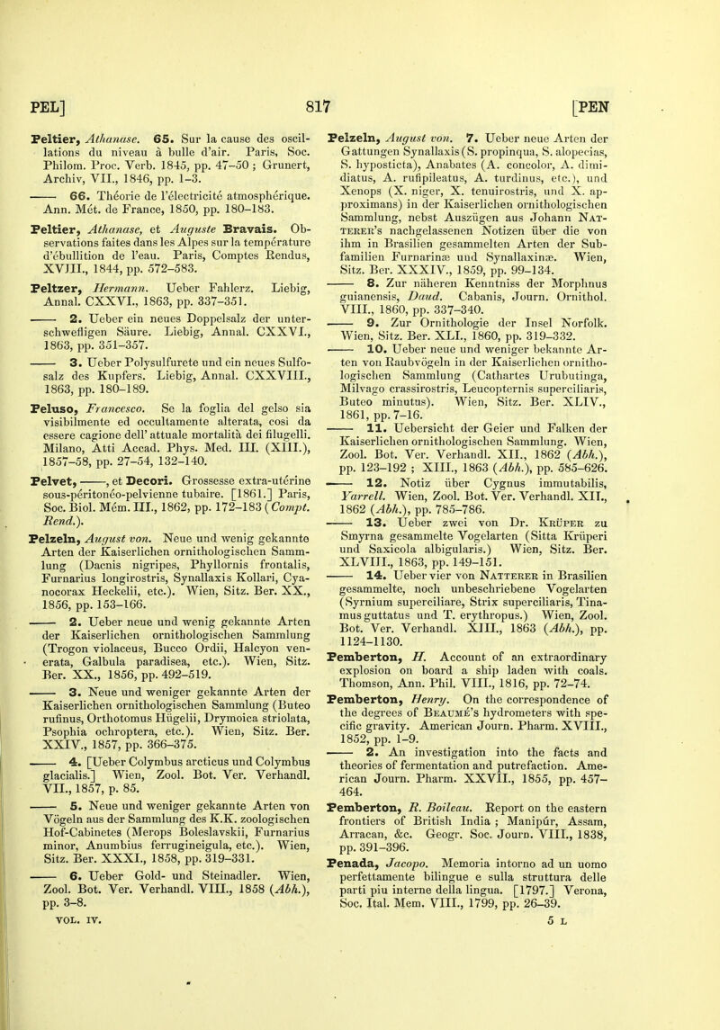 Peltier, Athanase. 65. Sur la cause des oscil- lations du niveau a bulle d'air. Paris, Soc. Philom. Proc. Verb. 1845, pp. 47-50 ; Grunert, Archiv, VII., 1846, pp. 1-3. 66. Theorie de I'electricite atmospherique. Ann. Met. de France, 1850, pp. 180-183. Peltier, Athanase, et Auguste Bravais. Ob- servations faites dans les Alpes sur la temperature d'ebullition de I'eau. Paris, Comptes Eendus, XVIII., 1844, pp. 572-583. Peltzer, Hermann. Ueber Fahlerz. Liebig, Annal. CXXVL, 1863, pp. 337-351. • 2. Ueber ein neues Doppelsalz der unter- schwefligen Saure. Liebig, Annal. CXXVI., 1863, pp. 351-357. 3. Ueber Polysulfurete und ein neues Sulfo- salz des Kupfers. Liebig, Annal. CXXVIII., 1863, pp. 180-189. Peluso, Francesco. Se la foglia del gelso sia visibilmente ed occultamente alterata, cosi da essere cagione dell' attuale mortalita dei filugelli. Milano, Atti Accad. Phys. Med. III. (XIII.), 1857-58, pp. 27-54, 132-140. Pelvet, , et Decori. Grossesse extra-uterine sous-peritoneo-pelvienne tubaire. [1861.] Paris, Soc. Biol. Mem. IIL, 1862, pp. \12-\SZ{Compt. Rend.). Pelzeln, August von. Neue und wenig gekannte Arten der Kaiserlichen ornithologischen Samm- lung (Dacnis nigripes, Phyllornis frontalis, Furnarius longirostris, Synallaxis Kollari, Cya- nocorax Heckelii, etc.). Wien, Sitz. Ber. XX., 1856, pp. 153-166. 2. Ueber neue und wenig gekannte Arten der Kaiserlichen ornithologischen Sammlung (Trogon violaceus, Bucco Ordii, Halcyon ven- erata, Galbula paradisea, etc.). Wien, Sitz. Ber. XX., 1856, pp. 492-519. 3. Neue und weniger gekannte Arten der Kaiserlichen ornithologischen Sammlung (Buteo rufinus, Orthotomus Hiigelii, Drymoica striolata, Psophia ochroptera, etc.). Wien, Sitz. Ber. XXIV., 1857, pp. 366-375. 4. [Ueber Colymbus arcticus und Colymbus glacialis.] Wien, Zool. Bot. Ver. Verhandl. VIL, 1857, p. 85. 5. Neue und weniger gekannte Arten von Vogeln aus der Sammlung des K.K. zoologischen Hof-Cabinetes (Merops Boleslavskii, Furnarius minor, Anumbius ferrugineigula, etc.). Wien, Sitz. Ber. XXXL, 1858, pp. 319-331. 6. Ueber Gold- und Steinadler. Wien, Zool. Bot. Ver. Verhandl. VIIL, 1858 {Abh.), pp. 3-8. VOL. IV. Pelzeln, August von. 7. LTeber neue Arten der Gattungen Synallaxis (S. propinqua, S. alopecias, S. hyposticta), Anabates (A. concolor, A. dimi- diatus, A. rufipileatus, A. turdinus, etc.), und Xenops (X. niger, X. tenuirostris, und X. ap- proximans) in der Kaiserlichen ornithologischen Sammlung, nebst Ausziigen aus Johann Nat- terer's nachgelassenen Notizen iiber die von ihm in Brasilien gesammelten Arten der Sub- familien Furnarina; und Synallaxinae. Wien, Sitz. Ber. XXXIV., 1859, pp. 99-134. 8. Zur nahereu Kenntniss der Morphnus guianensis, Daud. Cabanis, Journ. Ornithol. VIIL, 1860, pp. 337-340. 9. Zur Ornithologie der Insel Norfolk. W^ien, Sitz. Ber. XLL, 1860, pp. 319-332. 10. Ueber neue und weniger bekannte Ar- ten von Raubvogeln in der Kaiserlichen ornitho- logischen Sammlung (Cathartes Urubutinga, Milvago crassirostris, Leucopternis superciiiaris, Buteo minutus). Wien, Sitz. Ber. XLIV., 1861, pp.7-16. 11. Uebersicht der Geier und Falken der Kaiserlichen ornithologischen Sammlung. Wien, Zool. Bot. Ver. Verhandl. XIL, 1862 {Abh.), pp. 123-192 ; XIIL, 1863 {Abh.\ pp. 585-626. 12. Notiz iiber Cygnus imrautabilis, Yarrell. Wien, Zool. Bot. Ver. Verhandl. XIL, 1862 {Abh.), pp. 785-786. 13. Ueber zwei von Dr. KriIper zu Smyrna gesammelte Vogelarten (Sitta Kriiperi und Saxicola albigularis.) Wien, Sitz. Ber. XL VIIL, 1863, pp. 149-151. 14. Ueber vier von Natterer in Brasilien gesammelte, noch unbeschriebene Vogelarten (Syrnium superciliare, Strix superciiiaris, Tina- musguttatus und T. erythropus.) Wien, Zool. Bot. Ver. Verhandl. XIIL, 1863 {Abh.), pp. 1124-1130. Pemberton, H. Account of an extraordinary explosion on board a ship laden with coals. Thomson, Ann. Phil. VIIL, 1816, pp. 72-74. Pemberton, Benry. On the correspondence of the degrees of Beaume's hydrometers with spe- cific gravity. American Journ. Pharm. XVIIL, 1852, pp. 1-9. • 2. An investigation into the facts and theories of fermentation and putrefaction. Ame- rican Journ. Pharm. XXVIL, 1855, pp. 457- 464. Pemberton, R. Boileau. Report on the eastern frontiers of British India ; Manipur, Assam, Arracan, &c. Geogr. Soc. Journ. VIIL, 1838, pp. 391-396. Penada, Jacopo. Memoria intorno ad un uorao perfettamente bilingue e sulla struttura delle parti piu interne della lingua. [1797.] Verona, Soc, Ital. Mem. VIIL, 1799, pp. 26-39. 5 L