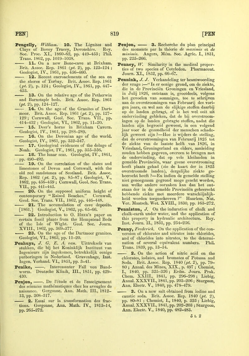 Pengelly, William. 10. The Lignites and Clays of Bovey Tracey, Devonshire. Roy. See. Proc. XI., 1860-62, pp. 449-453; Phil. Trans. 1862, pp. 1019-1038. 11. On a new Bone-cave at Brixham. Brit. Assoc. Rep. 1861 {pt. 2), pp. 123-124 ; Geologist, IV., 1851, pp. 456-460. 12. Recent encroachments of the sea on the shores of Torbay. Brit. Assoc. Rep. 1861 {pt. 2), p. 124 ; Geologist, IV., 1861, pp. 447- 453. 13. On the relative age of the Petherwin and Barnstaple beds. Brit. Assoc. Rep. 1861 {pt. 2), pp. 124-127. ■ 14. On the age of the Granites of Dart- moor. Brit, Assoc. Rep. 1861 {pt. 2), pp. 127- 129; Cornwall, Geol. Soc. Trans. VII., pp. 414-432 ; Geologist, VI., 1862, pp. 11-20. 15. Deer's horns in Brixham Cavern. Geologist, IV., 1861, pp. 288-289. —— 16. On the Devonian age of the world. Geologist, IV., 1861, pp. 332-347. 17. Geological evidences of the deluge of Noah. Geologist, IV., 1861, pp. 355-356. 18. The lunar seas. Geologist, IV., 1861, ■ pp. 490-492. 19. On the correlation of the slates and limestones of Devon and Cornwall, with the old red sandstones of Scotland. Brit. Assoc. Rep. 1862 {pt. 2), pp. 85-87; Geologist, V., 1862, pp. 456-459 ; Cornwall, Geol. Soc Trans. VII., pp. 441-445. 20. On the supposed uniform height of contemporary  Raised Beaches. Cornwall, Geol. Soc. Trans. VII., 1862, pp. 446-448. 21. The accumulation of cave deposits. [1861.] Geologist, V., 1862, pp. 65-66. 22. Introduction to 0. Heer's paper on certain fossil plants from the Hempstead Beds of the Isle of Wight. Geol. Soc. Journ. XVIII., 1862, pp. 369-377. • 23. On the age of the Dartmoor granites. Geologist, VI., 1863, pp. 11-20. Fenhuys, J. G. E. A. van. Uittreksels van stukken, die bij het Koninklijk Instituut van Ingenieurs zijn ingekomen, betrekkelijk eenige putboringen in Nederland. Gravenhage, Inst. Ingen. Verhand. VI., 1851, pp. 3-41. Fenike, . Interessanter Fall von Band- wurm. Deutsche Klinik, III., 1851, pp. 429- 430. Fenjon, . De I'etude et de I'enseignement des sciences mathematiques chez les aveugles de naissance. Gergonne, Ann. Math. III., 1812- 13, pp. 308-317. 2. Essai sur la transformation des frac- tions. Gergonne, Ann. Math. IV., 1813-14, pp. 265-272. Fenjon, 3. Recherche du plan principal des moments par la theorie de maximis et de minimis. Angers, Mem. Soc. Agric. I., 1831, pp. 225-266. Fenney, W. Similarity in the medical proper- ties of two species of Cotyledon. Pharmaceut. Journ. XL, 1852, pp. 66-67. Fennink, J. J. Verhandeling ter beantwoording der vrage :— Is er eenige grond, om de ziekte, die in de Provincien Groningen en Vriesland, in Julij 1826, ontstaan is, grootdeels, volgens het gevoelen van sommigen, toe te schrijven aan de overstroomingen van Februarij des vori- gen jaars, en wel aan de slijkige stoffen daarbij op de landen gebragt, of is het wel ooit uit ondervinding gebleken, dat de bij overstroom- ingen op de landen gebragte stoffen, nadat die landen zijn begroeid geweest, in een volgend jaar voor de gezondheid der menschen schade- lijk geweest zijn ?—Hoe is wijders de stelling, dat de overstroomingen van Februarij 1825 tot de ziekte van de laatste helft van 1826, in Vriesland, Groningerland en elders, aanleiding zouden hebben gegeven, overeen te brengen met de ondervinding, dat op vele kleilanden in gemelde Provincien, waar geene overstrooming heeft plaats gehad (zie de kaart der in 1825 overstroomde landen), dergelijke ziekte ge- heerscht heeft ?—En indien de gemelde steUing niet genoegzaam gegrond moge geacht worden, aan welke andere oorzaken kan dan het ont- staan der in de gemelde Provincien geheerscht hebbende ziekte met meerdere warschiijnlijk- heid worden toegeschreven ? Haarlem, Nat. Ver. Maatsch. Wet. XVIIL, 1830, pp. 163-272. Fenniston, J. On the induration of chalk and chalk-earth under water, and the application of this property in hydraulic architecture. Roy. Inst. Journ. IL, 1831, pp. 254-256. Fenny, Frederick. On the application of the con- version of chlorates and nitrates into chlorides, and of chlorides into nitrates, to the determi- nation of several equivalent numbers. Phil. Trans. 1839, pp. 13-34. 2. On the action of nitric acid on the chlorates, iodates, and bromates of Potassa and Soda. Brit. Assoc. Rep. 1840 {pt. 2), pp. 79- 80 ; Annal. des Mines, XIX., p. 497 ; Chemist, I., 1840, pp. 325-326; Erdm. Journ. Prak. Chem. XXIIL, 1841, pp. 296-298; Liebig, Annal. XXXVIL, 1841, pp. 203-206; Sturgeon, Ann. Electr. V., 1840, pp. 478-479. —— 3. On a new salt obtained from iodine and caustic soda. Brit. Assoc. Rep. 1840 {pt. 2), pp. 80-81 ; Chemist, I., 1840, p. 325 ; Liebig, Annal. XXXVIL, 1841, pp. 202-203 ; Sturgeon, Ann. Electr. V., 1840, pp. 482-483. 5 L 2