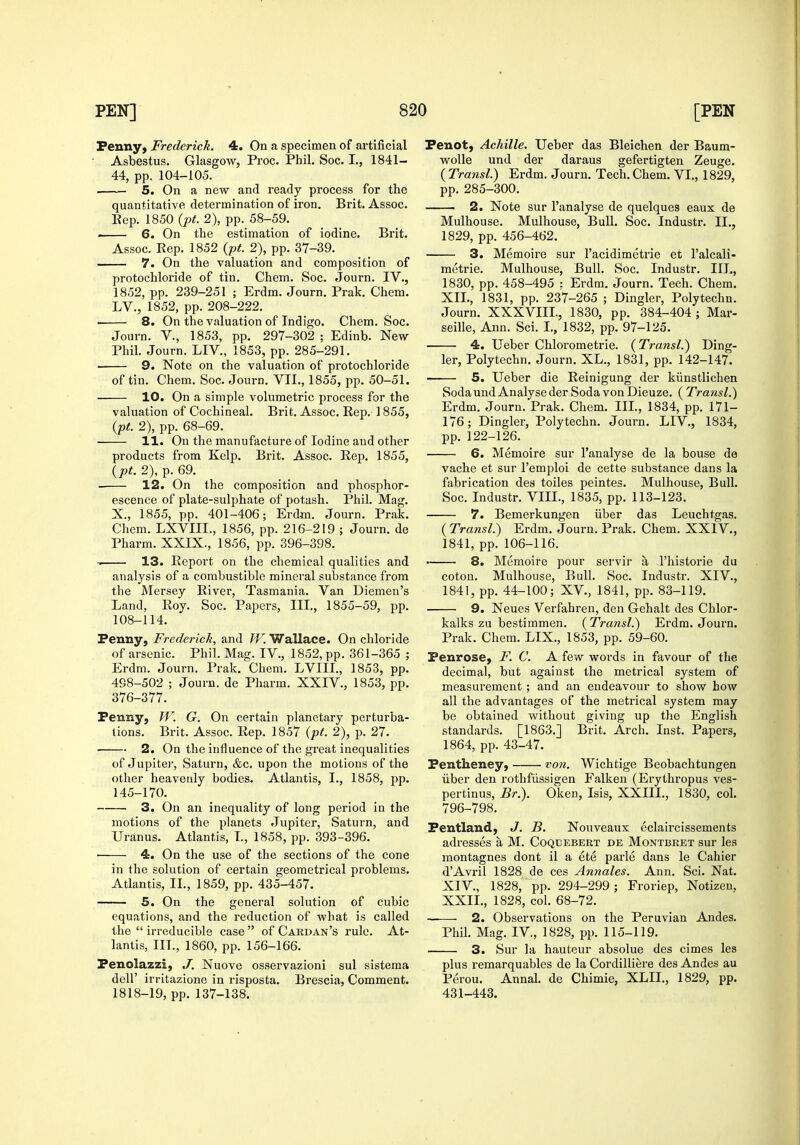 Penny, Frederick. 4. On a specimen of artificial Asbestus. Glasgow, Proc. Phil, Soc. I,, 1841- 44, pp. 104-105. 5. On a new and ready process for the quantitative determination of iron. Brit. Assoc. Eep. 1850 {pt. 2), pp. 58-59. . 6. On the estimation of iodine. Brit. Assoc. Rep. 1852 {pt. 2), pp. 37-39. 7. On the valuation and composition of protochloride of tin. Chem. Soc. Journ. IV., 1852, pp. 239-251 ; Erdm. Journ. Prak. Chem. LV., 1852, pp. 208-222. 8. On the valuation of Indigo. Chem. Soc. Journ. v., 1853, pp. 297-302 ; Edinb. New Phil. Journ. LIV., 1853, pp. 285-291. ■ 9. Note on the valuation of protochloride of tin. Chem. Soc. Journ. VII., 1855, pp. 50-51. 10. On a simple volumetric process for the valuation of Cochineal. Brit. Assoc. Rep. 1855, {pt. 2), pp. 68-69. 11. On the manufacture of Iodine and other products from Kelp. Brit. Assoc. Rep. 1855, {pt. 2), p. 69. 12. On the composition and phosphor- escence of plate-sulphate of potash. Phil. Mag. X., 1855, pp. 401-406; Erdm. Journ. Prak. Chem. LXVIII., 1856, pp. 216-219 ; Journ. de Pharm. XXIX., 1856, pp. 396-398. 13. Report on the chemical qualities and analysis of a combustible mineral substance from the Mersey River, Tasmania. Van Diemen's Land, Roy. Soc. Papers, III., 1855-59, pp. 108-114. Penny, Frederick, and W. Wallace. On chloride of arsenic. Phil. Mag. IV., 1852, pp. 361-365 ; Erdm. Journ. Prak, Chem. LVIII., 1853, pp. 498-502 ; Journ. de Pharm. XXIV., 1853, pp. 376-377. Penny, W. G. On certain planetary perturba- tions. Brit. Assoc. Rep. 1857 (pt. 2), p. 27. 2. On the influence of the great inequalities of Jupitei', Saturn, &c. upon the motions of the other heavenly bodies. Atlantis, I., 1858, pp. 145-170. 3. On an inequality of long period in the motions of the planets Jupiter, Saturn, and Uranus. Atlantis, T., 1858, pp. 393-396. 4. On the use of the sections of the cone in the solution of certain geometrical problems. Atlantis, II., 1859, pp. 435-457. 5. On the general solution of cubic equations, and the reduction of what is called the  irreducible case  of Cardan's rule. At- lantis, ID., 1860, pp. 156-166. Penolazzi, J. Nuove osservazioni sul sistema deir irritazione in risposta. Brescia, Comment. 1818-19, pp. 137-138. Penot, Achille. Ueber das Bleichen der Baum- wolle und der daraus gefertigten Zeuge. ( Transl.) Erdm. Journ. Tech. Chem. VI., 1829, pp. 285-300. ■ 2. Note sur I'analyse de quelques eaux de Mulhouse. Mulhouse, Bull. Soc. Industr. II., 1829, pp. 456-462. 3. Memoire sur I'acidimetrie et I'alcali- mctrie. Mulhouse, Bull. Soc. Industr, IIL, 1830, pp. 458-495 : Erdm. Journ. Tech. Chem. XII., 1831, pp. 237-265 ; Dingier, Polytechn. Journ. XXXVIII., 1830, pp. 384-404 ; Mar- seille, Ann. Sci. I., 1832, pp. 97-125. 4. Ueber Chlorometrie. {Transl.^ Ding- ier, Polytechn. Journ. XL., 1831, pp. 142-147. 5. Ueber die Reinigung der kiinstlichen Soda und Analyse der Soda von Dieuze. ( Transl.) Erdm. Journ. Prak. Chem. IIL, 1834, pp. 171- 176; Dingier, Polytechn. Journ. LIV., 1834, pp. 122-126. 6. Memoire sur I'analyse de la bouse de vache et sur I'emploi de cette substance dans la fabrication des toiles peintes. Mulhouse, Bull. Soc. Industr. VIII., 1835, pp. 113-123. 7. Bemerkungen iiber das Leuchtgas, ( Transl.) Erdm. Journ. Prak. Chem. XXIV., 1841, pp. 106-116. 8. Memoire pour servir a I'historie du coton. Mulhouse, Bull. Soc. Industr. XIV., 1841, pp. 44-100; XV., 1841, pp. 83-119. 9. Neues Verfahren, den Gehalt des Chlor- kalks zu bestimmen. {Transl.) Erdm. Journ. Prak. Chem. LIX., 1853, pp. 59-60. Penrose, F. C. A few words in favour of the decimal, but against the metrical system of measurement; and an endeavour to show how all the advantages of the metrical system may be obtained without giving up the English standards. [1863.] Brit. Arch. Inst. Papers, 1864, pp. 43-47. Pentheney, von. Wichtige Beobachtungen iiber den rothfiissigen Falken (Erythropus ves- pertinus, Br.). Oken, Isis, XXIIL, 1830, col. 796-798. Pentland, J. B. Nouveaux eclaircissements adresses a M, Coqdebert de Montbret sur les montagnes dont il a ete parle dans le Cahier d'Avril 1828 de ces Annates. Ann, Sci. Nat. XIV., 1828, pp. 294-299; Froriep, Notizen, XXIL, 1828, col. 68-72. —— 2. Observations on the Peruvian Andes. Phil, Mag, IV., 1828, pp, 115-119. 3. Sur la hauteur absolue des cimes les plus remarquables de la Cordilliere des Andes au Perou. Annal. de Chimie, XLIL, 1829, pp. 431-443.