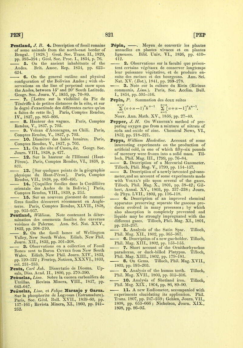 Fentland, J. B. 4. Description of fossil remains of some animals from the north-east border of Bengal. [1828.] Geol. Soc. Trans. II., 1829, pp. 393-394 ; Geol. Soc. Proc. I., 1834, p. 76. 5. On the ancient inhabitants of the Andes. Brit. Assoc. Rep. 1834, pp. 623- 624. 6. On the general outline and physical configuration of the Bolivian Andes ; with ob- servations on the line of perpetual snow upon the Andes, between 15° and 20° South Latitude. Geogr, Soc. Journ. V., 1835, pp. 70-89. 7. [Lettre sur la visibilite du Pic de Teneriffe a de petites distances de la cote, et sur le degre d'exactitude des difFerentes cartes qu'on a faites de cette ile.] Paris, Comptes Rendus, IV., 1837, pp. 865-866. 8. Hauteur des vagues. Paris, Comptes Rendus, V., 1837, p. 703. 9. Volcan d'Aconcagua, au Chili. Paris, Comptes Rendus, V., 1837, p. 703. 10. Diaraetre des halos lunaires. Paris, Comptes Rendus, V., 1837, p. 705. 11. On the site of Cusco, &c. Geogr. Soc. Journ. VIII., 1838, p. 427. —— 12. Sur la hauteur de I'lllimani (Haut- Perou). Paris, Comptes Rendus, VI., 1838, p. 831. 13. [Sur quelques points de la geographie physique du Haut-Perou]. Paris, Comptes Rendus, VII., 1838, pp. 490-491. 14. [Coquilles fossiles dans la Cordilliere orientale des Andes de la Bolivie.] Paris, Comptes Rendus, VIII., 1839, p. 255. 15. Sur un nouveau gisement de mammi- feres fossiles decouvert recemment en Angle- terre. Paris, Comptes Rendus, XLVII., 1858, pp. 955-957. Pentland) William. Note contenant la deter- mination des ossements fossiles des cavernes voisines de Palerme. Ann. Sci. Nat. XXV., 1832, pp. 208-210. 2. On the fossil bones of Wellington Valley, New South Wales. Edinb. New Phil. Journ. XIL, 1832, pp. 301-308. 3. Observations on a collection of Fossil Bones sent to Baron Cuvier from New South Wales. Edinb. New Phil. Journ. XIV., 1833, pp. 120-122 ; Froriep, Notizen, XXXVL, 1833, col. 231-233. Pentz, Carl Joh. Dissertatio de Diosma. Up- sala. Diss. Acad. II., 1800, pp. 370-390._ Fenuelas, Lino. Sobre la cuenca carbonifera de Utrillas. Revista Minora, VIIL, 1857, pp. 643-647. Penuelas, Liiio, et Felipe Naranjo y Garza. Sur la plaosphorite de Logiosan (Estramadure). Paris, Soc. Geol. Bull. XVIL, 1859-60, pp. 157-161; Revista Minera, XI., I860, pp. 241- 252. Pepin, . Moyen de convertir les plantes annuelles en plantes vivaces et en plantes ligneuses. Bibl. Univ. VI., 1836, pp. 410- 412. 2. Observations sur la faculte que presen- tent certains vegetaux de conserver longtemps leur puissance vegetative, et de produire en- suite des racines et des bourgeons. Ann. Sci. Nat. XV. {BoL), 1841, pp. 269-278. 3. Note sur la culture du Ricin (Ricinus communis, Linn.). Paris, Soc. Acclim. Bull. I., 1854, pp. 505-516. Pepin, P. Sommation des deux suites n=n' ^ 11—\ n=n ^ l {a-{-n — 1) A ^ [a + ?z — 1] A «=i «=i Nouv. Ann. Math. XV., 1856, pp. 27-40. Pepper, J. H. On Webster's method of pre- paring oxygen gas from a mixture of nitrate of soda and oxide of zinc. Chemical News, VI., 1852, pp. 218-221. Pepys, William Hasledine. Account of some interesting experiments on the production of artificial cold, in one of which fifty-six pounds of mercury were frozen into a solid mass. Til- loch, Phil. Mag. III., 1799, pp. 76-84. 2. Description of a Mercurial Gasometer. Tilloch, Phil. Mag. V., 1799, pp. 154-157. 3. Description of a newly invented galvano- meter, and an account of some experiments made with Volta's pile upon several of the gases. Tilloch, Phil. Mag. X., 1801, pp. 38-42; Gil- bert, Annal. XV., 1803, pp. 237-238; Journ. de Phys. LVIL, 1803, pp. 116-118. 4. Description of an improved chemical apparatus preserving separate the gaseous pro- ducts evolved in many processes; by which also absorption is completely prevented and liquids may be strongly impregnated with the different gases. Tilloch, Phil. Mag. XL, 1801, pp. 253-257. 5. Analysis of the Satin Spar. Tilloch, Phil. Mag. XIL, 1802, pp. 365-367. ■ 6. Description of a new gas-holder. Tilloch, Phil. Mag. XIII., 1802, pp. 153-155. 7. Short account of the Ornithorhynchus paradoxus, or duck-billed Platypus. Tilloch, Phil. Mag. XIIL, 1802, pp. 179-181. 8. On Gems. TiUoch, Phil. Mag. XVIL, 1803, pp. 193-203. 9. Analysis of the human teeth. Tilloch, Phil. Mag. XVIL, 1803, pp. 313-316. . 10. Analysis of Shetland iron. Tilloch, Phil. Mag. XIX , 1804, pp. 86, 89-90. . 11. A new Eudiometer, accompanied with experiments elucidating its application. Phil. Trans. 1807, pp. 247-259; Gehlen, Journ. VIL, 1808, pp. 653-666; Nicholson, Journ. XIX., 1808, pp. 86-95.