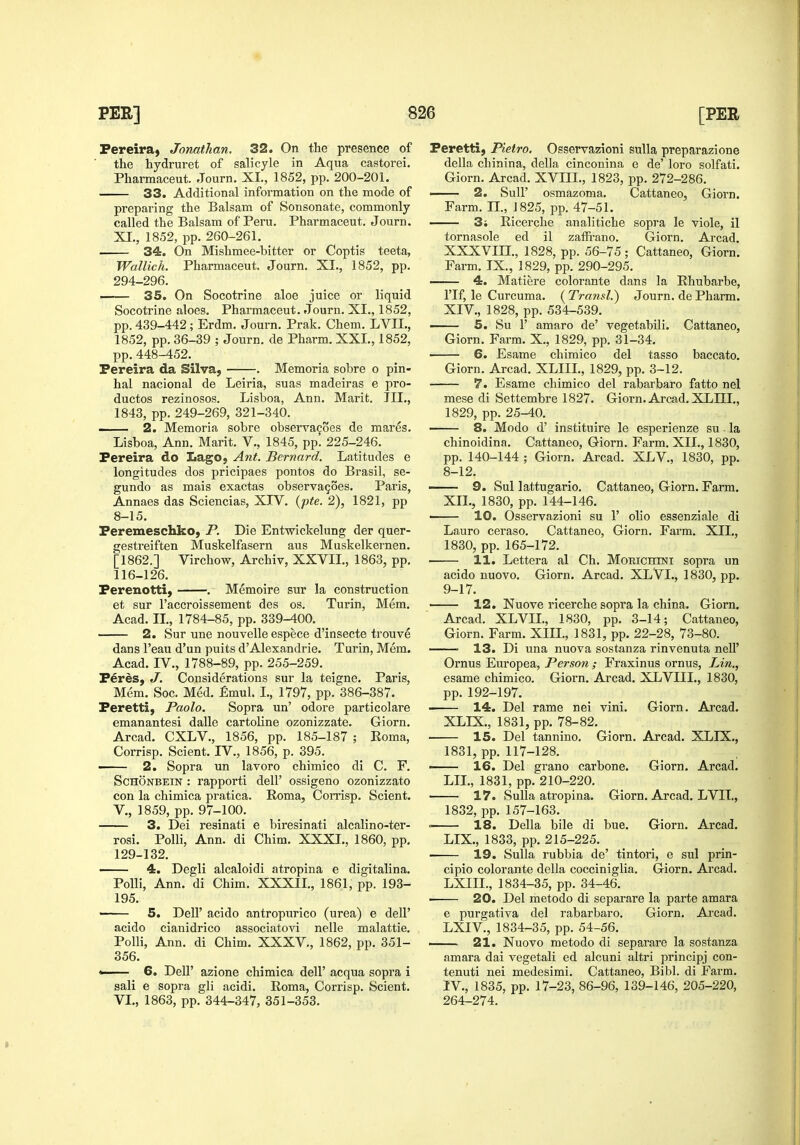 Fereira, Jonathan. 32. On the presence of the hydruret of salicyle in Aqua castorei. Pharmaceut. Journ. XI., 1852, pp. 200-201. 33. Additional information on the mode of preparing the Balsam of Sonsonate, commonly called the Balsam of Peru. Pharmaceut. Journ. XI., 1852, pp. 260-261. 34. On Mishmee-bitter or Coptis teeta, Wallich. Pharmaceut. Journ. XI., 1852, pp. 294-296. . 35. On Socotrine aloe juice or liquid Socotrine aloes. Pharmaceut. Journ. XI., 1852, pp. 439-442; Erdm. Journ. Prak, Chem. LVIL, 1852, pp. 36-39 ; Journ. de Pharm. XXL, 1852, pp. 448-452. Pereira da Silva, . Memoria sobre o pin- hal nacional de Leiria, suas madeiras e pro- ductos rezinosos. Lisboa, Ann. Marit. TIL, 1843, pp. 249-269, 321-340. — 2. Memoria sobre observagoes de mares. Lisboa, Ann. Marit. V., 1845, pp. 225-246. Pereira do LagO; Ant. Bernard. Latitudes e longitudes dos pricipaes pontos do Brasil, se- gundo as mais exactas observagoes. Paris, Annaes das Sciencias, XIV. {pte. 2), 1821, pp 8-15. Peremeschko, P. Die Entwickelung der quer- gestreiften Muskelfasern aus Muskelkernen. [1862.] Virchow, Archiv, XXVIL, 1863, pp. 116-126. Perenotti) . Memoire sur la construction et sur I'accroissement des os. Turin, Mem. Acad. IL, 1784-85, pp. 339-400. 2. Sur una nouvelle espece d'insecte trouve dans I'eau d'un puits d'Alexandrie. Turin, Mem. Acad. IV., 1788-89, pp. 255-259. Peres, J. Considerations sur la teigne. Paris, Mem. Soc. Med. £mul. I., 1797, pp. 386-387. Peretti, Paolo. Sopra un' odore particolare emanantesi dalle cartoline ozonizzate. Giorn. Arcad. CXLV., 1856, pp. 185-187 ; Eoma, Corrisp. Scient. IV., 1856, p. 395. 2. Sopra un lavoro chimico di C. F. ScHONBEiN : rapporti dell' ossigeno ozonizzato con la chimica pratica. Roma, Corrisp. Scient. v., 1859, pp. 97-100. 3. Dei resinati e biresinati alcalino-ter- rosi. PoUi, Ann. di Chim. XXXL. 1860, pp, 129-132. —— 4. Degli alcaloidi atropina e digitalina. PoUi, Ann. di Chim. XXXIL, 1861, pp. 193- 195. 5. Deir acido antropurico (urea) e dell' acido cianidrico associatovi nelle malattie. Polli, Ann. di Chim. XXXV., 1862, pp. 351- 356. * 6. Dell' azione chimica dell' acqua sopra i sali e sopra gli acidi. Roma, Corrisp. Scient. VI., 1863, pp. 344-347, 351-353. Peretti, Pietro. Osservazioni sulla preparazione della chinina, della cinconina e de' loro solfati. Giorn. Arcad. XVIIL, 1823, pp. 272-286. —— 2. Suir osmazoma. Cattaneo, Giorn. Farm. 11., 1825, pp. 47-51. 3; Ricerche analitiche sopra le viola, il tornasole ed il zafFrano. Giorn. Arcad. XXXVIIL, 1828, pp. 56-75; Cattaneo, Giorn. Farm. IX., 1829, pp. 290-295, 4. Matiere colorante dans la Rhubarbe, I'lf, le Curcuma. ( Transl.) Journ. de Pharm. XIV., 1828, pp. 534-539. 5. Su 1' amaro de' vegetabili. Cattaneo, Giorn. Farm. X., 1829, pp. 31-34. 6. Esame chimico del tasso baccato. Giorn. Arcad. XLIIL, 1829, pp. 3-12. 7. Esame chimico del rabarbaro fatto nel mese di Settembre 1827. Giorn. Arcad. XLIIL, 1829, pp. 25-40. 8. Modo d' instituire le esperienze su la chinoidina, Cattaneo, Giorn, Farm. XII,, 1830, pp. 140-144 ; Giorn. Arcad. XLV„ 1830, pp. 8- 12. — 9. Sul lattugario, Cattaneo, Giorn. Farm. XII., 1830, pp. 144-146.  10. Osservazioni su 1' olio essenziale di Lauro ceraso, Cattaneo, Giorn, Farm. XII., 1830, pp, 165-172. 11. Lettera al Ch. Morichtni sopra un acido nuovo, Giorn. Arcad, XLVL, 1830, pp. 9- 17. ■ 12. Nuove ricerche sopra la china. Giorn. Arcad. XLVIL, 1830, pp. 3-14; Cattaneo, Giorn. Farm. XIIL, 1831, pp. 22-28, 73-80. ■ 13. Di una nuova sostanza rinvenuta neU' Ornus Europea, Person ; Fraxinus ornus, Lin., esame chimico. Giorn. Arcad. XLVIIL, 1830, pp. 192-197. 14. Del rame nei vini, Giorn. Arcad. XLIX., 1831, pp. 78-82. 15. Del tannine, Giorn. Arcad, XLIX,, 1831, pp. 117-128, 16. Del grano carbone. Giorn. Arcad. LIL, 1831, pp. 210-220. 17. iSulla atropina. Giorn. Arcad, LVIT., 1832, pp. 157-163. = 18. Della bile di hue. Giorn. Arcad. LIX., 1833, pp. 215-225, 19. Sulla rubbia de' tintori, e sul prin- cipio colorante della cocciniglia, Giorn. Arcad. LXIIL, 1834-35, pp, 34-46, ■ 20. Del metodo di separare la parte amara e purgativa del rabarbaro. Giorn. Arcad. LXIV., 1834-35, pp. 54-56, —— 21. Nuovo metodo di separare la sostanza amara dai vegetal! ed alcuni altri principj con- tenuti nei medesimi, Cattaneo, Bibl. di Farm. IV., 1835, pp. 17-23, 86-96, 139-146, 205-220, 264-274.