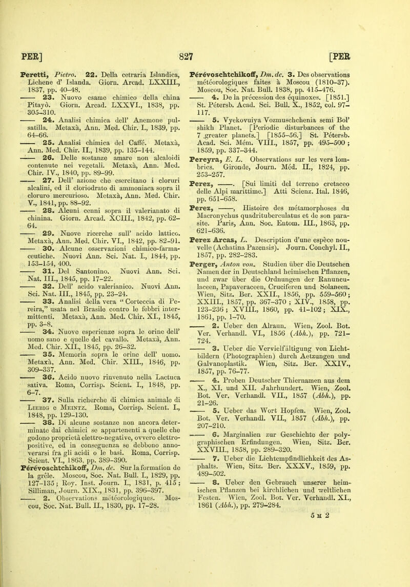 Peretti, Pietro. 22. Delia cetraria Islandica, Lichene d' Islanda. Giorn. Arcad. LXXIII., 1837, pp. 40-48. 23. Nuovo esame chimico della china Pitayd. Giorn. Arcad. LXXVI., 1838, pp. 305-310. 24. Analisi chimica dell' Anemone Pul- satilla. Metaxa, Ann. Med. Chir. I., 1839, pp. 64-66. 25. Analisi chimica del CafFe. Metaxa, Ann. Med. Chir. II., 1839, pp. 135-144. —— 26. Delle sostanze amare non alcaloidi contenute nei vegetali. Metaxa, Ann. Med. Chir. IV., 1840, pp. 89-99. 27. Deir azione che esercitano i cloruri alcalini, ed il cloriodrato di ammoniaca sopra il cloruro mercurioso. Metaxa, Ann. Med. Chir. v., 1841, pp. 88-92. 28. Alcuni cenni sopra il valerianate di chinina. Giorn. Arcad. XCIII., 1842, pp. 62- 64. 29. Nuove ricerche sull' acido lattice. Metaxa, Ann. Med. Chir. VI., 1842, pp. 82-91. 30. Alcune osservazioni chimico-farma- ceutiche. Nuovi Ann. Sci. Nat. I., 1844, pp. ; 153-154, 400. 31. Del Santonino. Nuovi Ann. Sci. Nat. III., 1845, pp. 17-22. 32. Dell' acido valerianico. Nuovi Ann. Sci. Nat. III., 1845, pp. 23-24. 33. Analisi della vera  Corteccia di Pe- reira, usata nel Brasile contro le febbri inter- mittenti. Metaxa, Ann. Med. Chir. XI., 1845, pp. 3-8. 34. Nuove esperienze sopra le orine dell' uomo sano e quelle del cavallo. Metaxa, Ann. Med. Chir. XII., 1845, pp. 26-32. 35. Memoria sopra le orine dell' uomo. Metaxa, Ann. Med. Chir. XIII., 1846, pp. 309-337. 36. Acido nuovo rinvenuto nella Lactuca sativa. Roma, Corrisp. Scient. I,, 1848, pp. 6-7. 37. Sulla richerche di chimica animale di LiEBiG e Meintz. Roma, Corrisp. Scient. I., 1848, pp. 129-130, 38. Di alcune sostanze non ancora deter- minate dai chimici se appartenenti a quelle che godono proprieta elettro-negative, ovvero elettro- positive, ed in conseguenza se debbono anno- verarsi fra gli acidi o le basi. Roma, Corrisp. Scient. VI., 1863, pp. 389-390. F^revoschtchiko£F, Dm. de. Sur la formation de la grele. Moscou, Soc. Nat. Bull. I., 1829, pp. 127-135; Roy. Inst. Journ. I., 1831, p. 415; Silliman, Journ. XIX., 1831, pp. 396-397. 2. Observations moteorologiques. Mos- cou, Soc. Nat. Bull. II., 1830, pp. 17-28. Fer^voschtchikofF, Dm. de. 3. Des observations meteorologiques faites a Moscou (1810-37). Moscou, Soc. Nat. BuU. 1838, pp. 415-476. 4. De la precession des equinoxes. [1851.] St. Petersb. Acad. Sci. Bull. X., 1852, col. 97- 117. 5. Vyekovuiya Vozmuschchenia semi Bol' shikh Planet. [Periodic disturbances of the 7 greater planets.] [1855-56.] St. Petersb. Acad. Sci. Mem. VHI., 1857, pp. 495-500 ; 1859, pp. 337-344. Pereyra, E. L. Observations sur les vers lom- brics. Gironde, Journ. Med. II., 1824, pp. 253-257. PereZ) . [Sui limiti del terrene cretaceo delle Alpi marittime.] Atti Scienz. Ital. 1846, pp. 651-658. Perez, , Histoire des metamorphoses du Macronychus quadrituberculatus et de son para- site. Paris, Ann. Soc. Entom. III., 1863, pp. 621-636. Perez Areas, L. Description d'une espece nou- velle (Achatina Pazensis). Journ. Conchyl. II., 1857, pp. 282-283. Perger, Anton von. Studien iiber die Deutschen Namen der in Deutschland heimischen Pflanzen, und zwar iiber die Ordnungen der Ranuncu- laceen, Papaveraceen, Cruciferen und Solaneen. Wien, Sitz. Ber. XXII., 1856, pp. 559-560; XXIII., 1857, pp. 367-370 ; XIV., 1858, pp. 123-236; XVIII., 1860, pp. 41-102; XIX., 1861, pp. 1-70. 2. Ueber den Alraun. Wien, Zool. Bot. Ver. Verhandl. VI., 1856 {Abh.), pp. 721- 724. 3. Ueber die Vervielfaltigung von Licht- bildern (Photographien) durch Aetzungen und Galvanoplastik. Wien, Sitz. Ber. XXIV., 1857, pp. 76-77. ' 4. Proben Deutscher Thiernamen aus dem X., XI. und XII. Jahrhundert. Wien, Zool. Bot. Ver. Verhandl. VII., 1857 {Abh.), pp. 21-26. —— 5. Ueber das Wort Hopfen. Wien, Zool. Bot. Ver. Verhandl. VII., 1857 {Abh.), pp. 207-210. 6. Marginalien zur Geschichte der poly- graphischen Erfinduugen, Wien, Sitz. Ber. XXVin., 1858, pp. 289-320. 7. Ueber die Lichtempfindlichkeit des As- phalts. Wien, Sitz. Ber. XXXV., 1859, pp. 489-502. 8. Ueber den Gebrauch unserer heim- ischen Pflanzen bei kirchlichen und ireltlichen Festen. Wien, Zool. Bot. Ver. Verhandl. XI., 1861 {Abh.), pp. 279-284. 5 M 2