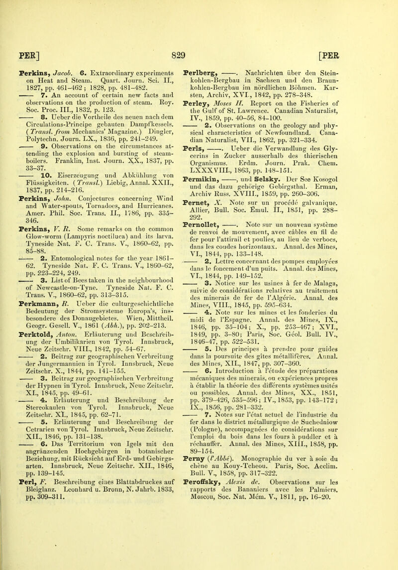 Perkins, Jacob. 6. Extraordinary experiments on Heat and Steam. Quart. Journ. Sci. II., 1827, pp. 461-462 ; 1828, pp. 481-482. ■ 7. An account of certain new facts and observations on the production of steam. Roy. Soc. Proc. Ill, 1832, p. 123. 8. Ueber die Vortheile des neuen nacli dem Circulations-Principe gebauten Dampfkessels. (^Transl. from Mechanics' Magazine.) Dingier, Polytechn. Journ. LX., 1836, pp. 241-249. . 9. Observations on the circumstances at- tending tlie explosion and bursting of steam- boilers. Franklin, Inst. Journ. XX., 1837, pp. 33-37. 10. Eiserzeugung und Abkiihlung von Fliissigkeiten. ( Transl.) Liebig, Annal. XXII., 1837, pp. 214-216. Perkins, John. Conjectures concerning Wind and Water-spouts, Tornadoes, and Hurricanes. Amer. Phil. Soc. Trans. II., 1786, pp. 335- 346. Perkins, V. R. Some remarks on the common Glow-worm (Lampyris noctiluca) and its larva. Tyneside Nat. F. C. Trans. V., 1860-62, pp. 85-88. — 2. Entomological notes for the year 1861- 62. Tyneside Nat. F. C. Trans. V., 1860-62, pp. 223-224, 249. 3. List of Bees taken in the neighbourhood of Newcastle-on-Tyne. Tyneside Nat. F. C. Trans. V., 1860-62, pp. 313-315. Perkmann, R. Ueber die culturgeschichtliche Bedeutung der Stromsysteme Europa's, ins- besondere des Donaugebietes. Wien, Mittheil. Geogr. Gesell. V., 1861 {Abh.), pp. 202-213. Perktold, Anton. Erlauterung und Beschr'eib- ung der Umbilikarien von Tyrol. Innsbruck, Neue Zeitschr. VIII., 1842, pp. 54-67. • 2. Beitrag zur geographischen Verbreitung der Jungermannien in Tyrol. Innsbruck, Neue Zeitschr. X., 1844, pp. 141-155. 3. Beitrag zur geographischen Verbreitung der Hypnen in Tyrol. Innsbruck, Neue Zeitschr. XL, 1845, pp. 49-61. 4. Erlauterung und Beschreibung der Stereokaulen von Tyrol. Innsbruck, Neue Zeitschr. Xt., 1845, pp. 62-71. 5. Erlauterung und Beschreibung der Cetrarien vou Tyrol. Innsbruck, Neue Zeitschr. XII., 1846, pp. 131-138. 6. Das Territorium von Igels mit den angranzenden Hochgebirgen in botanischer Beziehung, mit Rlicksicht auf Erd- und Gebirgs- arten. Innsbruck, Neue Zeitschr. XII., 1846, pp. 139-145. Perl, F. Beschreibung eiaes Blattabdruckes auf Bleiglanz. Leonhard u. Bronn, N. Jahrb. 1833, pp. 309-311. Perlberg, . Nachrichten iiber den Stein- kohlen-Bergbau in Sachsen und den Braun- kohlen-Bergbau im nordlichen Bohmen. Kar- sten, Archiv, XVL, 1842, pp. 278-348. Perley, Moses H. Report on the Fisheries of the Gulf of St. Lawrence. Canadian Naturalist, IV., 1859, pp. 40-56, 84-100. 2. Observations on the geology and phy- sical characteristics of Newfoundland. Cana- dian Naturalist, VII., 1862, pp. 321-334, Perls, . Ueber die Verwandlung des Gly- cerins in Zucker ausserhalb des thierischea Organismus. Erdm. Journ. Prak. Chem. LXXXVIIL, 1863, pp. 148-151. Fermikin, , und Selsky. Der See Kosogol und das dazu gehorige Gebirgsthal. Erman, Archiv Russ. XVIII., 1859, pp. 260-306. Pernet, X. Note sur un precede galvanique. Allier, Bull. Soc. Emul. II., 1851, pp. 288- 292. Pernollet, . Note sur un nouveau systeme de renvoi de mouvement, avec cables en til de fer pour I'attirail et poulies, au lieu de verbocs, dans les coudes horizontaux. Annal. des Mines, VI., 1844, pp. 133-148. 2. Lettre conccrnant des pompes employees dans le foncement d'un puits. Annal. des Mines, VI., 1844, pp. 149-152. 3. Notice sur les usines a fer de Malaga, suivie de considerations relatives au traitement des minerals de fer de I'Algerie. Annal. des Mines, VIIL, 1845, pp. 595-634. 4. Note sur les mines et les fonderies du midi de I'Espagne. Annal. des Mines, IX., 1846, pp. 35-104; X., pp. 253-467; XVL, 1849, pp. 3-80; Paris, Soc. Geol. Bull. IV., 1846-47, pp. 522-531. 5. Des principes a prendre pour guides dans la poursuite des gites metalliferes. Annal. des Mines, XII., 1847, pp. 307-360. 6. Introduction a I'etiide des preparations mecaniques des minerals, on experiences propres a etablir la theorie des dilferents systemes usites ou possibles. Annal. des Mines, XX., 1851, pp. 379-426, 535-596; IV., 1853, pp. 143-172 ; IX., 1856, pp. 281-332. 7. Notes sur I'etat actuel de I'industrie du fer dans le district metallurgique de Suchedniow (Pologne), accompagnees de considerations sur I'emploi du bois dans les fours a puddler et a rechaufFer. Annal. des Mines, XIIL, 1858, pp. 89-154. Pemy (I'Abbe). Monographie du ver a soie du chene au Kouy-Tcheou. Paris, Soc. Acclim. Bull, v., 1858, pp. 317-322. Peroffsky, Alexis de. Observations sur les rapports des Bananiers avec les Palmiers. Moscou, Soc. Nat. Mem. V., 1811, pp. 16-20.