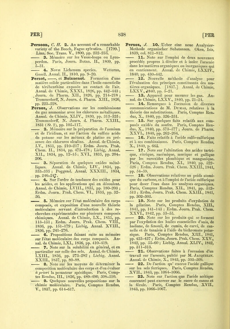 ■Persoon, C. H. 2. An account of a remarkable variety of the Beech, Fagus sylvatica. [1799.] Linn.- Soc. Trans. V., 1800, pp. 232-233. 3. Memoire sur les Vesse-loups ou Lyco- perdon. Paris, Journ. Botan. II., 1809, pp. 5-31. 4. Novce Lichenum species. Wetterau, Gesell. Annal. II., 1810, pp. 9-20. Fersot, , et Boissenot. Formation d'une matiere solide particuliere dans I'huile essentielle de terebenthine exposee au contact de Fair. Annal. de Chimie, XXXI., 1826, pp. 442-443 ; . Jom-n. de Pharm. XII., 1826, pp. 214-218 ; ' Trommsdorff, N. Journ. d. Pharm. XIII., 1826, pp. 223-228. Persoz, J. Observations sur les combinaisons du gaz ammoniac avec les chlorures metalliques. Annal. de Chimie, XLIV., 1830, pp. 315-325; Trommsdorff, N. Journ. d. Pharm. XXIII., 1831 {St. 2), pp. 105-117. 2. Memoire sur la preparation de I'osmium et de I'iridium, et sur Taction du sulfate acide de potasse sur les metaux de platine en pre- sence des chlorui'es alcalins. Annal. de Chimie, LV., 1833, pp. 210-217 ; Erdm. Journ. Prak. Chem. II., 1834, pp. 473-478; Liebig, Annal. XIL, 1834, pp. 12-15; XVL, 1835, pp. 204- 206. • 3. Separation de quelques oxides metal- liques. Annal. de Chimie, LTV., 1834, pp. 333-335 ; Poggend. Annal. XXXIIL, 1834, pp. 246-247. ' 4. Sur I'ordre de tendance des oxides pour les acides, et les applications qui en decouJent. Annal. de Chimie, LVIIL, 1835, pp. 180-203 ; Erdm. Journ. Prak. Chem. VI., 1835, pp. 32- 50. —— 5. Memoii-e sur I'etat moleculaire des corps composes, et exposition d'une nouvelle theorie moleculaire servant d'introduction a des re- cherches experimentales sur plusieurs composes chimiques. Annal. de Chimie, LX.. 1835, pp. 113-151; Erdm. Journ. Prak. Chem. VIII., 1836, pp. 151-179 ; Liebig, Annal. XVIII., 1836, pp. 241-276. 6. Propositions faisant suite au memoire sur I'etat moleculaire des corps composes. An- nal. de Chimie, LXL, 1836, pp. 410-419. —— 7. Note sur la solubilite en general, et en particulier sur celle des sels. Annal. de Chimie, LXIIL, 1836, pp. 273-282 ; Liebig, Annal. XXIII., 1837, pp. 80-88. 8. Note sur les moyens de determiner la composition moleculaire des corps et d'en evaluer « priori la pesanteur specifique. Paris, Comp- tes Rendus, III., 1836, pp. 489-490, 508-510. —— 9. Quelques nouvelles propositions sur la chimie moleculaire. Paris, Comptes Rendus, v., 1837, pp. 614-617. Fersoz, J. 10. Ueber eine neue Analysier- Methode organischer Substanzen. Oken, Isis, 1839, col. 811-812. 11. Note sur I'emploi de deux nouveaux precedes propres a deceler et a isoler I'arsenic dans les matieres organiques ou inorganiques qui en contiennent. Annal. de Chimie, LXXIV., 1840, pp. 430-442. '—— 12. Nouvelle methode d'analyse pour revaluation des principes constituants des ma- tieres organiques. [1837.] Annal. de Chimie, LXXV, J840, pp. 5-21. 13. Appareil pour mesurer les gaz. An- nal. de Chimie, LXXV., 1840, pp. 21-24, 14. Remarques a I'oceasion de diverses communications de M. Dumas, relatives a la theorie des substitutions. Paris, Comptes Ren- dus, X., 1840, pp. 326-331. ^— 15. Sur quelques faits relatifs aux com- poses oxides du soufre. Paris, Comptes Ren- dus, X., 1840, pp. 573-577 ; Journ. de Pharm. XXVI., 1840, pp. 262-264. 16. Fails relatifs a I'acide sulfo-sulfurique et a ses combinaisons. Paris, Comptes Rendus, X., 1840, p. 665. — 17. Note sur I'alteration des acides tartri- que, citrique, racemique, mucique et gallique par les suroxides plombique et manganique. Paris, Comptes Rendus, XL, 1840, pp. 522- 526 ; Erdm. Journ. Prak. Chem. XXIII., 1841, pp. 54-59. 18. Observations relatives au poids atomi- que du carbone, et a I'emploi de I'acide sulfurique pour doser I'eau dans les analyses organiques. Paris, Comptes Rendus, XIL, 1841, pp. 512- 513 ; Erdm. Journ. Prak. Chem. XXIII., 1841, pp. 302-305. 19. Note sur les produits d'oxydation de la gelatine. Paris, Comptes Rendus, XIII., 1841, pp. 141-143 ; Erdm. Journ. Prak. Chem. XXVI., 1842, pp. 53-55. . 20. Note sur les produits qui se ferment par I'oxydation des huiles essentielles d'anis, de badiane, de fenouil, de cumin, de carvi, de can- nelle et de tanaisie a I'aide du bichromate potas- sique. Paris, Comptes Rendus, XIIL, 1841, pp. 433-437 ; Erdm. Journ. Prak. Chem. XXV., 1842, pp. 55-60 ; Liebig, Annal. XLIV., 1842, pp.311-313. • 21. Observations faites a I'oceasion d'un travail sur I'arsenic, publie par M. Jacquelin. Annal. de Chimie, X., 1843, pp. 503-509. 22. De Taction qu' exerce I'acide gallique sur les sels ferriques. Paris, Comptes Eendus, XVII., 1843, pp. 1064-1066. 23. Note sur. Taction que I'acide acetique concentre pent exercer sur le Sucre de canne et la fecule. Paris, Comptes Rendus, XVII., 1843, pp. 1066-1067.