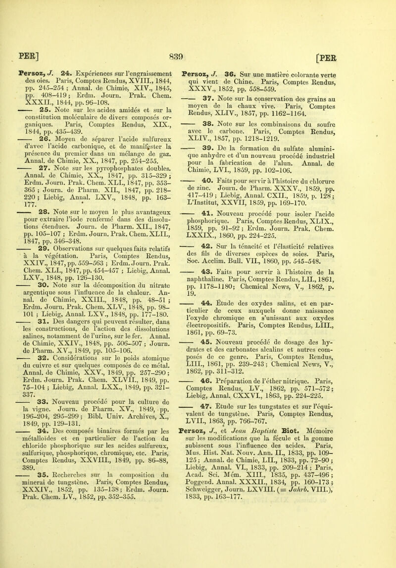 Fersoz, J. 24. Experiences sur I'engraissement des oies. Paris, Comptes Rendus, XVIII., 1844, pp. 245-254 ; Annal. de Chimie, XIV., 1845, pp. 408-419; Erdm. Journ. Prak. Chem. XXXII., 1844, pp. 96-108. 25. Note sur les acides amides et sur la constitution moleculaire de divers composes or- ganiques. Paris, Comptes Eendus, XIX,, 1844, pp. 435-439. 26. Moyen de separer Facide sulfureux d'avec I'acide carbonique, et de manif^ister la presence du premier dans un melange de gaz. Annal. de Chimie, XX., 1847, pp. 254-255, — 27. Note sur les pyrophosphates doubles. Annal. de Chimie, XX., 1847, pp. 315-329 ; Erdm. Journ. Prak. Chem. XLL, 1847, pp. 353- 365 ; Journ. de Pharm. XII., 1847, pp. 218- 220; Liebig, Annal. LXV., 1848, pp. 163- 177. —- 28. Note sur le moyen le plus avantageux pour extraire I'iode renferme dans des dissolu- tions etendues. Journ. de Pharm. XII., 1847, pp. 105-107; Erdm. Journ. Prak. Chem. XLIL, 1847, pp. 346-348. ~. 29. Observations sur quelques faits relatifa ' a la vegetation. Paris, Comptes Rendus, XXIV., 1847, pp. 559-563 ; Erdm. Journ. Prak. Cliem. XLL, 1847, pp. 454-457 ; Liebig, Annal. LXV., 1848, pp. 126-130. 30. Note sur la decomposition du nitrate argentique sous I'influence de la chaleur. An- nal. de Chimie, XXIIL, 1848, pp. 48-51 ; Erdm. Journ. Prak. Chem. XLV., 1848, pp. 98- 101 ; Liebig, Annal. LXV., 1848, pp. 177-180. 31. Des dangers qui peuvent resulter, dans les constructions, de Taction des dissolutions salines, notamment de Turine, sur le fer. Annal. de Chimie, XXIV., 1848, pp. 506-507 ; Journ. de Pharm. XV., 1849, pp. 105-106. • 32. Considerations sur le poids atomique du cuivre et sur quelques composes de ce metal. Annal. de Chimie, XXV., 1849, pp. 257-290; Erdm. Journ. Prak. Chem. XLVIL, 1849, pp. 75-104 ; Liebig, Annal. LXX., 1849, pp. 321- 337. 33. Nouveau precede pour la culture de la vigne. Journ. de Pharm. XV., 1849, pp. 196-204, 295-299; Bibl. Univ. Archives, X., 1849, pp. 129-131. 34. Des composes binaires formes par les metalloides et en particulier de Taction du chloride phosphorique sur les acides sulfureux, sulfurique, phosphorique, chromique, etc. Paris, Comptes Rendus, XXVIII., 1849, pp. 86-88, 389. 35. Recherches sur la composition du mineral de tungstene. Paris, Comptes Rendus, XXXIV., 1852, pp. 135-138; Erdm. Journ. Prak. Chem. LV., 1852, pp. 352-355. Fersoz, J. 36. Sur une matiere colorants verte qui vient de Chine. Paris, Comptes Rendus, XXXV., 1852, pp. 558-559. 37. Note sur la conservation des grains au moyen de la chaux vive. Paris, Comptes Rendus, XLIV., 1857, pp. 1162-1164. 38. Note sur les combinaisons du soufre avec le carbone. Paris, Comptes Rendus, XLIV., 1857, pp. 1218-1219. 39. De la formation du sulfate alumini- que anhydre et d'un nouveau precede industriel pour la fabrication de Talun. Annal. de Chimie, LVL, 1859, pp. 102-106. 40. Faits pour servir a Thistoire du chlorure de zinc. Journ. de Pharm. XXXV., 1859, pp. 417-419; Liebig, Annal. CXIL, 1859, p. 128; L'Institut, XXVII, 1859, pp. 169-170. 41. Nouveau precede pour isoler Tacide phosphorique. Paris, Comptes Rendus, XLIX., 1859, pp. 91-92; Erdm. Journ. Prak. Chem. LXXIX., 1860, pp. 224-225. 42. Sur la tenacite et Telasticite relatives des fils de diverses especes de soies. Paris, Soc. Acclim. Bull. VII., 1860, pp. 545-548. 43. Faits pour servir a Thistoire de la naphthaline. Paris, Comptes Rendus, LIL, 1861, pp. 1178-1180; Chemical News, V., 1862, p. 19. —— 44. Etude des oxydes salins, et en par- ticulier de ceux auxquels donne naissance I'oxyde chromique en s'unissant aux oxydes electropositifs. Paris, Comptes Rendus, LIIL, 1861, pp. 69-73. —— 45. Nouveau precede de dosage des hy- drates et des carbonates alcalins et autres com- poses de ce genre. Paris, Comptes Rendus, LIIL, 1861, pp. 239-243; Chemical News, V., 1862, pp. 311-312. 46. Preparation de I'ether nitrique. Paris, Comptes Rendus, LV., 1862, pp. 571-572; Liebig, Annal. CXXVI, 1§63, pp. 224-225. 47. Etude sur les tungstates et sur Tequi- valent de tungstene. Paris, Comptes Rendus, LVIL, 1863, pp. 766-767. Persoz, J., et Jeaii Baptiste Biot. Memoire sur les modifications que la fecule et la gomme subissent sous I'influence des acides. Paris, Mus. Hist. Nat. Nouv. Ann. II., 1833, pp. 109- 125; Annal. de Chimie, LIL, 1833, pp. 72-90; Liebig, Annal. VL, 1833, pp. 209-214 ; Paris, Acad. Sci. Mem. XIII., 1835, pp. 437-496; Poggend. Annal. XXXIL, 1834, pp. 160-173 ; Schweigger, Journ. LXVIII. (= Jahrb. VIIL), 1833, pp. 163-177.