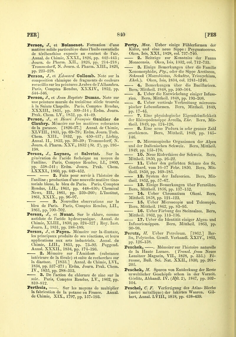 Persoz, J., et Boissenot. Fonnation d'une matiere solide particuliere dans I'huile essentielle de terebenthine exposes au contact de I'air. Annal. de Cliimie, XXXI., 1826, pp. 442-443 ; Journ. de Pharra. XII., 1826, pp. 214-218; TrommsdortF, N. Journ. d, Pliarm, XIII., 1826, pp. 223-228. Persoz, J., et Edouard Collomb. Note sur la composition cliimique de fragments de couleurs recueillis sur les pcintures Arabes de I'Alhambra. Paris, Comptes Eendus, XXXIV., 1852, pp. 544-546. Fersoz; J., et Jean Baptiste Bumas. Note sur uiie peiuture murale du treizieme siecle trouvee a la Sainte Chapelle. Paris, Comptes Rendus, XXXIIL, 1851, pp. 509-514 ; Erdm. Journ. Prak. Chem. LV., 1852, pp. 44-49. Persoz, J., et Henri Francois Gaultier de Claubry. Memoire sur les matieres colorantes de la garance. [1826-27.] Annal. de Chimie, XLVIII., 1831, pp. 69-79; Erdm. Journ. Tech. Chem. XIII., 1832, pp. 450-457; Liebig, Annal. II., 1832, pp. 30-39; TrommsdortF, N. Journ. d. Pharm. XXV., 1832 {St. 2), pp. 186- 198. Persoz, J., ItVLysLes, et Salvetat. Sur la generation de I'acide fuchsique au moyen de Faniline. Paris, Comptes Rendus, LI., 1860, pp. 538-541 ; Erdm. Journ. Prak. Chem, LXXXL, 1860, pp. 449-452. 2. Faits pour servir a I'histoire de Faniline ; production d'une nouvelle matiere tinc- toriale bleue, le bleu de Paris. Paris, Comptes Rendus, LII., 1861, pp. 448-450; Chemical News, III., 1861, pp. 259-260; LTnstitut, 1861, XXIX., pp. 96-97. 3. Nouvelles observations sur le bleu de Paris. Paris, Comptes Rendus, LII., 1861, pp. 700-702. Persoz, J,, et Honat. Sur le chlore, corame antidote de I'acide hydrocyanique. Annal. de Chimie, XLIIL, 1830, pp. 324-327 ; Roy. Inst. Journ. L, 1831, pp. 188-189. Persoz, J., et Payen. Memoire sur la diastase, les principaux produits de ses reactions, et leurs applications aux arts industriels. Annal. de Chimie, LIIL, 1833, pp. 73-92. Poggend. Annal. XXXIL, 1834, pp. 174-193. 2. Memoire sur I'Amidonfe (substance iuterieure de la fecule) et suite de recherches sur la diastase. [1833.] Annal. de Chimie, LVI., 1834, pp. 337-371 ; Erdm. Journ. Prak. Chem. IV., 1835, pp. 288-313. 3. De Taction du chlorure de zinc sur la soie. Paris, Comptes Rendus, LV., 1862, pp. 810-812. Perthuis, . Sur les moyens de multiplier la fabrication de la potasse en France. Annal. de Chimie, XIX., 1797, pp. 157-193. Perty, Max. Ueber einige Fiihlerformen der Kiifer, und eine neue Sippe: Psygmatocerus. Oken, Isis, XXL, 1828, col. 737-740. 2. Beitriige zur Kenntniss der Fauna Monacensis. Oken, Isis, 1332, col. 712-733. 3. Einige Bemerkungen iiber die Familie XenomorphidfB, Pti/., oder die Sippe Arctiscon, Schrank (Macrobiotus, Schultze, Trionychium, Ehrb.). Oken, Isis, 1834, col. 1241-1246. ■ 4. Bemerkungen iiber die Bacillarieen. Bern, Mittheil. 1848, pp. 160-164. 5. Ueber die Entwickelung einiger Infuso- rien. Bern, Mittheil. 1848, pp. 193-208. 6. Ueber verticale Verbreitung microsco- pischer Lebensformen, Bern, Mittheil. 1849, pp. 17-45. • 7. Eine physiologische Eigenthiimlichkeit der Rhizopodensippc Arcella, Ehr. Bern, Mit- theil. 1849, pp. 124-126. 8. Eine neue Podura in sehr grosser Zahl erschienen. Bern, Mittheil. 1849, pp. 145- 146. 9. Microscopische Organismen der Alpen und der Italienischen Schweiz. Bern, Mittheil. 1849, pp. 153-176. 10. Neue Raderthiere der Schweiz. Bern, Mittheil. 1850, pp. 16-22. 11. Ueber den gefiirbten Schnee des St. Gotthard, vom 16-17 Febr. 1850. Bern, Mit- theil. 1850, pp. 169-185. 12. System der Infusorien. Bern, Mit- theil. 1852, pp. 57-67. 13. Einige Bemerkungen iiber Fernrohre. Bern, Mittheil. 1856, pp. 137-152. 14. Ueber Chromatium Okeni. Bern, Mittheil. 1858, pp. 121-123. 15. Ueber Microscopie und Telescopie. Bern, Mittheil. 1862, pp. 83-95. 16. Ueber Fiirbung des Steinsalzes. Bern, Mittheil. 1862, pp. 113-116. 17. Ueber die Identitat einiger Algen- und Infusoriensippen. Bern, Mittheil. 1863, pp. 90-98. Permti, Ft. Ueber Petroleum. [1862.] Ber- lin, Polytechn. Gesell. Verhandl. XXIV., 1863, pp. 126-138. Pesckekj . Memoire' sur I'histoire naturelle de la Haute Lusace. (Transl. from Neues Lausitzer Magazin, VIL, 1828, p! 335.) Fe- russac, BuU. Sci. Nat. XXIL, 1830, pp. 201- 205. Peschek) M. Spuren von Entdeckung der Reste urweltlicher Geschopfe schon in der Vorzeit. Gorlitz, Abhandl. IV. {Hft. 2), 1847, pp. 102- 104. Peschel, C. F. Verfertigung des Atlas- Blechs (moire metallique) der lakirten Waaren. Gil- bert, Annal. LVIIL, 1818, pp. 438-439.