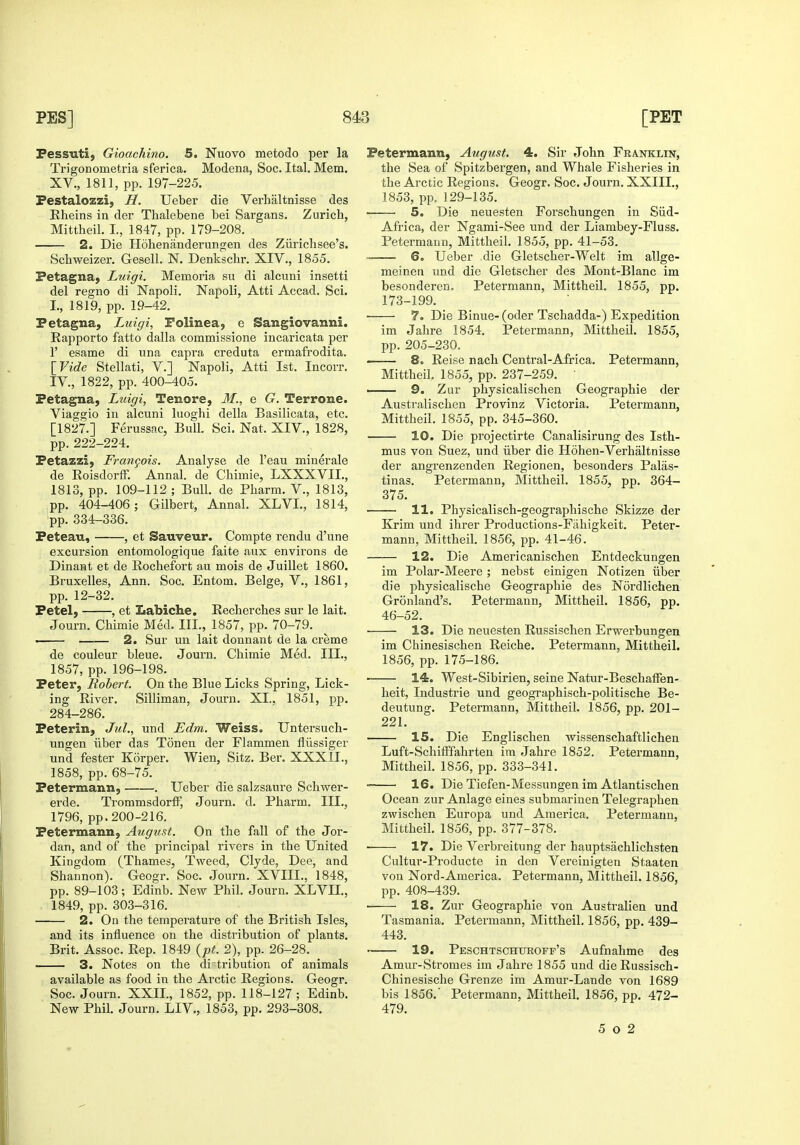 Fessiiti, Gioachino. 5. Nuovo metodo per la Trigonometria sferica. Modena, Soc. Ital. Mem. XV., 1811, pp. 197-225. Festalozzi, H. Ueber die Verhaltnisse des Eheins in der Thalebene bei Sargans. Zurich, Mittheil. L, 1847, pp. 179-208. 2. Die Hohenanderungen des Ziirichsee's. Scbweizer. Gesell. N. Denkschr. XIV., 1855. Petagna^ Luigi. Memoria su di alcuni insetti del regno di Napoli. Napoli, Atti Accad. Sci. I., 1819, pp. 19-42. Petagna, Luigi, Folinea, e Sangiovanni. Rapporto fatto dalla commissione incaricata per r esame di una capra creduta ermafrodita. \_Vide Stellati, V.] Napoli, Atti 1st. Incorr. IV., 1822, pp. 400-405. Fetagna, Luigi, Tenore, M., e G. Terrone. Viaggio in alcuni luoghi della Basilicata, etc. [1827.] Ferussac, Bull. Sci. Nat. XIV., 1828, pp. 222-224. Fetazzi) Frangois. Analyse de I'eau minerale de Roisdorff. Annal. de Chimie, LXXXVII., 1813, pp. 109-112 ; Bull, de Pharm. V., 1813, pp. 404-406; Gilbert, Annal. XLVI., 1814, pp. 334-336. Feteau, , et Sauveur. Compte rendu d'une excursion entomologique faite aux environs de Dinant et de Rochefort au mois de Juillet 1860. Bruxelles, Ann. Soc. Entom. Beige, V., 1861, pp. 12-32. Fetel, , et Labiche. Recherches sur le lait. Journ. Cbimie Med. III., 1857, pp. 70-79. . 2. Sur uu lait donnant de la creme de couleur bleue. Journ. Chimie Med. III., 1857, pp. 196-198. Feter, Robert. On the Blue Licks Spring, Lick- ing River. Silliman, Journ. XL. 1851, pp. 284-286. Feterin, Jiil., und Edm. Weiss. Untersuch- ungen iiber das Tonen der Flammen fliissiger und fester Korper. Wien, Sitz, Ber. XXXII., 1858, pp. 68-75. Fetermann, . Ueber die salzsaure Schwer- erde. TrommsdorlF, Journ. d. Pharm. III., 1796, pp. 200-216. Fetermann, August. On the fall of the Jor- dan, and of the principal rivers in the United Kingdom (Thames, Tweed, Clyde, Dee, and Shannon). Geogr. Soc. Journ. XVIIL, 1848, pp. 89-103; Edinb. New Phil. Journ. XLVIL, 1849, pp. 303-316. 2. On the temperature of the British Isles, and its influence on the distribution of plants. Brit. Assoc. Rep. 1849 {pt. 2), pp. 26-28. 3. Notes on the di tribution of animals available as food in the Arctic Regions. Geogr. Soc. Journ. XXIL, 1852, pp. 118-127; Edinb. New Phil. Journ. LIV., 1853, pp. 293-308. Fetermann, August. 4. Sir John Franklin, the Sea of Spitzbergen, and Whale Fisheries in the Arctic Regions. Geogr. Soc. Journ. XXIIL, 1853, pp. 129-135. 5. Die neuesten Forschungen in Siid- Africa, der Ngami-See und der Liambey-Fluss. Petermann, Mittheil. 1855, pp. 41-53. 6. Ueber die Gletscher-Welt im allge- meinen und die Gletscher des Mont-Blanc im besonderen. Petermann, Mittheil. 1855, pp. 173-199. 7. Die Binue- (oder Tschadda-) Expedition im Jahre 1854. Petermann, Mittheil. 1855, pp. 205-230. • 8. Reise nach Central-Africa. Petermann, Mittheil. 1855, pp. 237-259. ' —— 9. Zur physicalischen Geographic der Australischen Provinz Victoria. Petermann, Mittheil. 1855, pp. 345-360. 10. Die projectirte Canalisirung des Isth- mus von Suez, und iiber die Hohen-Verhaltnisse der angrenzenden Regionen, besonders Palas- tinas. Petermann, Mittheil. 1855, pp. 364- 375. 11. Physicalisch-geographische Skizze der Krim und ihrer Productions-Fahigkeit. Peter- mann, Mittheil. 1856, pp. 41-46. 12. Die Americanischen Entdeckungen im Polar-Meere ; nebst einigen Notizen iiber die physicalische Geographic des Nordlichen Gronland's. Petermann, Mittheil. 1856, pp. 46-52. 13. Die neuesten Russischen Erwerbungen im Chinesischen Reiche. Petermann, Mittheil. 1856, pp. 175-186. 14. West-Sibirien, seine Natur-BeschafFen- heit, Industrie und geographisch-politische Be- deutung. Petermann, Mittheil. 1856, pp. 201- 221. 15. Die Englischen wissenschaftlichen Luft-SchifFfahrten im Jahre 1852. Petermann, Mittheil. 1856, pp. 333-341. • 16. Die Tiefen-Messungen im Atlantischen Ocean zur Anlage eines submarinen Telegraphen zwischen Europa und America. Petermann, Mittheil. 1856, pp. 377-378. • 17. Die Verbreitung der hauptsachlichsten Cultur-Producte in den Vereinigten Staaten von Nord-America. Petermann, Mittheil. 1856, pp. 408-439. 18. Zur Geographic von Australien und Tasmania. Petermann, Mittheil. 1856, pp. 439- 443. 19. Peschtschuroff's Aufnahme des Amur-vStromes im Jahre 1855 und die Russisch- Chinesische Grenze im Amur-Lande von 1689 bis 1856.' Petermann, Mittheil. 1856, pp. 472- 479. 5 o 2