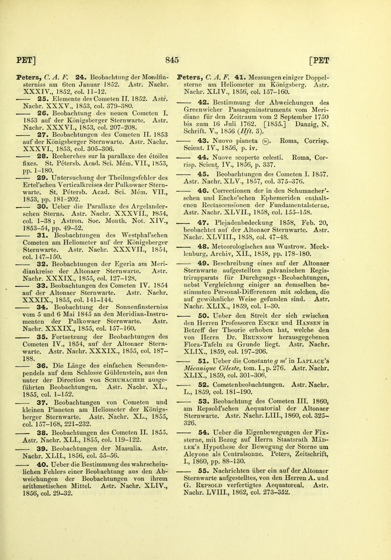 TeterSf C. A. F. 24. Beobachtnng der Mondfin- sterniss am 6ten Januai* 1852. Astr. Nachr. XXXIV., 1852, col. 11-12. 25. Elemente des Cometen 11. 1852. Astr. Nachr. XXXV., 1853, col. 379-380. 26. Beobachtung des neuen Cometen I, 1853 auf der Konigsberger Sternwarte. Astr. Nachr. XXXVI., 1853, col. 207-208. 27. Beobachtungen des Cometen IT. 1853 auf der Konigsberger Stefnwarte. Astr. Nachr. XXXVI., 1853, col. 305-306. • 28. Eecherches sur la parallaxe des etoiles fixes. St. Petersb. Acad. Sci. Mem. VII., 1853, pp. 1-180. 29. Untersucliung der Theilmigsfehler des Ertel'schen Verticalki'eises der Pulkowaer Stern- warte. St, Petersb. Acad. Sci. Mem. VII., 1853, pp. 181-202. 30. Ueber die Parallaxe des Argelander- schen Sterns. Astr. Nachr. XXXVIL, 1-854, col. 1-38; Astron. Soo. Month. Not. XIV., 1853-54, pp. 49-52. 31. Beobachtungen des Westphal'schen Cometen am Heliometer auf der Konigsberger Sternwarte. Astr. Nachr. XXXVII., 1854, col. 147-J 50. 32. Beobachtungen der Egeria am Meri- diankreise der Altonaer Sternwarte. Astr. Nachr. XXXIX., 1855, col. 127-128. ' 33. Beobachtungen des Cometen IV. 1854 auf der Altonaer Sternwarte. Astr. Nachr. XXXIX., 1855, col, 141-144. 34. Beobachtung der Sonnenfinsterniss vom 5 und 6 Mai 1845 an den Meridian-Instru- menten der Pulkowaer Sternwarte, Astr. Nachr, XXXIX,, 1855, col, 157-160. 35. Fortsetzung der Beobachtungen des Cometen IV., 1854, auf der Altonaer Stern- warte. Astr. Nachr. XXXIX., 1855, col. 187- 188. 36. Die Lange des einfachen Secunden- pendels auf dem Schlosse Giildenstein, aus den unter der Direction von Schumacher ausge- fiihrten Beobachtungen. Astr. Nachr. XL., 1855, coL 1-152. 37. Beobachtungen von Cometen und kleinen Planeten am Heliometer der Konigs- berger Sternwarte. Astr. Nachr. XL., 1855, col. 157-168, 221-232. 38. Beobachtungen des Cometen II. 1855. Astr. Nachr. XLL, 1855, col. 119-122. . 39. Beobachtungen der Massalia. Astr. Nachr. XLII., 1856, col. 55-56. 40. Ueber die Bestimmung des wahrschein- lichen Fehlers einer Beol achtung aus den Ab- weichungen der Beobachtungen von ihi'em arithmetischen Mittel. Astr. Nachr. XLIV., 1856, col. 29-32. Peters, C. A. F. 41. Messungen einiger Doppel- sterne am Heliometer zu Konigsberg. Astr. Nachr. XLIV., 1856, col. 157-160. • 42. Bestimmung der Abweichungen des Greenwicher Passageninstruments vom Meri- diane fiir den Zeitraum vom 2 September 1750 bis zum 16 Juli 1762. [1855.] Danzig, N. Schrift. v., 1856 {Hft. 3). 43. Nuovo pianeta @. Roma, Corrisp. Scient. IV., 1856, p. iv. ■ 44. Nuove scoperte celesti. Roma, Cor- risp. Scient. IV., 1856, p. 337. 45. Beobachtungen des Cometen I. 1857. Astr. Nachr. XLV., 1857, col. 375-376. 46. CoiTectionen der in den Schumacher'- scheu und Encke'schen Ephemeriden enthalt- enen Eectascensionen der Fundamentalsterne. Astr. Nachr. XLVII., 1858, col. 155-158. 47. Plejadenbedeckung 1858, Feb. 20, beobachtet auf der Altonaer Sternwarte. Astr. Nachr. XLVIII., 1858, col. 47-48. 48. Meteorologisches aus Wustrow. Meck- lenburg, Archiv, XIL, 1858, pp. 178-180. 49. Beschreibung eines auf der Altonaer Sternwarte aufgestellten galvanischen Regis- trirapparats fiir Durchgangs - Beobachtungen, nebst Vergleichung einiger an demselben be- stimmten Personal-DilFerenzen mit solchen, die auf gewohnliche Weise gefunden sind. Astr. Nachr. XLIX., 1859, col. 1-30. ■ 50. Ueber den Streit der sich zwischen den Herren Professoren Encke und Hansen in Betrelf der Tlieorie erhoben hat, welche den von Herrn Dr. Brunnow herausgegebenea Flora-Tafeln zu Grunde liegt. Astr. Nachr. XLIX., 1859, col. 197-206. 51. Ueber die Constante g m' in Laplace's Mecanique Celeste, torn. I., p. 276, Astr, Nachr. XLIX., 1859, col. 301-306, 52. CometenbeobachtuDgen. Astr. Nachr. L., 1859, col. 181-190. 53. Beobachtung des Cometen III. 1860, am Repsold'schen Aequatorial der Altonaer Sternwarte. Astr. Nachr. LIIL, 1860, col. 325- 326, 54. Ueber die Eigenbewegungen der Fix- sterne, mit Bezug auf Herrn Staatsrath Mad- ler's Hypothese der Bewegung der Sterne um Alcyone als Centralsonne. Peters, Zeitschrift, L, 1860, pp, 88-130. 55. Nachrichten iiber ein auf der Altonaer Sternwarte aufgestelltes, von den Herren A. und G. Repsold verfertigtes Aequatoreal. Astr. Nachr. LVHL, 1862, col. 273-352.