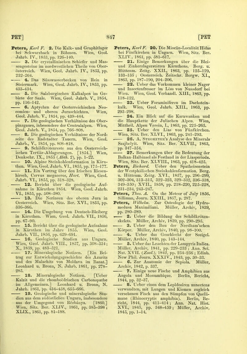 Peters, Karl F. 2. Die Kalk- und Graphitlager bei Schwarzbacli in Bohmen. Wien, Geol. Jahrb. IV., 1853, pp. 126-140. 3. Die crystallinischen Schiefer und Mas- sengesteine im nordwestlichen Tlieile von Ober- osterreich. Wien, Geol. Jahrb. IV., 1853, pp. 232-264. 4. Das Siisswasserbecken von Rein in Steiermark. Wien, Geol. Jahrb. IV., 1853, pp. 433-434. • 5. Die Salzburgischen Kalkalpen im Ge- biete der Saale. Wien, Geol. Jahrb. V., 1854, pp. 116-142. 6. Aptychen der Oesterreichischen Neo- comien- und oberen Juraschichten. Wien, Geol. Jahrb. V., 1854, pp. 439-444. 7. Die geologischen Verhiiltnisse des Ober- pinzgaues, inbesondere der Centralalpen. Wien, Geol. Jahrb. V., 1854, pp. 766-808. • 8, Die geologischen Verhaltnisse der Nord- seite des Kadstadter Tauern. Wien, Geol. Jahrb., V., 1854, pp. 808-818. ■ , 9. Schildkrqtenreste aus den Oesterreich- ischen Tertiiir-Ablagerungen. [1854.] Wien, Denkschr. IX., 1855 {Abth. 2), pp. 1-22. 10. Alj)ine Steinkohlenformation in Karn- then. Wien, Geol. Jahrb. VI., 1855, pp. 175-177. 11. Ein Vortrag iiber den Irischen Riesen- hirsch, Cervus megaceros, Hart. Wien, Geol. Jahrb. VI., 1855, pp. 318-328. 12. Bericht iiber die geologische Auf- nahme in Karnthen 1854. Wien, Geol. Jahrb. VI., 1855, pp. 508-580. 13. Die Nerineen des oberen Jura in Oesterreich. Wien, Sitz. Ber. XVL, 1855, pp. 336-366. 14. Die Umgebung von Deutsch-Bleiberg in Karnthen. Wien, Geol. Jahrb. VII., 1856, pp. 67-90. 15. Bericht iiber die geologische Aufnahme in Karnthen im Jahre 1855. Wien, Geol. Jahrb. VII., 1856, pp. 629-691. 16. Geologische Studien aus Ungarn. Wien, Geol. Jahrb. VIII., 1857, pp. 308-334; X., 1859, pp. 483-521. —— 17. Mineralogische Notizen. [Ein Bei- trag zur Entwickeiungsgeschichte des Azurits und des Malachits von Moldava im Banat.] Leonhard u. Bronn, N. Jahrb. 1861, pp. 278- 285. 18. Mineralogische Notizen. [Ueber Kalzit und die rhomboedrischen Carbonspathe im AUgemeinen.] Leonhard u. Bronn, N. Jahrb. 1861, pp. 434-458, 655-666. 19. Geologische und mineralogische Stu- dien aus dem siidostlichei Ungarn, insbesondere aus der Umgegend von Rezbanya. [I860.] Wien, Sitz. Ber. XLIV., 1861, pp. 385-398 ; XLIX., 1861, pp. 81-188. Peters, Karl F. 20. Die Miocan-Localitat Hidas bei Fiinfkirchen in Ungarn. Wien, Sitz. Ber. XLIV, 1861, pp. 581-617. 21. Einige Bemerkungen iiber die Blei- und Zinkei'zlagerstatten Karnthens. Berg. u. Hiittenm. Zeitg. XXII., 1863, pp. 125-129, 133-135 ; Oesterreich. Zeitschr. Bergw. XI., 1863, pp. 187-190, 204-206. 22. Ueber das Vorkommen kleiner Nager und Insectenfresser im Loss von Nussdorf bei Wien. Wien, Geol. Verhandl. XIIL, 1863, pp. 118-122. 23. Ueber Foraminiferen im Dachstein- kalk. Wien, Geol. Jahrb. XIIL, 1863, pp. 293-298. 24. Ein Blick auf die Karawanken und die Hauptkette der Julischen Alpen. Wien, Mittheil. Alpen Verein, I., 1863, pp. 225-265. 25. Ueber den Lias von Fiinfkirchen. Wien, Sitz. Ber. XLVL, 1863, pp. 241-293. 26. A. Strometer's Analyse des Minerals' Szajbelyit. Wien, Sitz. Ber. XLVII., 1863, pp. 347-354. ■ 27. Bemerkungen iiber die Bedeutung der Balkan-Halbinsel als Festland in der Liasperiode. Wien, Sitz. Ber. XLVIIL, 1863, pp. 418-425. Peters, Richard. Ueber den Spatheisenstein der Westphalischen Steinkohlenformation. Berg. u. Hiittenm. Zeitg. XVL, 1857, pp. 296-299, 302-304, 313-315, 322-323, 329-332, 336-338, 349-350; XVIL, 1858, pp. 218-220, 225-228, 231-234, 243-247. Peters, Thos. A. On the Meteor of July 1856. Silliman, Journ. XXIIL, 1857, p. 287. Peters, Wilhelm. Zur Osteologie der Hydro- medusa Maximiliani. Miiller, Archiv, 1839, pp. 280-289. \ 2. Ueber die Bildung des SchUdkroten- skelets. Miiller, Archiv, 1839, pp. 290-295. 3. Ueber den Bau der Needham'schen Korper. Miiller, Archiv, 1840, pp. 98-100. ■ 4. Ueber das Geschlecht der Seeigel. Miiller, Archiv, 1840, pp. 143-144. 5. Ueber das Leuchteu der Lampyi-is Italica. Miiller, Archiv, 1841, pp. 229-233 ; Ann. Sci. Nat. XVIL {Zool), 1842, pp. 254-256 ; Edinb. New Phil. Journ. XXXIV, 1843, pp. 30-33. 6. Zur Anatomie der Sepiola. Miiller, Archiv, 1842, p. 337. 7. Einige neue Fische und Amphibien aus Angola und Mossambique. Berlin, Bericht, 1844, pp. 32-37. ■ 8. Ueber eiuen dem Lepidosiren annectens verwandten, mit Lungen und Kiemen zugleich versehenen Fisch aus den Siimpfen von Quelli- mane (Rhinocryptis amphibia). Berlin, Be- richt, 1844, pp. 411-414; Ann. Nat. Hist. XVL, 1845, pp. 348-450; Miiller, Ax'chiv, 1845, pp. 1-14.