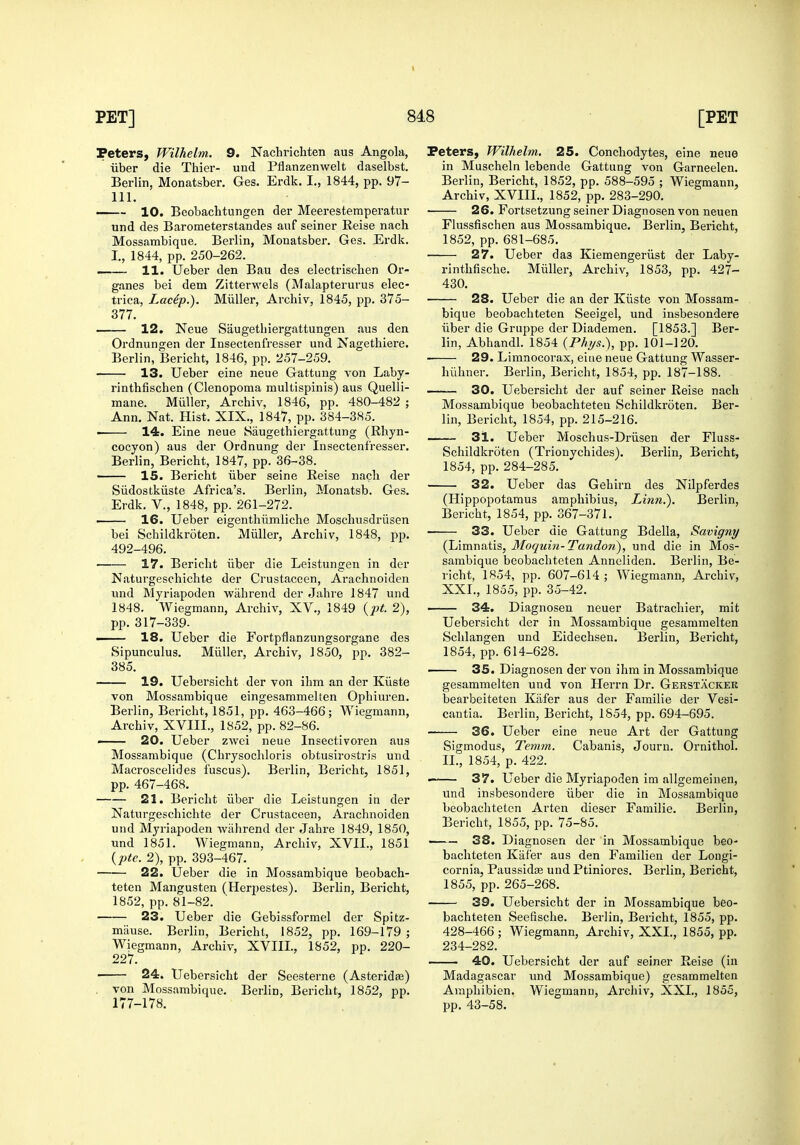 Peters, JVilhelm. 9. Nachrichten aus Angola, iiber die Thier- und Pflanzenwelt daselbst. Berlin, Monatsber. Ges. Erdk. I., 1844, pp. 97- 111. 10. Bcobachtungen der Meerestemperatur und des Barometerstandes auf seiner Reise nach Mossambique. Berlin, Monatsber. Ges. Erdk. I., 1844, pp. 250-262. —— 11. Ueber den Ban des electrischen Or- ganes bei dem Zitterwels (Malapterurus elec- trica, Lacip.). Miiller, Archiv, 1845, pp. 375- 377. —— 12. Neue Saugetliiergattungen aus den Ordnungen der Insectenfresser und Nagethiere. Berlin, Bericht, 1846, pp. 257-259. 13. Ueber eine neue Gattung von Laby- rinthfischen (Clenopoma multispinis) aus Quelli- mane. Miiller, Archiv, 1846, pp. 480-482 ; Ann. Nat. Hist. XIX., 1847, pp. 384-385. 14. Eine neue Saugethiergattung (Rhyn- cocyon) aus der Ordnung der Insectenfresser. Berlin, Bericht, 1847, pp. 36-38. —— 15. Bericht iiber seine Reise nach der Siidostkiiste Africa's. Berlin, Monatsb. Ges. Erdk. v., 1848, pp. 261-272. • 16. Ueber eigenthilmliche Moschusdriisen bei Schildkroten. Miiller, Archiv, 1848, pp. 492-496. 17. Bericht iiber die Leistungen in der Naturgeschichte der Crustaceen, Arachnoiden und Myriapoden wahrend der Jahre 1847 und 1848. Wiegmann, Archiv, XV., 1849 {i^t. 2), pp. 317-339. — 18. Ueber die Fortpflanzungsorgane des Sipunculus. Miiller, Archiv, 1850, pp. 382- 385. 19. Uebersicht der von ihm an der Kiiste von Mossambique eingesammelten Ophiuren. Berlin, Bericht, 1851, pp. 463-466; Wiegmann, Archiv, XVIII., 1852, pp. 82-86. — 20. Ueber zwci neue Insectivoren aus Mossambique (Chrysochloris obtusirostris und Macroscelides fuscus). Berlin, Bericht, 1851, pp. 467-468. 21. Bericht iiber die Leistungen in der Naturgeschichte der Crustaceen, Arachnoiden und Myriapoden wahrend der Jahre 1849, 1850, und 1851. Wiegmann. Archiv, XVII., 1851 {lite. 2), pp. 393-467. 22. Ueber die in Mossambique beobach- teten Mangusten (Herpestes). Berlin, Bericht, 1852, pp. 81-82. 23. Ueber die Gebissformel der Spitz- miiuse. Berlin, Bericht, 1852, pp. 169-179 ; Wiegmann, Archiv, XVIII., 1852, pp. 220- 227. ■ 24. Uebersicht der Seesterne (Asteridee) . von Mossambique. Berlin, Bericht, 1852, pp. 177-178. Peters, Wilhelm. 25. Conchodytes, eine neue in Muscheln lebende Gattung von Garneelen. Berlin, Bericht, 1852, pp. 588-595 ; Wiegmann, Archiv, XVIII., 1852, pp. 283-290. 26. Fortsetzung seiner Diagnosen von neuen Flussfischen aus Mossambique. Berlin, Bericht, 1852, pp. 681-685. 27. Ueber das Kiemengeriist der Laby- rinthfische. Miiller, Archiv, 1853, pp. 427- 430. 28. Ueber die an der Kiiste von Mossam- bique beobachteten Seeigel, und insbesondere Tiber die Gruppe der Diademen. [1853.] Ber- lin, Abhandl. 1854 {Phijs.), pp. 101-120. 29. Limnocorax, eine neue Gattung Wasser- hiihner. Berlin, Bericht, 1854, pp. 187-188. 30. Uebersicht der auf seiner Reise nach Mossambique beobachteten Schildkroten. Ber- lin, Bericht, 1854, pp. 215-216. 31. Ueber Moschus-Driisen der Fluss- Schildkroten (Trionvchides), Berlin, Bericht, 1854, pp. 284-285. 32. Ueber das Gehirn des Nilpferdes (Hippopotamus amphibius, Li7in.). Berlin, Bericht, 1854, pp. 367-371. 33. Ueber die Gattung Bdella, Savigny (Limnatis, Moquin-Tandon), und die in Mos- sambique beobachteten Anneliden. Berlin, Be- richt, 1854, pp. 607-614 ; Wiegmann, Archiv, XXI., 1855, pp. 35-42. —— 34. Diagnosen neuer Batrachier, mit Uebersicht der in Mossambique gesammelten Schlangen und Eidechsen. Berlin, Bericht, 1854, pp. 614-628. 35. Diagnosen der von ihm in Mossambique gesammelten und von Herrn Dr. Gerstackek bearbeiteten Kiifer aus der Familie der Vesi- cantia. Berlin, Bericht, 1854, pp. 694-695. 36. Ueber eine neue Art der Gattung Sigmodus, Temm. Cabanis, Journ. Ornithol. II., 1854, p. 422. • 37. Ueber die Myriapoden im allgemeiuen, und insbesondere iiber die in Mossambique beobachteten Arten dieser Familie. Berlin, Bericht, 1855, pp. 75-85. 38. Diagnosen der in Mossambique beo- bachteten Kiifer aus den Familien der Longi- cornia, Paussidse und Ptiniores. Berlin, Bericht, 1855, pp. 265-268. 39. Uebersicht der in Mossambique beo- bachteten Seefische. Berlin, Bericht, 1855, pp. 428-466; Wiegmann, Archiv, XXI., 1855, pp. 234-282. 40. Uebersicht der auf seiner Reise (in Madagascar mid Mossambique) gesammelten Amphibien. Wiegmann, Archiv, XXL, 1855, pp. 43-58.