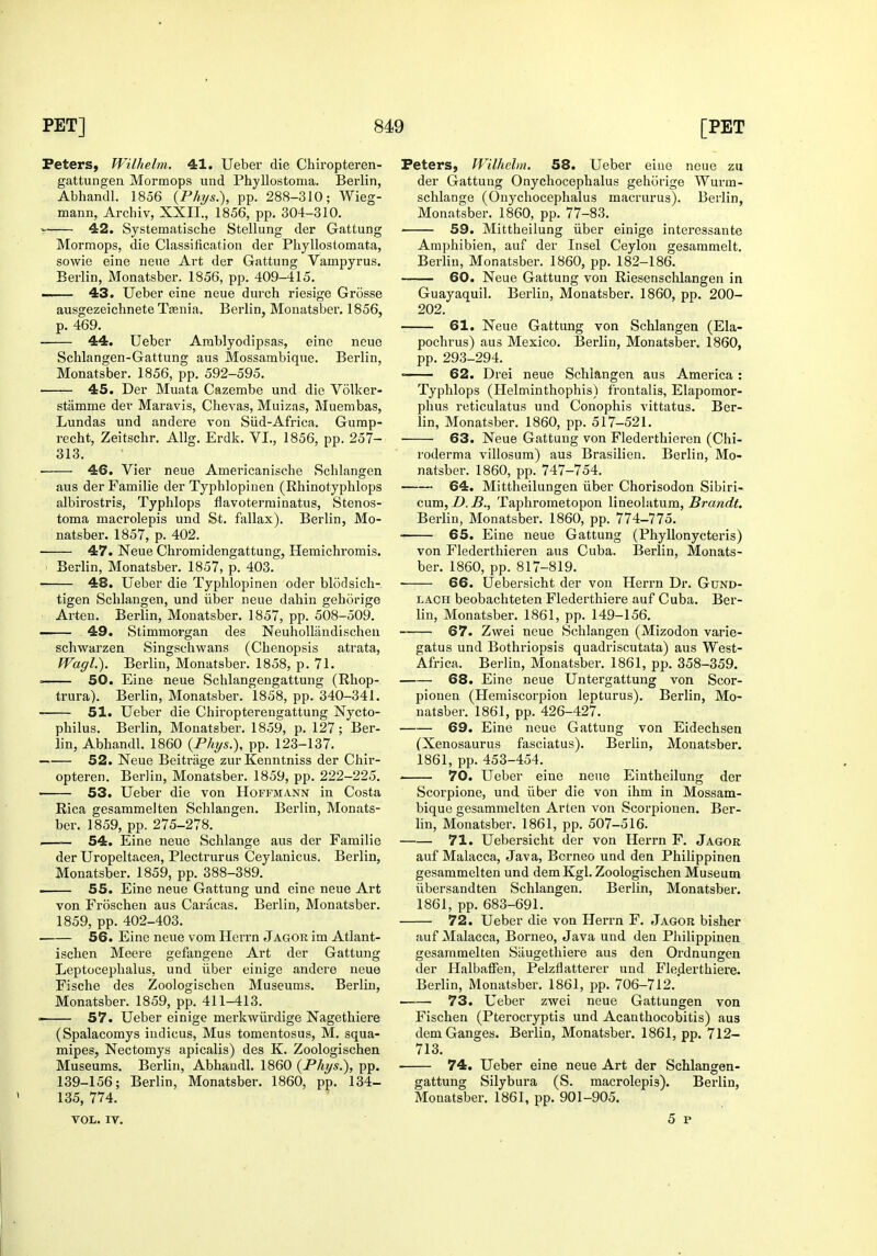 Peters, Wilhelm. 41. Ueber die Chiropteren- gattungen Mormops und Phyllostoma. Berlin, Abhandl. 1856 {Phys.), pp. 288-310; Wieg- mann, Archiv, XXII., 1856, pp. 304-310. 42. Systematische Stellung der Gattung Mormops, die Classification der Pliyllostomata, sowie eine neue Art der Gattung Vampyrus. Berlin, Monatsber. 1856, pp. 409-415. —— 43. Ueber eine neue durch riesige Grosse ausgezeichnete Taenia. Berlin, Monatsber. 1856, p. 469. 44. Ueber Arablyodipsas, eine neue Schlangen-Gattung aus Mossambique. Berlin, Monatsber. 1856, pp. 592-595. 45. Der Muata Cazembe und die Volker- stamme der Maravis, Chevas, Muizas, Muembas, Lundas und andere von Siid-Africa. Gump- recht, Zeitschr. Allg. Erdk. VI., 1856, pp. 257- 313. • 46. Vier neue Americanische Schlangen aus der Familie der Typhlopinen (Rhinotyphlops albirostris, Typhlops flavoterrainatus, Stenos- toma macrolepis und St. fallax). Berlin, Mo- natsber. 1857, p. 402. 47. Neue Chromidengattung, Hemichromis. ' Berlin, Monatsber. 1857, p. 403. 48. Ueber die Typhlopinen oder blodsich- tigen Schlangen, und liber neue dahin geborige Arten. Berlin, Monatsber. 1857, pp. 508-509. 49. Stimmorgan des NeuhoUandischeu schwarzen Singschwans (Chenopsis atrata, Wagl). Berlin, Monatsber. 1858, p. 71. = SO. Eine neue Schlangengattung (Rhop- trura). Berlin, Monatsber. 1858, pp. 340-341. 51. Ueber die Chiropterengattung Nycto- philus. Berlin, Monatsber. 1859, p. 127; Ber- lin, Abhandl. 1860 {Phys.), pp. 123-137. 52. Neue Beiti-age zurKenntniss der Chir- opteren. Berlin, Monatsber. 1859, pp. 222-225. 53. Ueber die von Hoffmann in Costa Rica gesammeiten Schlangen. Berlin, Monats- ber. 1859, pp. 275-278. -—— 54. Eine neue Schlange aus der Familie der Uropeltacea, Plectrurus Ceylanicus. Berlin, Monatsber. 1859, pp. 388-389. . 55. Eine neue Gattung und eine neue Art von Froscheii aus Caracas. Berlin, Monatsber. 1859, pp. 402-403. 56. Eine neue vom Herrn Jagor im Atlant- ischen Meere gefangene Art der Gattung Leptocephalus, und iiber einige andere neue Fische des Zoologischen Museums. Berlin, Monatsber. 1859, pp. 411-413.  57. Ueber einige merkwiirdige Nagethiere (Spalacomys indicus, Mus tomentosus, M. squa- mipes, Nectomys apicalis) des K. Zoologischen Museums. Berlin, Abhandl. 1860 (Phys.), pp. 139-156; Berlin, Monatsber. 1860, pp. 134- 135, 774. VOL. IV. Peters, Wilhehn. 58. Ueber eiue neue zu der Gattung Onychocephalus geborige Wurm- schlange (Onychocephalus macrurus). Berlin, Monatsber. 1860, pp. 77-83. ' 59. Mittheilung iiber einige intereasante Amphibien, auf der Insel Ceylon gesammelt. Berlin, Monatsber. 1860, pp. 182-186. 60. Neue Gattung von Riesenschlangen in Guayaquil. Berlin, Monatsber. 1860, pp. 200- 202. 61. Neue Gattung von Schlangen (Ela- pochrus) aus Mexico. Berlin, Monatsber. 1860, pp. 293-294. = 62. Drei neue Schlangen aus America : Typhlops (Helminthophis) frontalis, Elapomor- phus reticulatus und Conophis vittatus, Ber- lin, Monatsber. 1860, pp. 517-521. 63. Neue Gattung von Flederthieren (Chi- roderma villosura) aus Brasilien. Berlin, Mo- natsber. 1860, pp. 747-754, 64. Mittheilungen iiber Chorisodon Sibiri- cum, D. B., Taphroraetopou lineolatum, Brandt. Berlin, Monatsber. 1860, pp. 774-775. ■ 65. Eiue neue Gattung (Phyllonycteris) von Flederthieren aus Cuba. Berlin, Monats- ber. 1860, pp. 817-819. 66. Uebersicht der von Herrn Dr. Gund- LACH beobachteten Flederthiere auf Cuba. Ber- lin, Monatsber. 1861, pp. 149-156. 67. Zwei neue iSchlangen (Mizodon varie- gatus und Bothriopsis quadriscutata) aus West- Africa. Berlin, Monatsber. 1861, pp. 358-359. 68. Eine neue Untergattung von Scor- pionen (Hemiscorpion lepturus). Berlin, Mo- natsber. 1861, pp. 426-427. 69. Eine neue Gattung von Eidechsen (Xenosaurus fasciatus). Berlin, Monatsber. 1861, pp. 453-454. ' 70. Ueber eine neue Eintheilung der Scorpione, und iiber die von ihm in Mossam- bique gesammeiten Arten von Scorpionen. Ber- lin, Monatsber. 1861, pp. 507-516. 71. Uebersicht der von Herrn F. Jagor auf Malacca, Java, Borneo und den Philippinen gesammeiten und demKgl. Zoologischen Museum iibersandten Schlangen. Berlin, Monatsber. 1861, pp. 683-691. 72. Ueber die von Heri-n F. Jagor bisher auf Malacca, Borneo, Java und den Philippinen gesammeiten Siiugethiere aus den Ordnungen der Halbaffen, Pelzflatterer und Flederthiere. Berlin, Monatsber. 1861, pp. 706-712. 73. Ueber zwei neue Gattungen von Fischen (Pterocryptis und Acanthocobitis) aus dem Ganges. Berlin, Monatsber. 1861, pp. 712- 713. 74. Ueber eine neue Art der Schlangen- gattung Silybura (S. macrolepis). Berlin, Monatsber. 1861, pp. 901-905. 5 p