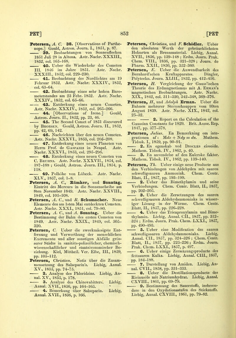 Petersen, A. C. 38. [Observations of Parthe- nope.] Gould, Astron. Journ. I., 1851, p. 87. 39. Beobachtungen von Sonnenflecken 1851 Juli 28 in Altona. Astr. Nachr. XXXIII., 1852, col. 165-168. 40. Ueber die Wiederkehr des Cometen III. 1846 im Jahre 1851. Astr. Nachr. XXXIIL, 1852, col. 229-230. 41. Beobachtung des Nordlichtes am 19 Februar 1852. Astr. Nachr; XXXIV., 1852, col. 63-64. 42. Beobachtung eines sehr hohen Baro- meterstandes am 23 Febr. 1852. Aslr. Nachr. XXXIV., 1852, col. 65-66. 43. Entdeckung eines neuen Cometen. Astr. Nachr. XXXIV., 1852, col. 265-266. 44. [Observations of Irene.] Gould, Astron. Journ. II., 1852, pp. 23, 46. • 45. The Second Comet of 1851 discovered by Beoesen. Gould, Astron. Journ, II., 1852, pp. 42, 69, 142. 46. Nachrichten iiber den neuen Cometen. Astr. Nachr. XXXVI., 1853, col. 205-208. 47. Entdeckung eines neuen Planeten von Herrn Prof, de Gaspaeis in Neapel. Astr. Nachr. XXXVL, 1853, col. 295-296. 48. Entdeckung eines neuen Cometen von C. Beuhns. Astr. Nachr. XXXVII., 1854, col. 187-188 ; Gould, Astron. Journ. III., 1854, p. 118. 49. Polhohe von Liibeck. Astr. Nachr. XLV., 1857, col. 1-8. Petersen, A. C, Hiimker, und Sonntag. Eintritt des Mercurs in die Sonuenscheibe am 8ten November 1849. Astr. Nachr. XXVIIL, 1849, col. 105-108. Petersen, A. C, und R. Schumacher. Neue Elemente des am Isten Mai entdeckten Cometen. Astr. Nachr. XXXI., 1851, col. 79-80. Petersen, A. C, und A. Sonntag. Ueber die Bestimmung der Bahn des ersten Cometen von 1849. Astr. Nachr. XXIX., 1849, col. 305- 320. Petersen, C. Ueber die zweckmassigste Ent- fernung und Verwerthung der menschlichen Excremente und aller sonstigen Abfalle gros- serer Stadte in sanittits-polizeilicher, chemisch- wissenschaftlicher und staatsoconomischer Be- ziehung. Kiel, Mittheil. Ver. Elbe, III, 1859, pp. 105-112. Petersen, Christian. Notiz iiber die Zusam- mensetzung des Salseparin's. Liebig, Annal. XV., 1835, pp. 74-75. —— 2. Analyse des Phloridzins. Liebig, An- nal. XV., 1835, p. 178. . 3. Analyse des Chinovabitters. Liebig, Annal. XVII., 1836, pp. 164-165. 4. Bemerkung iiber Salseparin. Liebig, Annal. XVIL, 1836, p. 166. Petersen, Christian, und F. Schodler. Ueber den absoluten Werth der gebrauchlichsten Holzarten als Brennmaterial. Liebig, Annal. XVIL, 1836, pp. 139-148 ; Erdm. Journ. Prak. Chem. VIIL, 1836, pp. 321-328 ; Journ. dc Pharm. XXIL, 1836, pp. 352-360. Petersen, E. Ueber die Anwendbarkeit des Bernhard'schen Kraftapparates. Dingier, Pblytechn. Journ. XLIIL, 1832, pp. 412-416. Petersen, H. Vergleichung der Gauss'ischen Theorie des Erdmagnetismus mit A. Eeman's magnetischen Beobachtungen. Astr. Nachr. XIX., 1842, col. 311-320, 342-348, 369-376. Petersen, H., und Adolph Erman. Ueber die Bahnen mehrerer Sternschnuppen vom lOten August 1839. Astr. Nachr. XIX., 1842, col. 25-32. —— 2. Report on the Calculation of the Gaussian Constants for 1829. Brit. Assoc. Rep. 1847, pp. 377-378. Petersen, Julius. En Bemjerkning om inte- grationen af: Mc?x + Nc^y = du. Mathem. Tidssk. L, 1859, pp. 90-91. 2. En egenskab ved Diocles cissoide. Mathem. Tidssk. IV., 1862, p. 40. 3. En anvendelse af den Eulerske faktor. Mathem. Tidssk. IV., 1862, pp. 139-140. Petersen, Th. Ueber einige neue Producte aus den Verbinduugen von Aldehyden mit sauren schwefligsauren Ammoniak. Chem. Centr. Blatt, IL, 1857, pp. 193-199. 2. Ueber das Bimethylamin und seine Verbindungen. Chem. Centr. Blatt, IL, 1857, pp. 202-205. 3. Ueber die Zersetzungen des sauren schwefligsauren Aldehydammoniaks in wasser- iger Losung in der Warme. Chem. Centr. Blatt, IL, 1857, pp. 226-228. 4. Ueber das Tricapi-onylamin und Bime- thylamin. Liebig, Annal. CIL, 1857, pp. 312- 324 ; Erdm. Journ. Prak. Chem. LXXL, 1857, pp. 490-493. 5. Ueber eine Modification des sauren schwefligsauren Aldehydammoniaks. Liebig, Annal. CIL, 1857, pp. 324-326 ; Chem. Centr. Blatt, IL, 1857, pp. 225-226 ; Erdm. Journ. Prak. Chem. LXXL, 1857, p. 497. 6. Ueber einige Zersetzungsproducte des fettsauren Kalks. Liebig, Annal. CIIL, 1857, pp. 184-188. 7. Darstellung von Amiden. Liebig, An- nal. CVIL, 1858, pp. 331-333. • 8. Ueber die Destillationsproducte des Ricinusols mit Natriumhydrat. Liebig, Annal. CXVIIL, 1861, pp. 69-79. . 9. Bestimmung des Sauerstofts, insbeson- dere in den Oxydationsstufen des StickstoflTs. Liebig, Annal. CXVIIL, 1861, pp. 79-82.