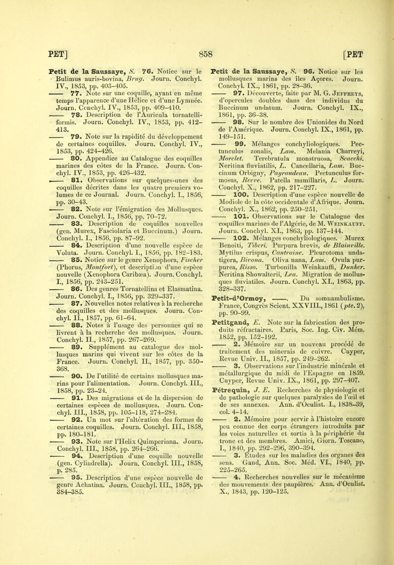 Petit de la Saussaye, S. 76. Notice sur le • Bulimus auris-bovina. Brug. Journ. Conchyl. IV., 1853, pp. 403-405. 77. Note sur une coquille, ayant en meme temps I'apparence d'une Helice et d'une Lymnee. Journ. Conchyl. IV., 1853, pp. 409-410. 78. Description de 1'Auricula tornatelli- formis. Journ. Conchyl. IV., 1853, pp. 412- 413. 79. Note sur la rapidite du developpement de certaines coquilles. Journ. Conchyl. IV., 1853, pp. 424-426. 80. Appendice au Catalogue des coquiUes mai'ines des cotes de la France. Journ. Con- chyl. IV., 1853, pp. 426-432. . 81. Observations sur quelques-unes des coquilles decrites dans les quatre premiers vo- lumes de ce Journal. Journ, Conchyl. I., 1856, pp. 30-43. —— 82. Note sur I'emigration des MoUusques. Journ. Conchyl. I., 1856, pp. 70-72. 83. Description de coquilles nouvelles (gen. Murex, Fasciolaria et Buccinum.) Joui'n. Conchyl. I., 1856, pp. 87-92. 84. Description d'une nouvelle espece de Voluta. Journ. Conchyl. I., 1856, pp. 182-183. 85. Notice sur le genre Xenophora, Fischer (Phorus, Montfort), et description d'une espece nouvelle (Xenophora Caribasa). Journ. Conchyl. I., 1856, pp. 243-251. 86. Des genres Tornatellina et Elasmatina. Journ. Conchyl. I., 1856, pp. 329-337. —— 87. Nouvelles notes relatives a la recherche des coquilles et des moUusques. Journ. Con- chyl. II., 1857, pp. 61-64. 88. Notes a I'usage des personnes qui se livi'ent a la recherche des moUusques. Journ. Conchyl. II., 1857, pp. 267-269. 89. Supplement au catalogue des mol- lusques marins qui vivent sur les cotes de la France. Journ. Conchyl. II., 1857, pp. 350- 368. 90. De I'utilite de certains moUusques ma- rins pour I'alimentation. Journ. Conchyl. III., 1858, pp. 23-24. 91. Des migrations et de la dispersion de certaines especes de moUusques. Journ. Con- chyl. III., 1858, pp. 105-118, 274-284. 92. Un mot sur I'alteration des formes de certaines coquilles. Journ. Conchyl. III., 1858, pp. 180-181. • 93. Note sui- I'Helix Quimperlana. Journ. Conchyl. III., 1858, pp. 264-266. ■ 94. Description d'une coquiUe nouvelle (gen. Cylindrella). Journ. Conchyl. III., 1858, p. 285. 95. Description d'une espece nouvelle de genre Achatina. Journ. Conchyl. III., 1858, pp. 384-385. Petit de la Saussaye, S. 96. Notice sur les moUusques marins des iles A9ores. Journ. Conchyl. IX., 1861, pp. 28-36. 97. Decouverte, faite par M. G. Jeffreys, d'opercules doubles dans des individus du Buccinum undatum. Journ. Conchyl. IX., 1861, pp. 36-38. 98. Sur le nombre des Unionides du Nord de I'Amerique. Journ. Conchyl. IX., 1861, pp. 149-151. 99. Melanges conchyliologiques. Pec- tunculus zonalis. Lam. Melania Charreyi, Morelet. Terebi'atula monstruosa, Scacchi. Neritina fiuviatilis, L. Cancellaria, Lam. Buc- cinum Orbigny, Payraudeau. Pectunculus for- mosus. Reeve. Patella mamillaris, L. Journ. Conchyl. X., 1862, pp. 217-227. 100. Description d'une espece nouvelle de Modiole de la cote occidentale d'Afrique. Journ. Concliyl. X., 1862, pp. 250-251. 101. Observations sur le Catalogue des coquilles marines de I'Algerie, de M. Weinkaupf. Journ. Concliyl. XL, 1863, pp. 137-144. 102. Melanges conchyliologiques. Murex Benoiti, Tibcri. Purpura brevis, de Blainville. Mytilus crispus, Cantraine. Pleurotoma unda- tigera, Bivona. Oliva nana. Lam. Ovula pur- purea, Risso. Turbonilla Weinkaufli, Dunker. Neritina Showalterii, Lea. Migration de moUus- ques fluviatiles. Journ. Conchyl. XL, 1863, pp. 328-337. Petit-d'Ormoy, ——. Du somnambulisme. France, Congres Sclent. XXVIIL, 1861 (p«e.2), pp. 90-99. Petitgand, E. Note sur la fabrication des pro- duits refractaires. Paris, Soc. Ing. Civ. Mem. 1852, pp. 152-192. » 2. Memoire sur un nouveau precede de traitement des minerals de cuivre. Cuyper, Kevue Univ. II., 1857, pp. 249-262. 3. Observations sur I'industrie minerale et metallurgique du midi de I'Espagne en 1859. Cuyper, Revue Univ. IX., 1861, pp. 297-407. PetrequiUj J. E. Eecherches de physiologic et de pathologic sur quelques paralysies de Tceil et de ses annexes. Ann. d'Oculist. I., 1838-39, col. 4-14. 2. Memoire pour servir a I'histoire encore peu connue des corps etrangers iutroduits par les voies naturelles et sortis a la periphei'ie du tronc et des membres. Amici, Giorn. Toscano, I., 1840, pp. 292-296, 390-394. ■ 3. Etudes sur les maladies des organes des sens. Gand, Ann. Soc. Med. VL, 1840, pp. 225-265. = 4. Eecherches nouvelles sur le mecanisme des mouvements des paupieres. Ann. d'Oculist. X., 1843, pp. 120-125.
