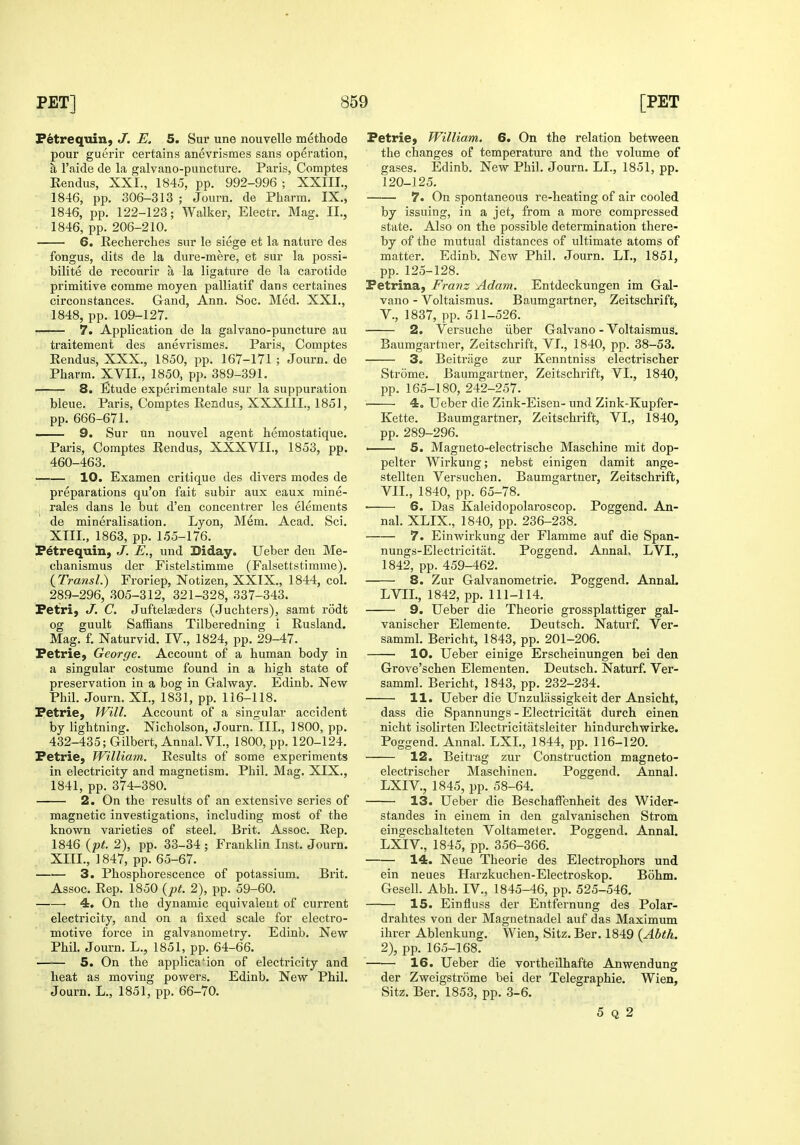 Fetrequin, J. E. 5. Sur une nouvelle methode pour guerir certains anevrismes sans operation, a I'aide de la galvano-puncture. Paris, Comptes Eendus, XXI., 1845, pp. 992-996 ; XXIII., 1846, pp. 306-313 ; Journ. de Pharm. IX., 1846, pp. 122-123; Walker, Electr. Mag. II., 1846, pp. 206-210. 6. Recherches sur le siege et la nature des fongus, dits de la dure-mere, et sur la possi- bilite de recourir a la ligature de la carotide primitive comme moyen palliatif dans certaines circonstances. Gand, Ann. Soc. Med. XXI., 1848, pp. 109-127. 7. Application de la galvano-puncture au traitement des anevrismes. Pai'is, Comptes Eendus, XXX., 1850, pp. 167-171 ; Journ. de Pharm. XVII., 1850,, pp. 389-391. 8. Etude experimentale sur la suppuration bleue. Paris, Comptes Eendus, XXXIIL, 1851, pp. 666-671. I. 9. Sur un nouvel agent hemostatique. Paris, Comptes Eendus, XXXVII., 1853, pp. 460-463. 10. Examen critique des divers modes de preparations qu'on fait subir aux eaux mine- rales dans le but d'en concentrer les elements de mineralisation. Lyon, Mem. Acad. Sci. XIII., 1863, pp. 155-176. Petrequin, J. E., und Diday. Ueber den Me- chanismus der Fistelstimme (Falsettstimme). {rra?isl.) Froriep, Notizen, XXTX., 1844, col. 289-296, 305-312, 321-328, 337-343. Petri, J. C. Juftelseders (Juchters), samt rodt og guult Saffians Tilberedning i Eusland. Mag. f. Naturvid, IV., 1824, pp. 29-47. Petrie, George. Account of a human body in a singular costume found in a high state of preservation in a bog in Galway. Edinb. New Phil. Journ. XL, 1831, pp. 116-118. Petrie, JVill. Account of a singular accident by lightning. Nicholson, Journ. III., 1800, pp. 432-435; Gilbert, Annal.VL, 1800, pp. 120-124. Petrie, William. Eesults of some experiments in electricity and magnetism. Phil. Mag. XIX., 1841, pp. 374-380. 2. On the results of an extensive series of magnetic investigations, including most of the known varieties of steel. Brit. Assoc. Eep. 1846 {pt. 2), pp. 33-34 ; Franklin Inst. Journ. XIIL, 1847, pp. 65-67. —■— 3. Phosphorescence of potassium. Brit. Assoc. Eep. 1850 {pt. 2), pp. 59-60. 4. On the dynamic equivalent of current electricity, and on a fixed scale for electro- motive force in galvanometry. Edinb. New Phil. Journ. L., 1851, pp. 64-66. 5. On the application of electricity and heat as moving powers. Edinb. New Phil. Journ. L., 1851, pp. 66-70. Petrie, William. 6. On the relation between the changes of temperature and the volume of gases. Edinb. New Phil. Journ. LL, 1851, pp. 120-125. 7. On spontaneous re-heating of air cooled by issuing, in a jet, from a more compressed state. Also on the possible determination there- by of the mutual distances of ultimate atoms of matter. Edinb. New Phil. Journ. LL, 1851, pp. 125-128. Petrina, Franz Adam. Entdeckungen im Gal- vano - Voltaismus. Baumgartner, Zeitschrift, v., 1837, pp. 511-526. 2. Versuche iiber Galvano - Voltaismus. Baumgartner, Zeitschrift, VL, 1840, pp. 38-53. 3. Beitrage zur Kenntniss electrischer Strome. Baumgartner, Zeitschrift, VL, 1840, pp. 165-180, 242-257. • 4, Ueber die Zink-Eisen- und Zink-Kupfer- Kette. Baumgartner, Zeitschrift, VL, 1840, pp. 289-296. • 5. Magneto-electrische Maschine mit dop- pelter Wirkung; nebst einigen damit ange- stellten Versuchen. Baumgartner, Zeitschrift, VIL, 1840, pp. 65-78. ■ 6. Das Kaleidopolaroscop. Poggend. An- nal. XLIX., 1840, pp. 236-238. 7. Einwirkung der Flamme auf die Span- nungs-Electricitat. Poggend. Annal, LVI., 1842, pp. 459-462. 8. Zur Galvanometrie. Poggend. Annal. LVIL, 1842, pp. 111-114. 9. Ueber die Theorie grossplattiger gal- vanischer Elemente. Deutsch. Naturf. Ver- samml. Bericht, 1843, pp. 201-206. 10. Ueber einige Erscheinungen bei den Grove'schen Elementen. Deutsch. Naturf. Ver- samml. Bericht, 1843, pp. 232-234. 11. Ueber die Unzulassigkeit der Ansicht, dass die Spannungs - Electricitat durch einen nicht isolirten Electricitatsleiter hindurchwirke. Poggend. Annal. LXL, 1844, pp. 116-120. 12. Beitrag zur Construction magneto- electrischer Maschinen. Poggend. Annal. LXIV., 1845, pp. 58-64. 13. Ueber die BeschatFenheit des Wider- standes in eiuem in den galvanischen Strom eingeschalteten Voltameter. Poggend. Annal. LXIV., 1845, pp. 356-366. 14. Neue Theorie des Electrophors und ein neues Harzkuchen-Electroskop. Bohm. Gesell. Abh. IV., 1845-46, pp. 525-546, 15. Einfluss der Entfernung des Polar- drahtes von der Magnetnadel auf das Maximum ihrer Ablenkung. Wien, Sitz. Ber. 1849 {Ahth. 2), pp. 165-168. 16. Ueber die vortheilhafte Anwendung der Zweigstrome bei der Telegraphic. Wien, Sitz. Ber. 1853, pp. 3-6. 5 Q 2