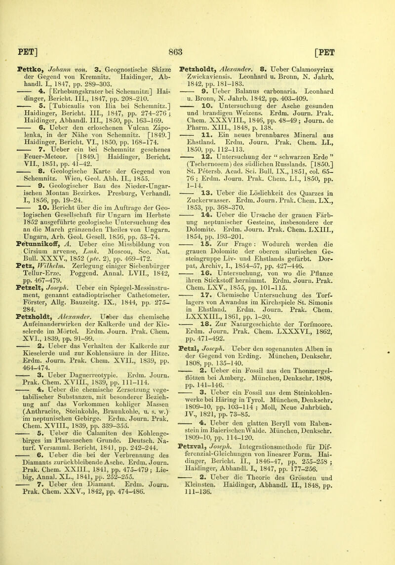 FettkO) Johann von. 3. Geognostische Skizze der Gegend von Kremnitz. Haidinger, Ab- handl. I., 1847, pp. 289-303. 4, [Erhebungskrater bei Scbemnitz;] Hai- dinger, Bericht. III., 1847, pp. 208-210. ' 5. [Tubicaulis von Ilia bei Schemnitz.] Haidinger, Bericht. III., 1847, pp. 274-276 ; Haidinger, Abhandl. III., 1850, pp. 163-169. 6. Ueber den erloschenen Vulcan Zapo- lenka, in der Nahe von Schemnitz. [1849.] Haidinger, Bericht. VI., 1850, pp. 168-174. — 7. Ueber ein bei Schemnitz gesehenes Feuer-Meteor. [1849.] Haidinger, Bericht. VII., 1851, pp. 41-42. 8. Greologische Karte der Gegend von Schemnitz. Wien, Geol. Abh. II., 1855. • 9. Geologischer Ban des Nieder-Ungar- ischen Montan Bezirkes. Presburg, Verhandl. I., 1856, pp. 19-24. 10. Bericht iiber die im Auftrage der Geo- logischen Gesellschaft fiir Ungarn im Herbste 1852 ausgefiihrte geologische Untersuchung des an die March granzenden Theiles von Ungarn. Ungarn, Arb. Geol. Gesell. 1856, pp. 53-74. Pe'tunnikoiF, A. Ueber eine Missbiidung von Cirsium arvense, Lmk. Moscou, Soc, Nat. Bull. XXXV., 1852 {pte. 2), pp. 469-472. Petz, Wilhelm. Zerlegung einiger Siebenbiirger Tellur-Erze. Poggend. Annal. LVIL, 1842, pp. 467-479. Petzelt, Joseph. Ueber ein Spiegel-Messinstru- ment, genannt catadioptrischer Cathetometer. Forster, AUg. Bauzeitg. IX., 1844, pp. 275- 284. Petzholdtj Alexander. Usber das chemische Aufeinanderwirken der Kalkerde und der Kie- selerde im Mortel. Erdm. Journ. Prak. Chem. XVI., 1839, pp. 91-99. 2. Ueber das Verhalten der Kalkerde zur Kieselerde und zur Kohlensiiure in der Hitze. Erdm. Journ. Prak. Chem. XVII., 1839, pp. 464-474. 3. Ueber Daguerreotypie. Erdm. Journ. Prak. Chem. XVIH., 1839, pp. 111-114. 4. Ueber die chemische Zersetzung vege- tabilischer Substanzen, mit besonderer Bezieh- ung auf das Vorkommen kohliger Massen (Anthracite, Steinkohle, Braunkohle, u. s. w.) im neptunischen Gebirge. Erdm. Journ. Prak. Chem. XVIIL, 1839, pp. 339-355. 5. Ueber die Calamiten des Kohlenge- birges im Plauenschen Grunde. Deutsch. Na- turf. Versamml. Bericht, 1841, pp. 242-244. 6. Ueber die bei der Verbrennung des Diamants zuriickbleibende Asche. Erdm. Journ. Prak. Chem. XXIII., 1841, pp. 475-479; Lie- big, Anna]. XL., 1841, pp. 252-255. ■ 7. Ueber den Diamant. Erdm. Journ. Prak. Chem. XXV., 1842, pp. 474-486. Fetzholdt, Alexander. 8. Ueber Calamosyrinx Zwickaviensis. Leonhard u. Bronn, N. Jahrb. 1842, pp. 181-183. 9. Ueber Balanus carbonari a. Leonhard u. Bronn, N. Jahrb. 1842, pp. 403-409. . 10. Untersuchung der Asche gesunden und brandigen Weizens. Erdm. Journ. Prak. Chem. XXXVIII., 1846, pp. 48-49; Journ. de Pharm. XIII., 1848, p. 138. ■ 11. Ein ueues brennbares Mineral aus Ehstland. Erdm. Journ. Prak. Chem. LI., 1850, pp. 112-113. —- 12. Untersuchung der  schwarzen Erde  (Tschernosem) des siidlichen Russlands. [1850.] St. Petersb. Acad. Sci. Bull. IX., 1851, col. 65- 76 ; Erdm. Journ. Prak. Chem. LI., 1850, pp. 1-14. 13. Ueber die Loslichkeit des Quarzes in Zuckerwasser. Erdm. Journ. Prak. Chem. LX., 1853, pp. 368-370. 14. Ueber die Ursache der grauen Fiirb- ung neptunischer Gesteine, insbesondere der Dolomite. Erdm. Journ. Prak. Chem. LXHL, 1854, pp. 193-201. 15. Zur Frage : Wodurch werden die grauen Dolomite der oberen silurischen Ge- steingruppe Liv- und Ehstlands gefarbt. Dor- pat, Archiv, L, 1854-57, pp. 427-446. 16. Untersuchung, von wo die Pflanze ihren StickstolF hernimmt. Erdm. Journ. Prak. Chem. LXV., 1855, pp. 101-115. 17. Chemische Untersuchung des Torf- lagers von Awandus im Kirchspiele St. Simonis in Ehstland. Erdm. Journ, Prak. Chem. LXXXIIL, 1861, pp. 1-20. 18. Zur Naturgeschichte der Torfmoore. Erdm. Journ. Prak. Chem. LXXXVI., 1862, pp. 471-492. Fetzl, Joseph. Ueber den sogenannten Alben in der Gegend von Erding. Miinchen, Denkschr. 1808, pp. 135-140. ■ 2. Ueber ein Fossil aus den Xhonmergel- flotzen bei Amberg. Miinchen, Denkschr. 1808, pp. 141-146. 3. Ueber ein Fossil aus dem Steinkohlen- werke bei Haring in Tyrol. Miinchen, Denkschr. 1809-10, pp. 103-114 ; Moll, Neue Jahrbiicb. IV., 1821, pp. 73-85. 4. Ueber den glatten Beiyll vom Raben- steiu im BaierischeuWalde. Miinchen, Denkschr. 1809-10, pp. 114-120. Petzval, Joseph. lutegrationsmethode fiir Dif- ferenzial-Gleichungen von linearer Form. Hai- dinger, Bericht. II., 1846-47, pp. 255-258 ; Haidinger, Abhandl. I., 1847, pp. 177-256. 2. Ueber die Theorie des Grossten und Kleinsten. Haidinger, Abhandl. II., 1848, pp. 111-136.