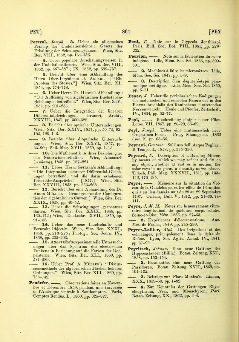 Fetzval, Joseph. 3. Ueber ein allgemeines Princip der Undulationslehre : Geselz der Erhaltung der Schwingungsdauer, Wien, Sitz. Ber. VIII., 1852, pp. 134-156. 4. Ueber populiire Anschauungsweisen ia der Undulationstheorie. Wien, Sitz. Ber. VIII., 1852, pp. 567-587 ; IX., 1852, pp. 699-737. 5. Bericht iiber eine Abhandlung des Herrn Ober-Ingenieurs J. Arcari. [ Ein Problem des Stosses.] Wien, Sitz. Ber. XI., 1854, pp. 774-778. 6. Ueber Herrn Dr. Heger's Abhandlung :  Die Auflosung von algebraischen Buchstaben- gleichungen betreffend. Wien, Sitz. Ber. XIV., 1854, pp. 201-233. ■ 7. Ueber die Integration der linearen DifFerentialgleichungen. Grunert, Archiv, XXVIII. , 1857, pp. 300-328. ■ 8. Bericht iiber optische Untersuchungen. Wien, Sitz. Ber. XXIV., 1857, pp. 50-75, 92- 105, 129-145. 9. Bei'icht iiber dioptrische Untersuch- ungen. Wien, Sitz. Ber. XXVI., 1857, pp. 33-90 ; Phil. Mag. XVII., 1859, pp. 1-15. 10. Die Mathematik in ihrer Beziehung zu den Naturwissenschaften. Wien, Almanach {Anhang), 1858, pp. 187-221. 11. Ueber Herrn Spitzer's Abhandlung :  Die Integration mehrerer DifFerential-Gleich- ungen betreffend, und die darin erhobenen Prioritiits-Anspriiche. [1857.] Wien, Sitz. Ber. XXVIII., 1858, pp. 253-268. 12. Bericht iiber eine Abhandlung des Dr. Anton MijLLER. [Grundgesetze der Configura- tion der algebraischen Curven.] Wien, Sitz. Ber. XXIX. , 1858, pp. 40-52. 13. Ueber die Schwingungen gespannter Saiten. Wien, Sitz. Ber. XXIX., 1858, pp. 160-172 ; Wien, Denkschr. XVII., 1859, pp. 91-136. • 14. Ueber das neue Landschafts- und Fernrohr-Objectiv. Wien, Sitz. Ber. XXXI., 1858, pp. 213-225 ; Photogr. Soc. Journ. IV., 1858, pp. 202-203. 15. Angstrom'sexperimentelle Untersuch- ungen iiber das Spectrum des electrischen Funkens in Beziehung auf die Farben der Dop- pelsterne. Wien, Sitz. Ber. XLI., 1860, pp. 581-589. 16. Ueber Prof. A. Muller's  Discus- sionsmethode der algebraischen Flachen hoherer Ordnungen. Wien, Sitz. Ber. XLI., 1860, pp. 735-742. Peudefer, . Observations faites en Novem- bre et Decembre 1859, pendant une traversee de I'Amerique centrale a Southampton. Paris, Comptes Rendus, L., 1860, pp. 825-827. Peiil, T. Note sur le Clypeola Jonthlaspi. Paris, Bull. Soc. Bot. VIII., 1861, pp. 229- 232. Peuvion, . Note sur la fabrication du sucre indigene. Lille, Mem. Soc. Sci. 1833, pp. 390- 391. 2. Machines a faire les micrometres. Lille, Mem. Soc. Sci. 1847, pp. 5-9. 3. Description d'un daguerreotype pano- ramique rectiligne. Lille, Mem. Soc. Sci. 1850, pp. 5-11. Peyer, J. Ueber die peripherischen Endigungen der motorischen und sensiblen Fasern der in den Plexus brachialis des Kaninchens eintretenden Nervenwurzeln. Henle und Pfeufer, Zeitschrift, IV., 1854, pp. 52-77. Peyl, . Beschreibuug einiger neuer Pike. Lotos, VII., 1857, pp. 26-29, 66-69. Peyl, Joseph. Ueber eine muthmasslich neue Gregarinen-Form. Prag, Sitzungsber. 1862 {pte. 2), pp. 65-66. Peyrani, Gaetano. SuU' uso dell' Acqua Pagliari. 11 Tempo, L, 1858, pp. 335-336. Peymrd, F. Description of a Burning Mirror, by means of which we may reflect and fix on any object, whether at rest or in motion, the solar rays in as great a quantity as \ve please. Tilloch, Phih Mag. XXXVII., 1811, pp. 133- 146, 176-185. Peyre, . Memoire sur la situation du Vol- can de la Guadeloupe, et les effets de I'eruption qui a eu lieu dans la nuit du 28 au 29 Septembre 1797. Orleans, Bull. V., 1812, pp. 21-36, 74- 111. Peyre, J. M. M. Notes sur lemouvement vibra- toire longitudinal de quelques corps solides. Seine-et-Oise, Mem. 1835, pp. 27-63. 2. Experiences d'electrostatique. Ann. Met. de France, 1849, pp. 245-298. Peyret-Lallier, Alph. Des irrigations et des colmatages, principalement dans le delta du Phone. Lyon, Soc. Agric. Annal. IV., 1841, pp. 37-92. Peyritsch, Johann. Eine neue Gattung der Hippocastaneen (Billia). Botan. Zeitung, XVI., 1858, pp.153-154. 2. Basananthe, eine neue Gattung der Passifloren. Botan. Zeitung, XVII., 1859, pp. 101-102. 3. Beitrage zur Flora Mexico's. Linnaea, XXX., 1859-60, pp. 1-82. —— 4. Zur Kenntniss der Gattungen Rhyn- chelythrum, Nees, und Monachyron, Pari. Botan. Zeitung, XX., 1862, pp. 3-4.