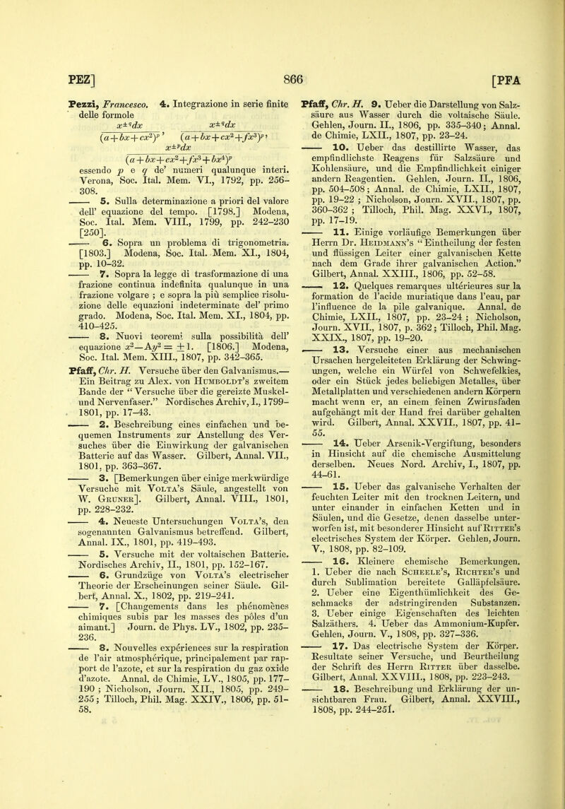 Fezzi, Francesco. 4. Integrazione in serie finite delle formole {a + bx-^cx^y' {a + bx+cx^+fx^y^ x^^'dx {a + bx-\- cx^'+fx^ + bx^y essendo p e q de numeri qualunque interi. Verona, Soc. Ital. Mem. VI., 1792, pp. 256- 308. 5. Sulla determinazione a priori del valore dell' equazione del tempo. [1798.] Modena, Soc. Ital. Mem. VIII., 1799, pp. 242-230 [250]. ■ 6. Sopra un problema di trigonometria. [1803.] Modena, Soc. Ital. Mem. XI., 1804, pp. 10-32. 7. Sopra la legge di trasformazione di una frazione continua indefinita qualunque in una frazione volgare ; e sopra la piu semplice risolu- zione delle equazioni indeterminate del' primo grado. Modena, Soc. Ital. Mem. XI., 1804, pp. 410-425. 8. Nuovi teoremi suUa possibilita dell' equazione a;2—A7/2 =+1. [1806.] Modena, Soc. Ital. Mem. XIII., 1807, pp. 342-365. Ffaff, C/ir. H. Versuche iiber den Galvanismus.— Ein Beitrag zu Alex, von Humboldt's zweitem Bande der  Versuche iiber die gereizte Muskel- und Nervenfaser. Nordisches Archiv, I., 1799- 1801, pp. 17-43. — 2. Beschreibung eines einfachen und be- quemen Instruments zur Anstellung des Ver- suches iiber die Einwirkung der galvanischen Batterie auf das Wasser. Gilbert, Annal. VII., 1801, pp. 363-367. 3. [Bemerkungen iiber einige merkwiirdige Versuche mit Volta's Saule, angestellt von W. Gruner]. Gilbert, Annal. VIII., 1801, pp. 228-232. 4. Neueste Untersuchungen Volta's, den sogenannten Galvanismus betreiFend. Gilbert, Annal. IX., 1801, pp. 419-493. 5. Versuche mit der voltaischen Batterie. Nordisches Archiv, II., 1801, pp. 152-167. 6. Grundziige von Volta's electrischer Theorie der Erscheinungen seiner Saule. Gil- .bert, Annal. X., 1802, pp. 219-241. 7. [Chaugements dans les phenomenes chimiques subis par les masses des poles d'un aimant.] Journ. de Phys. LV., 1802, pp. 235- 236. 8. Nouvelles experiences sur la respiration de I'air atmospherique, principalement par rap- port de I'azote, et sur la respiration du gaz oxide d'azote. Annal. de Chimie, LV., 1805, pp. 177- 190 ; Nicholson, Journ. XII., 1805, pp. 249- 255 ; TiUoch, Phil. Mag. XXIV., 1806, pp. 51- 58. FfaiBF, Chr. H. 9. Ueber die Darstellung von Salz- saure aus Wasser durch die voltaische Saule. Gehlen, Journ. II., 1806, pp. 335-340; Annal. de Chimie, LXII., 1807, pp. 23-24. 10. Ueber das destillirte Wasser, das empfindlichste Reagens fiir Salzsaure und Kohlensaure, und die Empfindlichkeit einiger andern Eeagentien. Gehlen, Journ. II., 1806, pp. 504-508; Annal. de Chimie, LXII., 1807, pp. 19-22 ; Nicholson, Journ. XVII., 1807, pp. 360-362 ; TiUoch, Phil. Mag. XXVI., 1807, pp. 17-19. ■ 11. Einige vorlaufige Bemerkungen iiber Herrn Dr. Heidmann's  Eintheilung der festen und fliissigen Leiter einer galvanischen Kette nach dem Grade ihrer galvanischen Action. Gilbert, Annal. XXIIL, 1806, pp. 52-58. 12. Quelques remarques ulterieures sur la formation de I'acide muriatique dans I'eau, par I'influence de la pile galvanique. Annal. de Chimie, LXIL, 1807, pp. 23-24 ; Nicholson, Journ. XVIL, 1807, p. 362; Tilloch, Phil. Mag. XXIX., 1807, pp. 19-20. « 13. Versuche einer aus mechanischen Ursachen hergeleiteten Erklarung der Schwing- ungen, welche ein Wiirfel von Schwefelkies, oder ein Stiick jedes beliebigen Metalles, iiber Metallplatten und verschiedenen andern Korpern macht wenn er, an einem feinen Zwirnsf'aden aufgehangt mit der Hand frei dariiber gehalten wird. Gilbert, Annal. XXVII., 18,07, pp. 41- 55. ■ 14. Ueber Arsenik-Vergiftung, besonders in Hinsicht auf die chemische Ausmittelung derselben. Neues Nord. Archiv, I., 1807, pp. 44-61. 15. Ueber das galvanische Verhalten der feuchten Leiter mit den trocknen Leitern, und unter einander in einfachen Ketten und in Saulen, und die Gesetze, denen dasselbe unter- worfen ist, mit besonderer Hinsicht auf Eittek's electrisches System der Korper. Gehlen, Journ. v., 1808, pp. 82-109. 16. Kleinere chemische Bemerkungen. 1. Ueber die nach Scheele's, Richter's und durch Sublimation bereitete Gallapfelsaure. 2. Ueber eine Eigenthiimlichkeit des Ge- schmacks der adstringirenden Substanzen. 3. Ueber einige Eigenschaften des leichten Salzathers. 4. Ueber das Ammonium-Kupfer. Gehlen, Journ. V., 1808, pp. 327-336. 17. Das electrische System der Korper. Resultate seiner Versuche, und Beurtheilung der Schrift des Herrn Ritter iiber dasselbe. Gilbert, Annal. XXVIII., 1808, pp. 223-243. 18. Beschreibung und Erklarung der un- sichtbaren Frau. Gilbert, Annal. XXVHI., 1808, pp. 244-251.