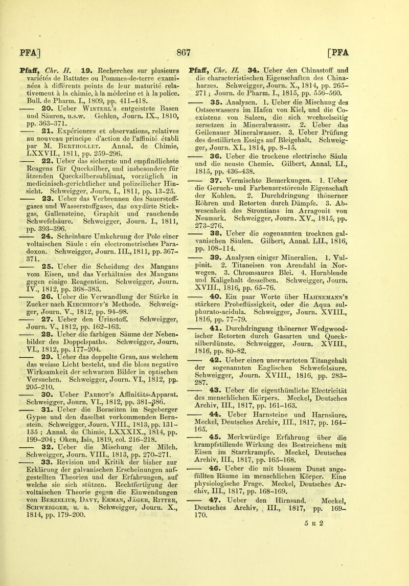 FfafF, dir. H. 19. Eecherches sur plusieurs varietes de Battates ou Pommes-de-terre exami- nees a differents points de leur matuiite rela- tivement a la chimie, a la medecine et a la police. Bull, de Pharm. I., 1809, pp. 411-418, 20. Ueber Wintekl's entgeistete Basen und Siiuren, u.s.w. Gehlen, Journ. IX., 1810, pp. 363-371. 21. Experiences et observations, relatives au nouveau principe d'action de I'affinite etabli par M. Berthollet. Annal. de Chimie, LXXVIL, 1811, pp. 259-296. ' 22. Ueber das sicherste und empfindlichste Reagens fiir Quecksilber, und insbesondere fiir atzenden Quecksilbersublimat, vorziiglich in medicinisch-gerichtlicher und polizeilicher Hin- sicht. Schweigger, Journ. I., 1811, pp. 13-25. 23. Ueber das Verbrennen des Sauerstoff- gases und WasserstofFgases, das oxydirte Stick- gas, Gallensteine, Graphit und rauchende Schwefelsaure. Schweigger, Journ. I., 1811, pp. 393-396. 24. Scheinbare Umkehrung der Pole einer voltaischen Saule : ein electrometrisches Para- doxon. Schweigger, Journ. III., 1811, pp. 367- 371. 25. Ueber die Scheidung des Mangans vom Eisen, und das Verhaltniss des Mangans gegen einige Reagentien. Schweigger, Journ. IV., 1812, pp. 368-383. • 26. Ueber die Verwandlung der Starke in Zucker nach Kirchhoff's Methode. Schweig- ger, Journ. v., 1812, pp. 94-98. 27. Ueber den UrinstofF. Schweigger, Journ. v., 1812, pp. 162-163. 28. Ueber die farbigen Saume der Neben- bilder des Doppelspaths. Schweigger, Journ, VI., 1812, pp. 177-204. 29. Ueber das doppelte Graii, aus welchem das weisse Licht besteht, und die bloss negative Wirksamkeit der schwarzen Bilder in optischen Versuchen. Schweigger, Journ. VI., 1812, pp. 205-210. 30. Ueber Parrot's AfRnitats-Apparat. Schweigger, Journ. VI., 1812, pp. 381-^86. 31. Ueber die Boraciten im Segeberger Gypse und den daselbst vorkommenden Bern- stein. Schweigger, Journ. VIII., 1813, pp. 131- 135 ; Annal. de Chimie, LXXXIX., 1814, pp. 199-204; Oken, Isis, 1819, col. 216-218. 32. Ueber die Mischung der Milch. Schweigger, Journ. VIII., 1813, pp. 270-271. 33. Revision und Kritik der bisher zur Erklarung der galvanischen Erscheinungen auf- gestellten Theorien und der Erfahrungen, auf welche sie sich stiitzen. Rechtfertigung der voltaischen Theorie gegsn die Einwendungen von Berzelius, Davt, Erman, Jager, Ritter, Schweigger, u. a. Schweigger, Journ. X., 1814, pp. 179-200. Pfaff, Chr. H. 34. Ueber den Chinastoff und die characteristischen Eigenschaften des China- harzes. Schweigger, Journ. X., 1814, pp. 265- 271 ; Journ. de Pharm. I., 1815, pp. 556-560. 35. Analysen. 1. Ueber die Mischung des Ostseewassers im Hafen von Kiel, und die Co- existenz von Salzen, die sich wechselseitig zersetzen in Mineralwasser. 2. Ueber das Geilenauer Mineralwasser. 3. Ueber Pi-iifung des destillirten Essigs auf Bleigehalt. Schweig- ger, Journ. XL, 1814, pp. 8-15. 36. Ueber die trockene electrische Saule und die neuste Chemie. Gilbert, Annal. LI., 1815, pp. 436-438. 37. Vermischte Bemerkungen. 1. Ueber die Geruch- und Farbenzerstorende Eigenschaffc der Kohlen. 2. Durchdringung thonerner Rohren und Retorten durch Diimpfe. 3. Ab- wesenheit des Strontians im Arragonit von Neumark. Schweigger, Journ. XV., 1815, pp. 273-276. 38. Ueber die sogenannten trocknen gal- vanischen Saulen. Gilbert, Annal. LII., 1816, pp. 108-114. 39. Analysen einiger Mineralien. 1. Vul- pinit. 2. Titaneisen von Arendahl in Nor- wegen. 3. Chromsaures Blei, 4. Hornblende und Kaligehalt desselben. Schweigger, Journ. XVIIL, 1816, pp. 65-76. • 40. Ein paar Worte iiber Hahneiiann's starkere Probefliissigkeit, oder die Aqua sul- phurato-acidula. Schweigger, Journ. XVIIL, 1816, pp. 77-79. ~— 41. Durchdringung thonerner Wedgwood- ischer Retorten durch Gasarten und Queck- silberdiinste. Schweigger, Journ. XVIII., 1816, pp. 80-82. 42. U^eber einen unerwarteten Titangehalt der sogenannten Englischen Schwefelsaure. Schweigger, Journ. XVIIL, 1816, pp. 283- 287. 43. Ueber die eigenthiimliche Electricitat des menschlichen Korpers. Meckel, Deutsches Archiv, IIL, 1817, pp. 161-163. 44. Ueber Harnsteine und Harnsaure. Meckel, Deutsches Archiv, III., 1817, pp. 164- 165. 45. Merkwiirdige Erfahrung iiber die krampfstillende Wirkung des Bestreichens mit Eisen im Starrkrampfe. Meckel, Deutsches Archiv, IIL, 1817, pp. 165-168. 46. Ueber die mit blossem Dunst ange- fiillten Raume im menschlichen Korper. Eine physiologische Frage. Meckel, Deutsches Ar- chiv, IIL, 1817, pp. 168-169. 47. Ueber den Hirnsand. Meckel, Deutsches Archiv, IIL, 1817, pp. 169- 170. 5 R 2