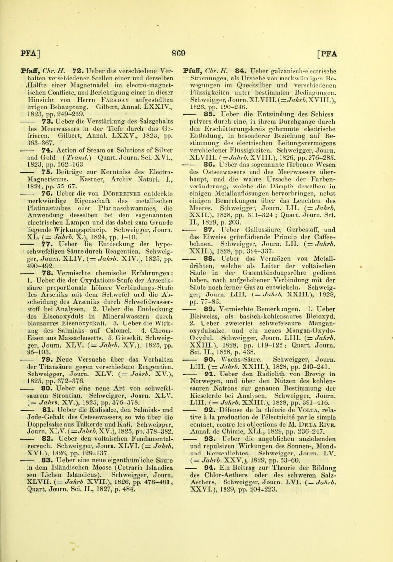 FfafF, Chr. H. 72. Ueber das versohiedene Ver- halten verschiedener Stellen einer und derselben .Halfte einer Magnetnadel im electro-magnet- ischen Conflicte, und Berichtigung einer in dieser Hinsicht von Herrn Faraday aufgestellten irrigen Beliauptung. Gilbert, Annal. LXXIV., 1823, pp. 249-259. 73. Ueber die Verstarkung des Salzgehalts des Meerwassers in der Tiefe durcli das Ge- frieren. Gilbert, Annal. LXXV., 1823, pp. 363-367. 74. Action of Steam on Solutions of Silver and Gold. ( Transl.) Quart. Journ. Sci. XVI., 1823, pp. 162-163. 75. Beitriige zur Kenntniss des Electro- Magnetismus. Kastner, Archiv Naturl. I., 1824, pp. 55-67. 76. Ueber die von Dobereiner entdeckte merkwiirdige Eigenschaft des metallisclien Platinastaubes oder Platinaschwammes, die Anwendung desselben bei den sogenannten electrischen Lampen und das dabei zum Grunde liegende Wirkungsprincip. Scliweigger, Journ. XL. (= Jahrb. X.), 1824, pp. 1-10. —— 77. Ueber die Entdeckung der hypo- schwefeligen Saure durch Reagentien. Scbweig- ger, Journ. XLIV. (= Jahrb. XIV.), 1825, pp. 490-492. ■ 78. Vermischte chemische Erfahrungen : 1. Ueber die der Oxydations-Stufe der Arsenik- saure proportionale hohere Verbindungs-Stufe des Arseniks mit dem Schwefel und die Ab- scheidung des Arseniks durch Schwefelwasser- stofF bei Analysen. 2. Ueber die Entdeckung des Eisenoxyduls in Mineralwassern durch blausaures Eisenoxydkali. 3. Ueber die Wirk- ung des Salmiaks auf Calomel. 4. Chrom- Eisen aus Massachusetts. 5. Giesekit. Schweig- ger, Journ. XLV. (= Jahrb. XV.), 1825, pp. 95-103. 79. Neue Versuche iiber das Verhalten der Titansaure gegen verschiedene Reagentien. Schweigger, Journ. XLV. (= Jahrb. XV.), 1825, pp. 372-376. 80. Ueber eine neue Art von schwefel- saurem Strontian. Schweigger, Journ. XLV. (= Jahrb. XV.), 1825, pp. 376-378. 81. Ueber die Kalisalze, den Salmiak- und Jode-Gehalt des Ostseewassers, so wie iiber die Doppelsalze aus Talkerde und Kali. Schweiggei, Journ. X.LV.(=Jahrb.XY.), 1825, pp. 378-382. —— 82. Ueber den voltaischen Fundamental- versuch. Schweigger, Journ. XLVI. (= Jahrb. XVL), 1826, pp. 129-137. 83. Ueber eine neue eigenthiimliche Saure in dem Islandischen Moose (Cetraria Islandica sen Lichen Islandicus). Schweigger, Journ. XLVII. (= Jahrb. XVIL), 1826, pp. 476-483 ; Quart. Journ, Sci. II., 1827, p, 484. Pfaff, Chr. H. 84. Ueber galvanisch-electrische Stromungen, als Ursache von merkwiirdigen Be- wegiingen im Quecksilber und verscliiedenen Fliissigkeiten uuter bestimmten Bedingunsen. Schweigger, Journ. XLVIIL {=Jahrb. XVIII.), 1826, pp. 190-246. ' 85. Ueber die Entziindung des Schiesa pulvers durch eine, in ihrem Durchgange durch den Erschiitterungskreis gehemmte electrische Entladung, in besonderer Beziehung auf Be- stimmung des electrischen Leitungsvermogens verciiiedener Fliissigkeiten. Schweigger, Journ. XLVIIL {^Jahrb.y^Ylll.), 1826, pp. 276-285. 86. Ueber das sogenannte fiirbende Wesen des Ostseewassers und des Meerwassers iiber- haupt, und die wahre Ursacho der Farben- veranderung, welche die Darapfe desselben in einigen Metallauflosungen hervorbringen, nebst einigen Bemerkungen iiber das Leuchten des Meeres. Schweigger, Journ. LII. (= Jahrb. XXIL), 1828, pp. 311-324 ; Quart. Journ. Sci. II., 1829, p. 203. • 87. L^eber Gallussaure, GerbestofF, und das Eiweiss griinfiirbende Princip der CafFee- bohnen. Schweigger, Journ. LII. (= Jahrb. XXIL), 1828, pp. 324-337. 88. Ueber das Vermogen von Metall- drahten, welche als Leiter der voltaischen Saule in der Gasentbindungsrohre gedient haben, nach aufgehobener Verbindung mit der Siiule nochferner Gaszu entwickeln. Schweig- ger, Journ. LIIL {= Jahrb. XXIIL), 1828, pp. 77-85. 89. Vermischte Bemerkungen. 1. Ueber Bleiweiss, als basisch-kohlensaures Bleioxyd. 2. Ueber zweierlei schwefelsaure Mangan- oxydulsalze, und ein neues Mangan-Oxydo- Oxydul. Schweigger, Journ. LIIL {= Jahrb, XXIIL), 1828, pp. 119-122; Quart. Journ. Sci. IL, 1828, p. 438. — 90. Wachs-Saure. Schweigger, Journ. Lin. (= Jahrb. XXIIL), 1828, pp. 240-241. 91. Ueber den Radiolith von Brevig in Norwegen, und iiber den Nutzen des kohlen- sauren Natrons zur genauen Bestimmung der Kieselerde bei Analysen. Schweigger, Journ. LIIL {= Jahrb.^yHU.-), 1828, pp. 391-416. 92. Defense de la theorie de Volta, rela- tive a la production de I'electricite par le simple contact, centre les objections de M. De la Rive, Annal. de Chiraie, XLL, 1829, pp. 236-247. ——- 93. Ueber die angeblichen anziehenden und repulsiven Wirkungen des Sonnen-, Mond- uud Kerzenlichtes. Schweigger, Journ. LV. (= Jahrb. XXV.), 1829, pp. 53-60. 94. Ein Beitrag zur Theorie der Bildung des Chlor-Aethers oder des schweren Salz- Aethers. Schweigger, Journ. LVI. {= Jahrb. XXVL), 1829, pp. 204-223,