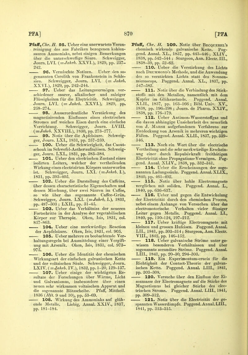 Ffaff, Chr. R. 95. Ueber eine unerwarteteVerun- • reinigung des aus Fabriken bezogenen kohlen- sauren Ammoniaks, nebst einigen Bemerkungen liber die unterschweflige Siiure. Schweigger, Journ.LVI. {=Jahrb. XXVI.), 1829, pp. 237- 242. 96. Vermischte Notizen, Ueber den so- genannten Cerolith von Frankenstein in Schle- sien. Schweigger, Journ. LVI. (= Jahrb. XXVI.), 1829, pp. 242-244. 97. Ueber das Leitungsvermogen ver- schiedener saurer, alkalischer und salziger Fliissigkeiten fiir die Ele^tricitat. Schweigger, Journ. LVI. (= Jahrb. XXVI.), 1829, pp. 258-274. 98. Ausserordentliche Verstarkung des magnetisirenden Einflusses eines electrischen Stromes auf weiches Eisen durch eine einfache Vorrichtung. Schweigger, Journ. LVIII. {=Jahrh. XXVIII.), 1830, pp. 273-277. 99. Notiz iiber die Apfelsaure. Schweig- ger, Journ. LXL, 1831, pp. 257-259. 100. Ueber die Schwierigkeit, das Caout- schoukim Schwefel-Aetheraufzulosen. Schweig- ger, Journ. LXI., 1831, pp. 383-384. — lOl. Ueber den electrischen Zustand eines isolirten Leiters, welcher der vertheilenden Wirkung eines electrisirten Korpers unterworfen ist. Schweigger, Journ. LXI. i^—Jnhrh. I.), 1831, pp. 393-405. 102. Ueber die Darstellung des CafFe'ins, liber dessen characteristische Eigenschaften und dessen Mischung, iiber zwei Sauren im Caffee, so wie iiber das sogenannte Caffee-Griin. Schweigger, Journ, LXI. {=Jahrb. \.), ]831, pp. 487-503 ; LXIL, pp. 31-45. ■ 103. Ueber das Verhaltniss der neueren Fortschritte in der Analyse der vegetabilischen Korper zur Therapie. Oken, Isis, 1831, col. 857-863. —— 104. Ueber eine merkwiirdige Reaction der Aepfelsaure. Oken, Isis, 1831, col. 905. 105. Ueber mehrere zu beobachtende Ver- haltungsregeln bei Ausmittelung einer Vergift- ung mit Arsenik. Oken, Isis, 1831, col. 973- 975. ' 106. Ueber die Identitat der chemischen Wirkungsart der einfachen galvanischen Kette und der voltaischen Saule. Schweigger, Journ. LXIV. {=J[,ahrh. IV.), 1832, pp. 1-20, 129-137. 107. Ueber einige der wichtigsten Re- sultate der Forschungen iiber Wiirme, Licht und Galvanismus, insbesondere iiber einen neuen sehr wirksamen voltaischen Apparat und die sogenannte Blitzscheibe. Pfaff, Mittheil. 1836 {Hft. 9 und 10), pp. 53-69. 108. Wirkung des Ammoniaks auf gliih- ende Metalle. Liebig, Annal. XXIV., 1837, pp. 181-184. Pfaff, Chr. H. 109. Notiz iiber Becquerel's chemisch wirkende galvanische Kette. Pog- gend. Annal. XL.^ 1837, pp. 443-446 ; XLIV-, 1838, pp. 542-544 ; Sturgeon, Ann. Electr.IIL, 1838-39, pp. 52-62. 110. Ueber die Verstarkung des Lichts nach Drummond's Methode, und die Anwendung des so verstarkten Lichts statt des Sonnen- microscops. Poggend. Annal. XL., 1837, pp. 547-582. —— 111. Notiz iiber die Verbindung des Stick- stoffs mit den Metallen, namentlich mit dem Kupfer im Gliihzustande. Poggend. Annal. XLIL, 1837, pp. 163-166 ; Bibl. Univ. XV., 1838, pp. 196-198 ; Journ. de Pharm. XXIV., 1838, pp. 176-179. ' 112. Ueber Antimon-Wasserstoffgas und die davon abhangige Unsicherheit des neuerlich von J. Marsh aufgefundenen Verfahrens zur Entdeckung von Arsenik in mehreren wichtigen Fallen. Poggend. Annal. XLIL, 1837, pp. 339- 346. ■ 113. Noch ein Wort iiber die electrische Vertheilung und die sehr merkwiirdige Erschein- ung einer durch Repulsivkraft freithatigen Electricitat ohne Propagations-Vermogen. Pog- gend. Annal. XLIV., 1838, pp. 332-341. 114. Ueber die Erscheinungen der soge- nannten Ladungssaule. Poggend. Annal. XLIX., 1840, pp. 461-492. 115. Notiz liber hoble Electi'omagnete verglichen mit soliden. Poggend. Annal. L., 1840, pp. 636-637. 116. Ueber und gegen die Entwickelung der Electricitat durch den chemischen Process, nebst einem Anhange von Versuchen iiber das electromotorische Verhalten vieler fliissiger Leiter gegen Metalle. Poggend. Annal. LL, 1840, pp. 110-124, 197-212. 117. Ueber kraftige Electromagnete mit kleinen und grossen Hufeisen. Poggend. Annal. LIL, 1841, pp. 303-314; Sturgeon, Ann. Electr. VIIL, 1842, pp. 146-152. 118. Ueber galvanische Strome unter ge- wissen besonderen Verhaltnissen und iiber sogenannte secundare Strome, Poggend. Annal. LIIL, 1841, pp. 20-30, 294-303. 119. Ein Experimentum-crucis fiir die Richtigkeit der Contact-Theorie der galvan- ischen Kette. Poggend. Annal. LIIL, 1841, pp. 303-308. 120. Versuche iiber den Einfluss der Ei- senmasse der Electromagnete auf die Starke des Magnetismus bei gleicher Starke des elec- trischen Sti'oms. Poggend. Annal. LIIL, 1841, pp. 309-312. 121. Notiz iiber die Electricitat der ge- spannten Wasserdampfe. Poggend. Annal. LIIL, 1841, pp. 313-315.