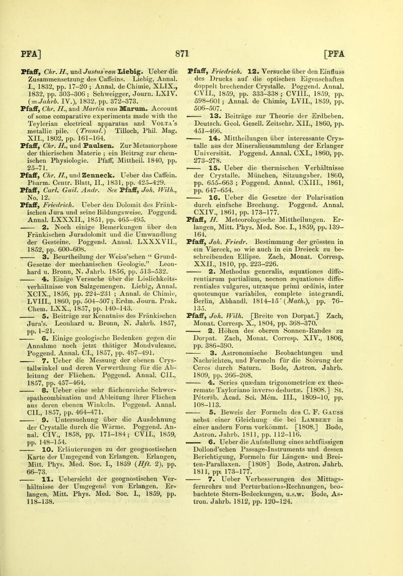 Ffafif, Chr. H., und Justus von Liebig. Ueber die Zusammensetzung des Caffeins. Liebig, Annal. I., 1832, pp. 17-20 ; Annal. de Chimie, XLIX., 1832, pp. 303-306 ; Schweigger, Journ. LXIV. { = Jahrb. IV.), 1832, pp. 372-373. PfafF, Chr. H., and Martin van Marum. Account of some comparative experiments made with the Teylerian electrical apparatus and Volta's metallic pile. {Transl.) Tilloch, Phil. Mag. XII., 1802, pp. 161-164. FfafF, CAr. und Paulsen. Zur Metamorphose der thierischen Materie ; ein Beitrag zur chem- ischen Physiologic. Pfaff, Mittheil. 1840, pp. 25-71. FfafF, Chr. H., und Zenneck. Ueber das Caffein. Pliarm. Centr. Blatt, II., 1831, pp. 425-429. PfafF, Carl. Guil. Andr. See PfafF, Joh. Wilh., No. 12. PfafF, Friedrich. Ueber den Dolomit des Frank- isclien Jura und seine Bildungsweise. Poggend. Annal. LXXXII., 1851, pp. 465-495. 2. Noch einige Bemerkungen iiber den Frankischen Juradolomit und die Umwandlung der Gesteine. Poggend. Annal. LXXXVII., 1852, pp. 600-608. 3. Beurtheilung der Weiss'schen  Grund- Gesetze der mechanischen Geologic. Leon- hard u. Bronn, N. Jahrb. 1856, pp. 513-532. • 4. Einige Versuche iiber die Loslichkeits- verhaltnisse von Salzgemengen. Liebig, Annal. XCIX., 1856, pp. 224-231 ; Annal. de Chimie, LVIII, 1860, pp. 504-507; Erdm. Journ. Prak. Chem. LXX., 1857, pp. 140-143. 5. Beitrage zur Kenntniss des Frankischen Jura's. Leonhard u. Bronn, N. Jahrb. 1857, pp. 1-21. 6. Einige geologische Bedenken gegen die Annahme noch jetzt thiitiger Mondvulcaue. Poggend. Annal. CI., 1857, pp. 487-491. 7. Ueber die Messung der ebenen Crys- tallwinkel und deren Verwerthuug fiir die Ab- leitung der Fliichen. Poggend. Annal. CIL, 1857, pp. 457-464. 8. Ueber eine sehr fliichenreiche Schwer- spathcombination und Ableitung ihrer Flachen aus deren ebenen Winkeln. Poggend. Annal. CIL, 1857, pp. 464-471. 9. Untersuchung iiber die Ausdehnung der Crystalle durch die Wiirme. Poggend. An- nal. CIV., 1858, pp. 171-184; CVIL, 1859, pp. 148-154. 10. Erlauterungen zu der geognostischen Karte der Umgegend von Erlangen. Erlangen, Mitt. Phys. Med. Soc. I., 1859 {Hft. 2), pp. 66-73. . 11. Uebersicht der geognostischen Ver- haltnisse der Umgegeni' von Erlangen. Er- langen, Mitt. Phys. Med. Soc. L, 1859, pp. 118-138. PfafF, Friedrich. 12. Versuche iiber den Einfluss des Drucks auf die optischen Eigenschaften doppelt brechender Crystalle. Poggend. Annal. CVIL, 1859, pp. 333-338 ; CVIIL, 1859, pp. 598-601; Annal. de Chimie, LVIL, 1859, pp. 506-507- > 13. Beitrage zur Theorie der Erdbeben. Deutsch. Geol. Gesell. Zeitschr. XII., 1860, pp. 451-466. • 14. Mittheilungen iiber interessante Crys- talle aus der Mineraliensammlung der Erlanger Universitat. Poggend. Annal. CXI., 1860, pp. 273-278. = 15. Ueber die thermischen Verhaltnisse der Crystalle. Miiuchen, Sitzungsber. 1860, pp. 655-663 ; Poggend. Annal. CXIIL, 1861, pp. 647-654. —— 16. Ueber die Gesetze der Polarisation durch einfache Brechung. Poggend. Annal. CXIV., 1861, pp. 173-177. PfafF, H. Meteorologische Mittheilungen. Er- langen, Mitt. Phys. Med. Soc. I., 1859, pp. 139- 164. PfafF, Joh. Friedr. Bestimmung der grossten in ein Viereck, so wie auch in ein Dreieck zu be- schreibeuden Ellipse. Zach, Monat. Corresp. XXIL, 1810, pp. 223-226. 2. Methodus generalis, ^quationes diffe- rentiarum partialium, necnon Eequationes diiFe- rentiales vulgares, utrasque primi ordinis, inter quotcunque variabiles, complete integrandi. Berlin, Abhandl. 1814-15' (i>/a/A.), pp. 76- 135. PfafF, Joh. Wilh. [Breite von Dorpat.] Zach, Monat. Corresp. X., 1804, pp. 368-370. 2. Hohen des oberen Sonnen-Randes zu Dorpat. Zach, Monat. Corresp. XIV,, 1806, pp. 386-390. ■ 3. Astronomische Beobachtungen und Nachrichteu, und Formeln fiir die Storung der Ceres durch Saturn. Bode, Astron. Jahrb. 1809, pp. 266-268. 4. Series qufedam trigouometricae ex theo- remate Taylor!ano inverse deduct*. [1808.] St. Petersb. Acad. Sci. Mem. III., 1809-10, pp. 108-113. ■ 5. Beweis der Formeln des C. F. Gauss nebst einer Gleichung die bei Lambert in einer andern Form vorkommt. [1808.] Bode, Astron. Jahrb. 1811, pp. 112-116. —— 6. Ueber die Aufstellung eines achtfiissigen DoUond'schen Passage-Instruments und dessen Berichtigung, Formeln fiir Langen- und Brei- ten-Parailaxen. [1808] Bode, Astron. Jahrb. 1811, pp. 173-177. — 7. Ueber Verbesserungen des Mittags- fei'nrohrs und Perturbations-Rechnungen, beo- bachtete Stern-Bedeckungen, u.s.w. Bode, As- tron. Jahrb. 1812, pp. 120-124.