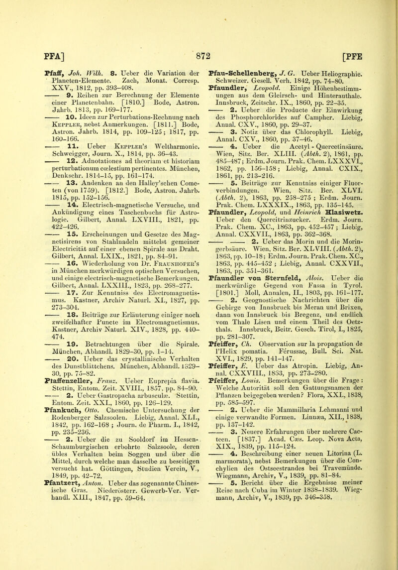 Pfaff, Joh. Wilh. 8. Ueber die Variation der Planeten-EIemente. Zach, Monat. Corresp. XXV., 1812, pp. 393-408. 9. lieiiien zur Berechnung der Elemente einer Planetenbahn. [1810.] Bode, Astron. Jabrb. 1813, pp. 169-177. 10. Ideen zur Perturbations-Rechnung nach Keppler, nebst AiimerkuDgen. [1811.] Bode, Astron. Jabrb. 1814, pp. 109-125; 1817, pp. 160-166. 11. Ueber Keppler's Weltharmonie. Schweigger, Journ. X., 1814, pp. 36-43. —— 12. Adnotationes ad tlieoriam et historiam perturbationum ccelestium pertinentes. Miinchen, Denkschr. 1814-15, pp. 161-174. 13. Andenken an den Halley'schen Come- ten (von 1759). [1812.] Bode, Astron. Jabrb. 1815, pp. 152-156. 14. Electrisch-magnetische Versuche, und Ankiindiguug eines Taschenbuchs fiir Astro- logie. Gilbert, Annal. LXVIII., 1821, pp. 422-426. IS. Erscbeinungen und Gesetze des Mag- netisirens von Stablnadeln mittelst geraeiner Electricitiit auf einer ebenen Spirale aus Drabt. Gilbert, Annal. LXIX., 1821, pp. 84-91. 16. Wiederliolung von Dr. Fraunhofer's in Miincben merkwiirdigen optischen Versuchen, und einige electi-isch-raagnetisclie Bemerkungen. Gilbert, Annal. LXXIII., 1823, pp. 268-277. 17. Zur Kenntniss des Electromagnetis- mus. Kastner, Arcbiv Naturl. XI., 1827, pp. 273-304. ' 18. Beitriige zur Erlauterung einiger nock zweifelbafter Puncte im Electromagnetismus. Kastner, Arcbiv Naturl. XIV., 1828, pp. 440- 474. 19. Betrachtungen iiber die Spirale. Miincben, Abhandl. 1829-30, pp. 1-14. 20. Ueber das crystallinische Verhalten des Dunstbliittchens. Miincben, Abbandl. 1829- 30, pp. 75-82. Ptaffenzeller, Franz. Ueber Euprepia flavia. Stettin, Entom. Zeit. XVIII., 1857, pp. 84-90. 2. Ueber Gastropacha arbusculas. Stettin. Entom. Zeit. XXL, 1860, pp. 126-129. Pfankuch, Otto. Cbemiscbe Untersuchung der Eodenberger Salzsoolen, Liebig, Annal. XLI., 1842, pp. 162-168 ; Journ. de Pbarm. I., 1842, pp. 235-236. 2. Ueber die zu Sooldorf im Hessen- Scbaumburgiscben erbobrte Salzsoole, deren iibles Verhalten beim Soggen und iiber die Mittel, durcb welcbe man dasselbe zu beseitigen versucbt hat. Gottingen, Studien Verein, V., 1849, pp. 42-72. Pfantzert, Anton. Ueber das sogenannte Cbines- iscbe Gras. Niederosterr. Gewerb-Ver. Ver- handl. XIIL, 1847, pp. 59-64. Ffau-Schellenberg, J. G. Ueber Heliographie. Schweizer. Gesell. Verb. 1842, pp. 74-80. Ffaundler, Leopold. Einige Hohenbestimm- ungen aus dem Gleirscb- und Hinterautbale. Innsbruck, Zeitscbr. IX., 1860, pp. 22-35. 2. Ueber die Producte der Einwirkung des Pliospborchlorides auf Campher. Liebig, Annal. CXV., 1860, pp. 29-37. 3. Notiz iiber das Chlorophyll. Liebig, Annal. CXV., 1860, pp. 37-46. —— 4. Ueber die Acetyl - Quercetinsaure. Wien, Sitz. Ber. XLIIL {Abth. 2), 1861, pp. 485-487; Erdm. Journ. Prak. Chem. LXXXVL, 1862, pp. 156-158; Liebig, Annal. CXIX., 1861, pp. 213-216. 5. Beitriige zur Kenntniss einiger Fluor- verbindungen. Wien, Sitz. Ber. XLVI. {Abth. 2), 1863, pp. 258-275 ; Erdm. Journ. Prak. Chem. LXXXIX., 1863, pp. 135-145. Pfaundler, Leopold, und Heinrich Hlasiwetz. Ueber deu Quercitrinzucker. Erdm. Journ. Prak. Chem. XC, 1863, pp. 452-457 ; Liebig, Annal. CXXVIL, 1863, pp. 362-368. 2. Ueber das Morin und die Morin- gerbsiiure. Wien, Sitz. Ber. XLVIIL {Abth. 2), 1863, pp. 10-18; Erdm. Journ. Prak.Cliem.XC, 1863, pp. 445-452 ; Liebig, Annal. CXXVIL, 1863, pp. 351-361. Pfaundler von Sternfeld, Alois. Ueber die merkwiirdige Gegend von Fassa in Tyrol. []80L] Moll, Annalen, IL, 1803, pp. 161-177. •■ 2. Geognostische Nachrichten iiber die Gebirge von Innsbruck bis Meran und Brixen, dann von Innsbruck bis Bregenz, und endlich vom Thale Lisen und einem Theil des Oetz- thals. Innsbruck, Beitr. Gesch. Tirol, I., 1825, pp. 281-307. Pfeiffer, Ch. Observation sur la propagation de I'Helix pomatia. Ferussac, Bull. Sci. Nat. XVL, 1829, pp. 141-147. Pfeiffer, E. Ueber das Atropin. Liebig, An- nal. CXXVIIL, 1833, pp. 273-280. Pfeiffer, Louis. Bemerkungen iiber die Frage : Welcbe Autoritat soil den Gattungsnamen der Pflanzen beigegeben werden? Flora, XXL, 1838, pp. 585-597. 2. Ueber die Mammillaria Lehmanni und einige verwandte Formen. Linnaa, XII., 1838, pp. 137-142. 3. Neuere Erfahrungen iiber mehrere Cac- teen. [1837.] Acad. Caes. Leop. Nova Acta, XIX., 1839, pp. 115-124. 4. Beschreibung einer neuen Litorina (L. marmorata), nebst Bemerkungen iiber die Con- chylien des Ostseestrandes bei Travemiinde. Wiegmann, Arcbiv, V., 1839, pp. 81-84. 5. Bericht iiber die Ergebnisse meiner Reise nach Cuba im Winter 1838-1839. Wieg- mann, Archiv, V., 1839, pp. 346-358.