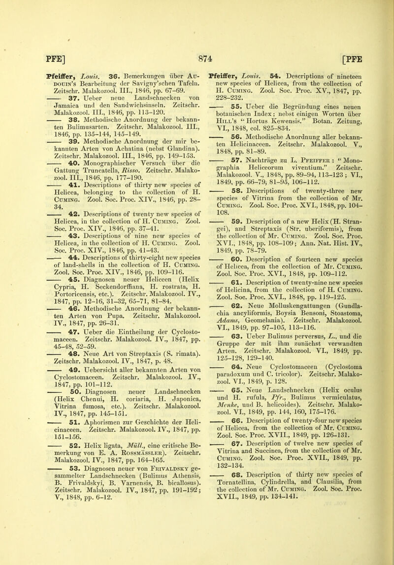 Pfeiffer, Louis. 36. Bemerkungen iiber Atj- douin's Bearbeitung der Savigny'schen Tafeln. Zeitschr. Malakozool. III., 1846, pp. 67-69. 37. Ueber neue Landschneckea von Jamaica und den Sandwichsinseln. Zeitschr. Malakozool. III., 1846, pp. 113-120. 38. Methodische Anordnung der bekann- ten Bulimusarten. Zeitschr. Malakozool. III., 1846, pp. 135-144, 145-149. 39. Methodische Anordnung der mir be- kannten Arten von Achatina (nebst Glandina). Zeitschr. Malakozool, III., 1846, pp. 149-153. 40. Monographischer Versuch iiber die Gattung Truncatella, Risso, Zeitschr. Malako- zool. III., 1846, pp. 177-190. 41. Descriptions of thirty new species of Helicea, belonging to the collection of H. CuMmG. Zool. Soc. Proc. XIV., 1846, pp. 28- 34. —— 42. Descriptions of twenty new species of Helicea, in the collection of H. Cuming. Zool. Soc. Proc. XIV., 1846, pp. 37-41. 43. Descriptions of nine new species of Helicea, in the collection of H. Cuming. Zool. Soc. Proc. XIV., 1846, pp. 41-43. 44. Descriptions of thirty-eight new species of land-shells in the collection of H. Cuming. Zool. Soc. Proc. XIV., 1846, pp. 109-116. 45. Diagnosen neuer Heliceen (Helix Cypria, H. Seckendorffiana, H. rostrata, H. Portoricensis, etc.). Zeitschr. Malakozool. IV., 1847, pp. 12-16, 31-32, 65-71, 81-84. 46. Methodische Anordnung der bekann- ten Arten von Pupa, Zeitschr. Malakozool. IV., 1847, pp. 26-31. • 47. Ueber die Eintheilung der Cyclosto- maceen. Zeitschr. Malakozool. IV., 1847, pp. 45-48, 52-59. 48. Neue Art von Streptaxis (S. rimata). Zeitschr. Malakozool. IV., 1847, p. 48, 49. Uebersicht aller bekannten Arten von Cyclostomaceen. Zeitschr. Malakozool, IV., 1847, pp. 101-112. 50. Diagnosen neuer Landschnecken (Helix Chenui, H. coriaria, H. Japonica, Vitrina fumosa, etc.). Zeitschr. Malakozool. IV., 1847, pp. 145-151. • 51. Aphorismen zur Geschichte der Heli- cinaceen, Zeitschr, Malakozool. IV,, 1847, pp. 151-156. 52. Helix Hgata, Miill., eine critische Be- merkung von E. A. Eossmassler), Zeitschr. Malakozool. IV., 1847, pp. 164-165. — 53. Diagnosen neuer von Frivaldsky ge- samraelter Landschnecken (Bulimus Athensis, B. Frivaldskyi, B. Varnensis, B. bicallosus). Zeitschr, Malakozool, IV,, 1847, pp, 191-192; v., 1848, pp. 6-12. Pfeiffer, Louis. 54. Descriptions of nineteen new species of Helicea, from the collection of H. Cuming. Zool. Soc. Proc. XV., 1847, pp. 228-232. —-— 55. Ueber die Begriindung eines neuen botanischen Index; nebst einigen Worten iiber Hill's  Hortus Kewensis. Botan. Zeitung, VI., 1848, col. 825-834. — 56. Methodische Anordnung aller bekann- ten Helicinaceen. Zeitschr. Malakozool. V., 1848, pp. 81-89. 57. Nachtrage zu L. PFEirpER :  Mono- graphia Heliceorum viventium. Zeitschr. Malakozool. V., 1848, pp. 89-94, 113-123 ; VI., 1849, pp. 66-79i 81-95, 106-112. — 58. Descriptions of twenty-three new species of Vitrina from the collection of Mr. Cuming. Zool, Soc. Proc. XVI., 1848, pp. 104- 108. 59. Description of a new Helix (H. Stran- gei), and Streptaxis (Str. uberiformis), from the collection of Mr. Cuming. Zool. Soc. Proc. XVI. , 1848, pp. 108-109; Ann, Nat, Hist. IV., 1849, pp. 78-79, -— 60. Description of fourteen new species of Helicea, from the collection of Mr. Cuming. Zool. Soc. Proc. XVI., 1848, pp. 109-112. 61. Description of twenty-nine new species of Helicina, from the collection of H. Cuming. Zool. Soc. Proc. XVI., 1848, pp. 119-125. 62. Neue Molluskengattungen (Gundla- chia ancyliformis, Boysia Bensoni, Stoastoma, Adams, Geomelania). Zeitschr. Malakozool. VI., 1849, pp. 97-105, 113-116. 63. Ueber Bulimus perversus, L., und die Gruppe der mit ihm zunachst verwandten Arten. Zeitschr. Malakozool. VI., 1849, pp. 125-128, 129-140. 64. Neue Cyclostomaceen (Cyclostoma paradoxum und C. tricolor). Zeitschr. Malako- zool. VI., 1849, p. 128. 65. Neue Landschnecken (Helix oculus und H. rufula, Pfr., Bulimus vermiculatus, Menke, und B. helicoides). Zeitschr. Malako- zool. VL, 1849, pp. 144, 160, 175-176. — 66. Description of twenty-four new species of Helicea, from the collection of Mr. Cuming. Zool. Soc. Proc. XVII., 1849, pp. 126-131. . 67. Description of twelve new species of Vitrina and Succinea, from the collection of Mr. Cuming. Zool. Soc. Proc. XVII., 1849, pp. 132-134. 68. Description of thirty new species of Tornatellina, Cylindrella, and Clausilia, from the collection of Mr. Cuming. Zool. Soc. Proc. XVII. , 1849, pp. 134-141.