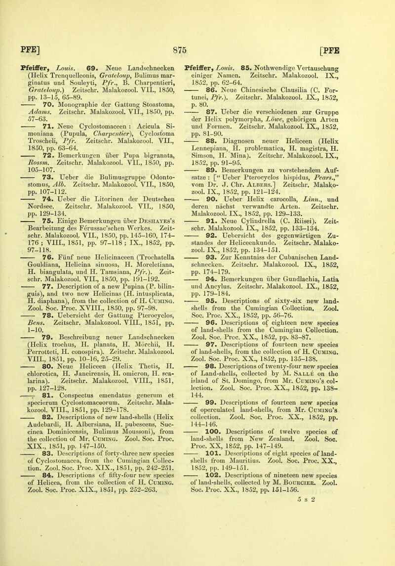 Ffei£Fer) Louis. 69. Neue Landschnecken (Helix Trenquelleonis, Grateloup, Bulimus mar- ginatus und Souleyti, Pfr., B. Charpentieri, Grateloup.) Zeitschr. Malakozool. VIL, 1850, pp. 13-15, 65-89. —— 70. Monographie der Gattung Stoastoma, Adams. Zeitschr. Malakozool. VII., 1850, pp. 57-63. —— 71. Neue Cyclostomaceen : Acicula Si- moniana (Pupula, Charpentier), Cyclostoma Troscheli, Pfr. Zeitschr. Malakozool, VII., 1850, pp. 63-64. — 72. Bemerkungen iiber Pupa bigranata, Rossm. Zeitschr. Malakozool. VII., 1850, pp. 105-107. 73. Ueber die Bulimusgruppe Odonto- stomus. Alb. Zeitschr. Malakozool, VIL, 1850, pp. 107-112. 74. Ueber die Litorinen der Deutschen Nordsee. Zeitschr. Malakozool. VII., 1850, pp. 129-134. 75. Einige Bemerkungen iiber Deshayes's Bearbeitung des Ferussac'schen Werkes, Zeit- schr, Malakozool, VII,, 1850, pp. 145-160, 174- 176 ; VIII., 1851, pp. 97-118 ; IX., 1852, pp. 1 97-118. 76. Fiinf neue Helicinaceen (Trochatella Gouldiana, Helicina sinuosa, H. Moreletiana, H. biangulata, und H. Tamsiana, Pfr.). Zeit- schr. Malakozool, VIL, 1850, pp, 191-192. ■ 77. Description of a new Pupina (P. bilin- guis), and two new Helicinas (H. intusplicata, H. diaphana), from the collection of H. CuaiiNG, Zool, Soc, Proc, XVIII., 1850, pp. 97-98. 78. Uebersicht der Gattung Pterocyclos, Bens. Zeitschr. Malakozool. VIIL, 1851, pp. 1-10. 79. Beschreibung neuer Landschnecken (Helix trochus, H. planata, H. Morchii, H. Perrotteti, H. conospira), Zeitschr. Malakozool. VIIL, 1851, pp. 10-16, 25-29, 80. Neue Heliceen (Helix Thetis, H. chlorotica, H. Janeirensis, H. omicron, H. sca- larina). Zeitschr. Malakozool. VIIL, 1851, pp. 127-128. . r 81. Conspectus emendatus generum et specierum Cyclostomaceorum, Zeitschr. Mala- kozool, VIIL, 1851, pp. 129-178. 82. Descriptions of new land-shells (Helix Audebardi, H. Albersiana, H. pubescens, Suc- cinea Dominicensis, Bulimus Moussoni), from the collection of Mr. Cuming. Zool. Soc. Proc. XIX,, 1851, pp, 147-150. ^ 83. Descriptions of forty-three new species of Cyclostomacea, from the Cumingian Collec- tion. Zool. Soc, Proc, XIX,, 1851, pp. 242-251. 84. Descriptions c f fifty-four new species of Helicea, from the collection of H, Cuming. Zool. Soc. Proc. XIX., 1851, pp. 252-263. Pfeiffer, Louis. 85. Nothwendige Vertauschung einiger Namen. Zeitschr. Malakozool. IX., 1852, pp. 62-64. 86. Neue Chinesische Clausilia (C. For- tunei, Pfr.). Zeitschr. Malakozool. IX., 1852, p. 80. ■ 87. Ueber die verschiedenen zur Gruppe der Helix polymorpha, Lowe, gehorigen Arten und Formen. Zeitschr, Malakozool. IX., 1852, pp. 81-90. 88. Diagnosen neuer Heliceen (Helix Lennepiana, H. problematica, H. magistra, H. Simson, H, Mina). Zeitschr. Malakozool. IX., 1852, pp. 91-95. 89. Bemerkungen zu vorstehendem Auf- satze : [ Ueber Pterocyclos hispidus. Pears. vom Dr. J. Chr. Albers,] Zeitschr. Malako- zool. IX,, 1852, pp, 121-124. 90. Ueber Helix carocolla. Linn., und deren nachst verwandte Arten. Zeitschr. Malakozool. IX., 1852, pp. 129-133. 91. Neue Cylindrella (C. Riisei). Zeit- schr. Malakozool. IX,, 1852, pp. 133-134. 92. Uebersicht des gegenwartigen Zu- standes der Heliceenkunde. Zeitschr. Malako- zool. IX., 1852, pp. 134-151. 93. Zur Kenntniss der Cubanischeu Land- schnecken, Zeitschr. Malakozool. IX., 1852, pp. 174-179. 94. Bemerkungen iiber Gundlachia, Latia und Ancylus. Zeitschi'. Malakozool. IX., 1852, pp, 179-184. 95. Descriptions of sixty-six new land- shells from the Cumingian Collection. Zool. Soc. Proc. XX., 1852, pp. 56-76. 96. Descriptions of eighteen new species of land-shells from the Cumingian Collection. Zool. Soc, Prcc. XX., 1852, pp. 83-87. 97. Descriptions of fourteen new species of land-shells, from the collection of H. Cuming. Zool. Soc. Proc. XX., 1852, pp. 135-138. —— 98. Descriptions of twenty-four new species of Land-shells, collected by M. Salle on the island of St. Domingo, from Mr. Cuming's col- lection. Zool. Soc. Proc. XX., 1852, pp. 138- 144. 99. Descriptions of fourteen new species of operculated land-shells, from Mr. Cuming's collection. Zool. Soc. Proc. XX., 1852, pp. 144-146. 100. Descriptions of twelve species of land-shells from New Zealand. Zool. Soc. Proc. XX, 1852, pp, 147-149. 101. Descriptions of eight species of land- shells from Maiuitius. Zool. Soc. Proc. XX., 1852, pp. 149-151. 102. Descriptions of nineteen new species of land-shells, collected by M. Bourcier. Zool. Soc. Proc. XX,, 1852, pp. 151-156. 5 s 2