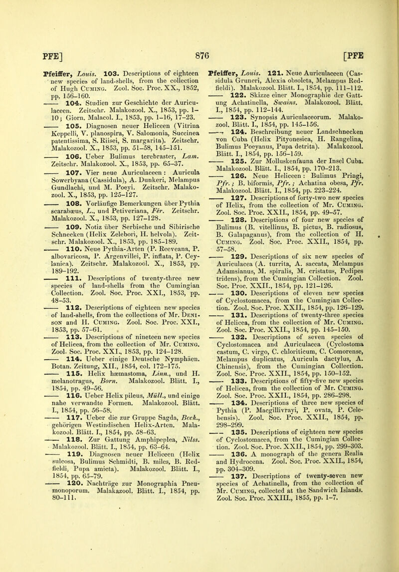 Pfeiffer, Louis. 103. Descriptions of eighteen ■ new specieis of land-shells, from the collection of Hugh Cuming. Zool. Soc. Proc.XX., 1852, pp. 156-160. 104. Studien zur Geschichte der Auricu- laceen. Zeitsclir. Malakozool. X., 1853, pp. 1- 10; Giorn. Malacol. I,, 1853, pp. 1-16, 17-23. 105. Diagnosen neuer Heliceen (Vitriua Iveppelli, V. planospira, V. Salomonia, Succinea patentissima, S. Riisei, S. margarita). Zeitschr. Malakozool. X., 1853, pp. 51-58, 145-151. 106. Ueber Buliraus terebraster, Lam. Zeitschr. Malakozooh X., 1853, pp. 65-37. 107. Vier neue Auriculaceen: Auricula Sowerbyana (Cassidula), A. Dunkeri, Melampus Gundlachi, uud M. Poeyi. Zeitschr. Malako- zool. X., 1853, pp. 125-127. —— 108. Vorlaufige Bemerkungen iiber Pythia scarabaeus, I^., und Petiveriana, Fer. Zeitschr. Malakozool. X., 1853, pp. 127-128. 109. Notiz iiber Serbische und Sibirische Schnecken (Helix Zelebori, H. helvola). Zeit- schr. Malakozool. X., 1853, pp. 185-189. . 110. Neue Py thia-Ar ten (P. Reeveana, P. albovaricosa, P. Argenvillei, P. inflata, P. Cey- lanica). Zeitschr. Malakozool. X., 1853, pp. 189-192. 111. Descriptions of twenty-three new species of land-shells from the Cumingian Collection. Zool. Soc. Proc. XXI., 1853, pp. 48-53. ■ 112. Descriptions of eighteen new species of land-shells, from the collections of Mr. Deni- SON and H. Cuming. Zool. Soc. Proc. XXI., 1853, pp. 57-61. . 113. Descriptions of nineteen new species of Helicea, from the collection of Mr. Cuming. Zool. Soc. Proc. XXI., 1853, pp. 124-128. — 114. Ueber einige Deutsche Nymphaen. Botan. Zeitung, XII., 1854, col. 172-175. —— 115. Helix hsemastoma, Linn., und H. melanotragus, Born. Malakozool. Blatt. I., 1854, pp. 49-56. 116. Ueber Helix pileus, MiilL, und einige nahe verwandte Formen. Malakozool. Blatt. I., 1854, pp. 56-58. 117. Ueber die zur Gruppe Sagda, Beck., gehorigen Westindischen Helix-Arten, Mala- kozool. Blatt. T., 1854, pp. 58-63. 118. Zur Gattung Amphipeplea, Nilss. ■ Malakozool. Blatt. I., 1854, pp. 63-64. —— 119. Diagnosen neuer Heliceen (Helix sulcosa, Bulimus Schmidti, B. miles, B. Red- fieldi; Pupa amicta). Malakozool. Blatt. I., 1854, pp. 65-79. 120. Nachtrage zur Monographia Pneu- monoporum. Malakazool. Bliitt. I., 1854, pp. 80-111, Pfei£Fer, Louis. 121. Neue Auriculaceen (Cas- sidula Gruneri, Alexia obsoleta, Melampus Red- fieldi). Malakozool. Blatt. I., 1854, pp. 111-112. 122. Skizze einer Monographic der Gatt- ung Achatinella, Swains. Malakozool. Blatt, I., 1854, pp. 112-144. 123. Synopsis Auriculaceorum. Malako- zool. Bliitt. I., 1854, pp. 145-156. 124. Beschreibung neuer Landschnecken von Cuba (Helix Pityonesica, H. Rangelina, Bulimus Poeyanus, Pupa detrita). Malakozool. Blatt. I, 1854, pp. 156-159. 125. Zur MoUuskenfauna der Insel Cuba. Malakozool Blatt. I., 1854, pp. 170-213. 126. Neue Heliceen : Bulimus Pringi, Pfr. ; B, biformis, Pfr. ; Achatina obesa, Pfr. Malakozool. Blatt. I., 1854, pp. 223-224. 127. Descriptions of forty-two new species of Helix, from the collection of Mr. Cuming. Zool. Soc. Proc. XXII., 1854, pp. 49-57. 128. Descriptions of four new species of Bulimus (B. vitellinus, B. pictus, B. radiosus, B. Galapaganus), from the collection of H. Cuming. Zool. Soc. Proc. XXII., 1854, pp. 57-58. . 129. Descriptions of six new species of Auriculacea (A. turrita, A. saccata, Melampus Adamsianus, M. spiralis, M. cristatus, Pedipes tridens), from the Cumingian Collection. Zool. Soc. Proc. XXIT., 1854, pp. 121-126. 130. Descriptions of eleven new species of Cyclostomacea, from the Cumingian Collec- tion. Zool. Soc. Proc. XXIL, 1854, pp. 126-129. 131. Descriptions of twenty-three species of Helicea, from the collection of Mr. Cuming. Zool. Soc. Proc. XXII., 1854, pp. 145-150. 132. Descriptions of seven species of Cyclostomacea and Auriculacea (Cyclostoma castum, C. virgo, C. chloriticum, C. Comorense, Melampus duplicatus. Auricula dactylus, A. Chinensis), from the Cumingian Collection. Zool. Soc. Proc. XXII., 1854, pp. 150-152. > 133. Descriptions of fifty-five new species of Helicea, from the collection of Mr. Cuming. Zool. Soc. Proc. XXIL, 1854, pp. 286-298. —— 134. Descriptions of three new species of Pythia (P. Macgillivrayi, P. ovata, P. Cele- bensis). Zool. Soc. Proc. XXIL, 1854, pp. 298-299. 135. Descriptions of eighteen new species of Cyclostomacea, from the Cumingian Collec- tion. Zool. Soc. Proc. XXIL, 1854, pp. 299-303. • 136. A monograph of the genera Realia and Hydrocena. Zool. Soc. Proc. XXIL, 1854, pp. 304-309. 137. Descriptions of twenty-seven new species of Achatinella, from the collection of Mr. Cuming, collected at the Sandwich Islands. Zool. Soc. Proc. XXIIL, 1855, pp. 1-7.