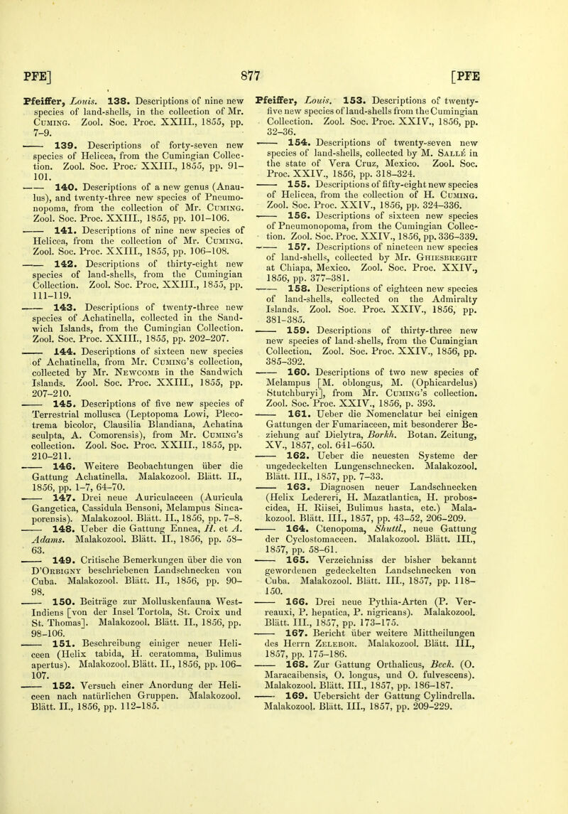 Pfeiffer, Louis. 138. Descriptions of nine new species of land-shells, in the collection of Mr, Cuming. ZooL Soc. Proc. XXIII., 1855, pp. 7-9. ■ 139. Descriptions of forty-seven new species of Helicea, from the Cumingian Collec- tion. Zool. Soc. Proc. XXIII., 1855, pp. 91- 101. 140. Descriptions of a new genus (Anau- lus), and twenty-three new species of Pneumo- nopoma, from the collection of Mr. Cuming. Zool. Soc. Proc. XXIII., 1855, pp. 101-106. 141. Descriptions of nine new species of Helicea, from the collection of Mr. Cuming. Zool. Soc. Proc. XXIII., 1855, pp. 106-108. 142. Descriptions of thirty-eight new species of land-shells, from the Cumingian Collection. Zool. Soc. Proc. XXIII., 1855, pp. 111-119. 143. Descriptions of twenty-three new species of Achatinella, collected in the Sand- wich Islands, from the Cumingian Collection. Zool. Soc. Proc. XXIII., 1855, pp. 202-207. —— 144. Descriptions of sixteen new species iof Achatinella, from Mr. Cuming's collection, collected by Mr. Newcomb in the Sandwich Islands. Zool. Soc. Proc. XXIII., 1855, pp. 207-210. — 145. Descriptions of five new species of Terrestrial moUusca (Leptopoma Lowi, Pleco- trema bicolor, Clausilia Blandiana, Achatina sculpta, A. Comorensis), from Mr. Cumng's collection. Zool. Soc. Proc. XXIII.. 1855, pp. 210-211. —— 146. Weitere Beobachtungen iiber die Gattung Achatinella. Malakozool. Bliitt. II., 1856, pp. 1-7, 64-70. 147. Drei neue Auriculaceen (Auricula Gangetica, Cassidula Bensoni, Melampus Sinca- porensis). Malakozool. Bliitt. II., 1856, pp. 7-8. • 148. Ueber die Gattung Ennea, //. et A. Adams. Malakozool. Blatt. II., 1856, pp. 58- 63. i 149. Critische Bemerkungen iiber die von D'Orbigny beschriebencn Landschnecken von Cuba. Malakozool. Blatt. II., 1856, pp. 90- 98. 150. Beitrage zur Molluskenfauna West- Indiens [von der Insel Tortola, St. Croix und St. Thomas]. Malakozool. Blatt. II., 1856, pp. 98-106. 151. Beschreibung einiger neuer Heli- ceen (Helix tabida, H. ceratomma, Bulimus apertus). Malakozool. Blatt. IL, 1856, pp. 106- 107. 152. Versuch einer Anordung der Heli- ceen nach natiirlichen Gruppen. Malakozool. Blatt. II., 1856, pp. 112-185. PfeiflFer, Louis. 153. Descriptions of twenty- five new species of laud-shells from the Cumingian Collection. Zool. Soc. Proc. XXIV., 1856, pp. 32-36. ' 154, Descriptions of twenty-seven new species of laud-shells, collected by M. Salle in the state of Vera Cruz, Mexico. Zool. Soc. Proc. XXIV., 1856, pp. 318-324. 155. Descriptions of fifty-eight new species of Helicea, from the collection of H. Cuming. Zool. Soc. Proc. XXIV., 1856, pp. 324-336. 156. Descriptions of sixteen new species of Pneumonopoma, from the Cumingian Collec- tion. Zool. Soc. Proc. XXIV., 1856, pp. 336-339. •- 157. Descriptions of nineteen new species of land-shells, collected by Mr. Ghiesbreght at Chiapa, Mexico. Zool. Soc. Proc. XXIV., 1856, pp. 377-381. 158. Descriptions of eighteen new species of land-shells, collected on the Admiralty Islands. Zool. Soc. Proc. XXIV., 1856, pp. 381-385. 159. Descriptions of thirty-three new new species of land-shells, from the Cumingian Collection. Zool. Soc. Proc. XXIV., 1856, pp. 385-392. 160. Descriptions of two new species of Melampus [M. oblongus, M. (Ophicardelus) Stutchburyi], from Mr. Cuming's collection. Zool. Soc. Proc. XXIV., 1856, p. 393. 161. Ueber die Nomenclatur bei einigen Gattungen der Fumariaceen, mit besonderer Be- ziehung auf Dielytra, Borkh. Botan. Zeitung, XV., 1857, col. 641-650. 162. Ueber die neuesten Systeme der ungedeckelten Lungenschnecken. Malakozool. Blatt. III., 1857, pp. 7-33. 163. Diagnosen neuer Landschnecken (Helix Ledereri, H. Mazatlantica, H. probos- cidea, H. Riisei, Bulimus hasta, etc.) Mala- kozool. Bliitt. III., 1857, pp. 43-52, 206-209. 164. Ctenopoma, Shuttl., neue Gattung der Cyclostomaceen. Malakozool. Bliitt. III., 1857, pp. 58-61. 165. Verzeichniss der bisher bekannt gewordenen gedeckelten Landschnecken von Cuba. Malakozool. Blatt. III., 1857, pp. 118- 150. 166. Drei neue Pythia-Arten (P. Ver- reauxi, P. hepatica, P. nigricans). Malakozool. Bliitt. IIL, 1857, pp. 173-175. 167. Bericht iiber weitere Mittheilungea des Herrn Zelebor. Malakozool. Blatt. III., 1857, pp. 175-186. 168. Zur Gattung Orthalicus, Beck. (O. Maracaibensis, O. longus, und O. fulvescens). Malakozool. Bliitt. III., 1857, pp. 186-187. 169. Uebersicht der Gattung Cylindrella. Malakozool, Bliitt. IIL, 1857, pp. 209-229.