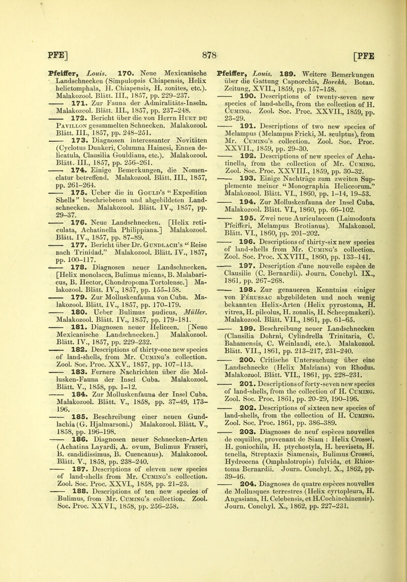 Pfeiffer, Louis. 170. Neue Mexicanische • Landschneckeu (Simpulopsis Chiapensis, Helix helictomphala, H. Chiapensis, H. zonites, etc). Malakozool. Blatt. III., 1857, pp. 229-237. 171. Zur Fauna der Admii-alitats-Inseln. Malakozool. Blatt. III., 1857, pp. 237-248. 172. Bericht iiber die von Herrn Htjet du Pa VILLON gesammelten Schnecken. Malakozool. Bliitt. III., 1857, pp. 248-251. . 173. Diagnosen interessanter Novitaten (Cyclotus Dunkeri, Columna Hainesi, Ennea de- licatula, Clausilia Gouldiana, etc.). Malakozool. Blatt. III., 1857, pp. 256-261. • 174. Einige Bemerkungen, die Nomen- clatur betrelFend. Malakozool, Blatt. III., 1857, pp. 261-264. 175. Ueber die in Gould's  Expedition Shells beschriebenen und abgebildeten Land- schnecken. Malakozool. Blatt. IV., 1857, pp. 29-37. 176. Neue Landschnecken. [Helix reti- culata, Achatinella Philippiana.] Malakozool. Bliitt. IV., 1857, pp. 87-89. 177. Bericht liber Dr. Gtjndlach's  Reise nach Trinidad. Malakozool. Bliitt. IV., 1857, pp. 100-117. —— 178. Diagnosen neuer Landschnecken. [Helix monolacca, Bulimus micans, B. Malabari- . cus, B. Hector, Chondropoma Tortolense.] Ma- lakozool. Bliitt. IV., 1857, pp. 155-158. — 179. Zur MoUuskenfauna von Cuba. Ma- lakozool. Bliitt. IV., 1857, pp. 170-179. 180. Ueber Bulimus pudicus, Miiller. Malakozool. Bliitt. IV., 1857, pp. 179-181. 181. Diagnosen neuer Heliceen. [Neue Mexicanische Landschnecken.] Malakozool. Blatt. IV., 1857, pp. 229-232. —— 182. Descriptions of thirty-one new species of land-shells, from Mr. Cuming's collection. Zool. Soc. Proc. XXV., 1857, pp. 107-113. 183. Fernere Nachrichten iiber die Mol- lusken-Fauna der Insel Cuba. Malakozool. Blatt. v., 1858, pp. 1-12. 184. Zur MoUuskenfauna der Insel Cuba. Malakozool. Bliitt. V., 1858, pp. 37-49, 173- 196. 185. Beschreibung einer neuen Gund- lachia (G. Hjalmarsoni.) Malakozool. Bliitt. V., 1858, pp. 196-198. 186. Diagnosen neuer Schnecken-Arten (Achatina Layardi, A. ovum, Bulimus Fraseri, B. candidissimus, B. Cuencanus). Malakozool. Bliitt. v., 1858, pp. 238-240. 187. Descriptions of eleven new species of land-shells from Mr. Cuming's collection. Zool. Soc. Proc. XXVI., 1858, pp. 21-23. 188. Descriptions of ten new species of Bulimus, from Mr. Cuming's collection. Zool. Soc. Proc. XXVI., 1858, pp. 256-258. Pfeiffer, Louis. 189. Weitere Bemerkungen Tiber die Gattung Capnorchis, Borckh. Botan. Zeitung, XVIL, 1859, pp. 157-158. 190. Descriptions of twenty-seven new species of land-shells, from the collection of H. Cuming. Zool. Soc. Proc. XXVII., 1859, pp. 23-29. 191. Descriptions of two new species of Melampus (Melampus Fricki, M. sculptus), from Mr. Cuming's collection. Zool. Soc. Proc. XXVII., 1859, pp. 29-30. 192. Descriptions of new species of Acha- tinella, from the collection of Mr. Cuming. Zool. Soc. Proc. XXVIIL, 1859, pp. 30-32. —— 193. Einige Nachtrage zum zweiten Sup- plemente meiner Monographia Heliceorum. Malakozool. Blatt. VL, 1860, pp. 1-14, 19-58. 194. Zur MoUuskenfauna der Insel Cuba. Malakozool. Bliitt. VL, 1860, pp. 66-102. 195. Zwei neue Auriculaceen (Laimodonfa Pfeifferi, Melampus Brotianus). Malakozool. Bliitt. VI., 1860, pp. 201-202. 196. Descriptions of thirty-six new species of land-shells from Mr. Cuming's collection. Zool. Soc. Proc. XXVIIL, 1860, pp. 133-141. 197. Description d'une nouvelle especft de Clausilie (C. Bernardii). Journ. Conchyl. IX., 1861, pp. 267-268. 198. Zur genaueren Kenntniss einiger von Ferussac abgebildeten und noch wenig bekannten Helix-Arten (Helix pyrostoma, H. vitrea, H. pileolus, H. zonalis, H. Scheepmakeri). Malakozool. Blatt. VII., 1861, pp. 61-65. —■— 199. Beschreibung neuer Landschnecken (Clausilia Dohrni, Cylindrella Trinitaria, C. Bahamensis, C. Weinlandi, etc.). Malakozool. Bliitt. VIL, 1861, pp. 213-217, 231-240. 200. Critische Untersuchung iiber eine Landschnecke (Helix Malziana) von Ehodus. Malakozool. Bliitt. VIL, 1861, pp. 228-231. 201. Descriptions of forty-seven new .species of land-shells, from the collection of H. Cuming. Zool. Soc. Proc. 1861, pp. 20-29, 190-196. 202. Descriptions of sixteen new species of land-shells, from the collection of H. Cuming. Zool. Soc. Proc. 1861, pp. 386-389. 203. Diagnoses de neuf especes nouvelles de coquilles, provenant de Siam : Helix Crossei, H. goniochila, H. ptychostyla, H. breviseta, H. tenella, Streptaxis Siamensis, Bulimus Crossei, Hydrocena (Omphalotropis) fulvida, et Khios- toma Bernardii. Journ. Conchyl. X., 1862, pp. 39-46. 204. Diagnoses de quatre especes nouvelles de MoUusques terrestres (Helix cyrtopleura, H. Angasiana, H. Celebensis, et H.Cochinchinensis). Journ. Conchyl. X., 1862, pp. 227-231.