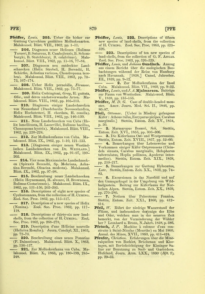 Pfeilfer, Louis. 205. Ueber die bisher zur Gattung Carychium gezahlten MoUuskenarten. Malakozool. Blatt. VIII., 1862, pp. 1-11. 206. Diagnosen neuer Heliceen (Bulimus Turneri,B.Saturaus, B. Cambojiensis, B. Schom- burgki, B. Stutchburyi, B. colubrinus). Mala- kozool. Blatt. VIII., 1862, pp. 11-16, 77-84. 207. Diagnosen neu entdeckter Land- schnecken (Helix Strebeli, H. Berendti, H. Scharfias, Achatina varicosa, Chondropoma tei'e- bra). Malakozool. Blatt. VIII., 1862, pp. 70- 75, 167-174. ^ 208. Ueber Helix pernobilis, Ferussac. Malakozool. Bliitt. VIII., 1862, pp. 75-77. 209. Helix Codringtoni, Gray, H. guttata, Oliv., und deren nachstverwandte Arten. Ma- lakozool. Blatt. VIII., 1862, pp. 105-113. 210. Diagnosen einiger Landschnecken von Neuseeland (Daudebardia Novoseelandica, Helix Hochstetteri, H. chordata, H. conellaj. Malakozool. Blatt. VIII., 1862, pp. 146-150. •—— 211. Neue Landschnecken von Cuba (He- lix lamellicosta, H. Lassevillei, Bulimus bacillus, ; Choanopoma hystrix). ^Malakozool. Blatt. VIII., ' 1862, pp. 220-224. 212. Zur Molluskenfauna von Cuba. Ma- lakozool. Bliitt. IX., 1862, pp. 1-10, 121-133. 213. [Diagnosen einiger neuen Westind- ischen Landschnecken von Dr. Weinlajstd.] Malakozool. Blatt. IX., 1862, pp. 91-97, 199- 202. 214. Vier neue Mexicanische Landschneck- en (Spiraxis Berendti, Sp. Mohriana, Acha- tina Berendti, Oleacina modesta). Malakozool. Blatt. IX., 1862, pp. 97-98. 215. Beschreibung neuer'Landschnecken (Helix Heynemanni, H. alveare, H. Browneana, Bulimus Costaricensis). Malakozool. Blatt. IX., 1862, pp. 151-156, 202-205. 216. Descriptions of eight new species of Cyclostomacea, from the collection of H. Coming. Zool. Soc. Proc. 1862, pp. 115-117. ' 217. Description of a new species of Helix (Nonina). Zool. Soc. Proc. 1862, pp. 117- 118. 218. Descriptions of thirty-six new land- shells, from the collection of H. Cuming. Zool. Soc. Proc. 1862, pp. 268-278. 219. Description d'une Helicine nouvelle (Helicina Rosalise). Journ. Conchyl. XL, 1863, pp. 72-73. 220. Beschreibung eines neuen Pomatias (P. Dalmatinus). Malakozool. Blatt. X., 1863, pp. 136-137. 221. Zur Molluskenfauna von Cuba. Ma- lakozool. Blatt. X., 1863, pp. 180-199, 245- 248. Pfeilfer, Louis. 222. Descriptions of fifteen new species of land-shells, from the collection of H. Cuming. Zool. Soc. Proc. 1863, pp. 523- 526. 223. Descriptions of ten new species of land-shells, from the collection of G. F. Angas. Zool. Soc. Proc. 1863, pp. 526-529. PfeifFer, Louis, und Johann Crundlach. Auszug aus einem Bericht iiber die zoologischen Beo- bachtungen wahrend der Reise von Hamburg nach Havannah. [1838.] Cassel, Jahresber. IIL, 1839, pp. 9-12. > 2. Zur Molluskenfauna der Insel Cuba. Malakozool. Bliitt. VII., 1860, pp. 9-32. PfeifFer, Lotiis, undt/. A. Hjalmarson. Beitrage zur Fauna von Westindien. Malakozool. Blatt. v., 1858, pp. 135-155. Pfeiflfer, M. D. G. Case of double-headed mon- ster. Amer. Journ. Med. Sci. II., 1846, pp. 80-87. Pfeil, Ottomar. [Ueber in Misdroy gefangene Kiifer : Athous rufus, Euryporus picipes, Carabus marginalis.] Stettin, Entom. Zeit. XV., 1854, p. 30. 2. Marmaropus Besseri, Sch. Stettin, Entom. Zeit. XVI., 1855, pp. 305-306. 3. Die Kaferfauna Ost- und Westpreussens. Stettin, Entom. Zeit. XVIIL, 1857, pp. 52-60. 4. Bemerkungen iiber Lebensweise und Vorkommen einiger Kafer Ostpreussens (Cicin- dela sinuata, Carabus marginalia, Helophorus tuberculatus, Hoplia pollinosa, Apoderus inter- medius). Stettin, Entom. Zeit. XIX., 1858, pp. 210-217. 5. Bemerkungen zur Gattung Hylecoetus, Latr. Stettin, Entom. Zeit. XX., 1859, pp. 74- 83. ■■ 6. Excursionen in das Nassfeld und auf den Gamsgarkogel in der Umgebung von Wild- badgastein. Beitrag zur Kaferfauna der Nor- ischen Alpen. Stettin, Entom. Zeit. XX., 1859, pp. 270-280. ■ 7. Notizen iiber Pelecotoma Fennica. Stettin, Entom. Zeit. XXL, 1860, pp. 412- 414. Pfeil, FT. Elihrt der niedrige Wasserstand der Fliisse, und insbesondere derjenige der Elbe und Oder, welchen man in der neueren Zeit bemerkt, von der Verminderuiig der Walder her ? Leonhard u. Bronn, N. Jahrb. 1838, p. 586. Pfetsch, J. P. Machine a colonne d'eau con- struite a Saint-Nicolas (Meurthe) en Mai 1860. Annal. des Mines, XVIL, 1860, pp. 411-424. Pfeufer, Christian. Erfahrungen iiber die Mine- ralquellen von Bocklet, Briickenau und Kiss- ingen, mit Beriicksichtigung der Kissinger Sa- line zur Benutzung zu Sool- und Gasbiidern. Hufeland, Journ. Arzn. LXX., 1830 {Hft. 2), pp. 29-52.