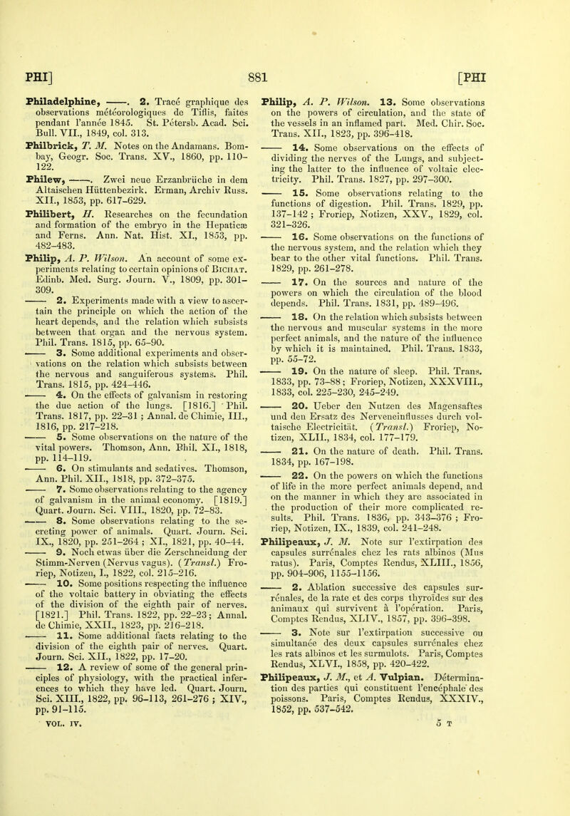Fhiladelphine, . 2. Trace graphique dcs observations meteorologiques de Tiflis, faites pendant I'annee 1845. St. Petersb. Acad. Sci. Bull. VII., 1849, col. 313. Fhilbrick, T. M. Notes on the Andaraans. Bom- bay, Geogr. Soc. Trans. XV., 1860, pp. 110- 122. PhileW) : Zwei neue Erzanbriiche in dem Altaischen Hiittenbezirk. Erman, Archiv Russ. XII., 1853, pp. 617-629. Philibert, H. Researches on the fecundation and formation of the embryo in the Hepaticas and Ferns. Ann. Nat. Hist. XI., 1853, pp. 482-483. Philip, A. P. Wilson. An account of some ex- periments relating to certain opinions of Biciiat. Edinb. Med. Surg. Journ. V., 1809, pp. 301- 309. 2. Experiments made with a view to ascer- tain the principle on which the action of the heart depends, and the relation which subsists between that organ and the nervous system. Phil. Trans. 1815, pp. 65-90. ■ 3. Some additional experiments and obser- vations on the relation which subsists between the nervous and sanguiferous systems. Phil. Trans. 1815, pp. 424-446. 4. On the effects of galvanism in restoring the due action of the lungs. [1816.] Phil, Trans. 1817, pp. 22-31 ; Annal. de Chimie, III., 1816, pp. 217-218. 5. Some observations on the nature of the vital powei's. Thomson, Ann. Bhil. XL, 1818, pp. 114-119. 6. On stimulants and sedatives. Thomson, Ann. Phil. XII., 1818, pp. 372-375. ■ 7. Some observations relating to the agency of galvanism in tlie animal economy. [1819.] Quart. Journ. Sci. VIII., 1820, pp. 72-83. —— 8. Some observations relating to the se- creting power of animals. Quart. Journ. Sci. IX., 1820, pp. 251-264 ; XL, 1821, pp. 40-44. 9. Noch etwas iiber die Zerschneidung der Stimm-Nerven (Nervus vagus). ( Transl.) Fro- riep, Notizeu, I., 1822, col. 215-216. 10. Some positions respecting the influence of the voltaic battery in obviating the effects of the division of the eighth pair of nerves. [1821.] Phil. Trans. 1822, pp. 22-23; Annal. de Chimie, XXIL, 1823, pp. 216-218. 11. Some additional facts relating to the division of the eighth pair of nerves. Quart. Journ. Sci. XII., 1822, pp. 17-20. 12. A review of some of the general prin- ciples of physiology, with the practical infer- ences to which they have led. Quart. Journ. Sci. XIIL, 1822, pp. 96-113, 261-276 ; XIV., pp. 91-115. VOL. IV. Philip, A. P. Wilson. 13. Some observations on the powers of circulation, and the state of the vessels in an inflamed part. Med. Chir. Soc. Trans. XIL, 1823, pp. 396-418. 14. Some observations on the effects of dividing the nerves of the Lungs, and subject- ing the latter to the influence of voltaic elec- tricity. Phil. Trans. 1827, pp. 297-300. 15. Some observations relating to the functions of digestion. Phil. Trans. 1829, pp. 137-142 ; Froriep, Notizen, XXV., 1829, col. 321-326. 16. Some observations on the functions of the nervous system, and the relation which they bear to tlie other vital functions. Phil. Trans. 1829, pp. 261-278. 17. On the sources and nature of the powers on which the circulation of the blood depends. Phil. Trans. 1831, pp. 489-496. 18. On the relation which subsists between the nervous and muscular systems in the more perfect animals, and the nature of the influence by which it is maintained. Phil. Trans. 1833, pp. 55-72. 19. On the nature of sleep. Phil. Trans. 1833, pp. 73-88; Froriep, Notizen, XXXVIIL, 1833, col. 225-230, 245-249. —— 20. Ueber deu Nutzen des Magensaftes und den Ersatz des Nerveneinflusses durch vol- taische Electricitat. {Transl.) Froriep, No- tizen, XLIL, 1834, coL 177-179. 21. On the nature of death. Phil. Trans. 1834, pp. 167-198. 22. On the powers on which the functions of life in the more perfect animals depend, and on the manner in which they are associated in . the production of their more complicated re- sults. Phil. Trans. 1836, pp. 343-376 ; Fro- riep, Notizen, IX., 1839, col. 241-248. Philipeaux, J. M. Note sur I'extirpation des capsules surr6nales chez les rats albinos (Mus ratus). Paris, Comptes Rendus, XLIIL, 1856, pp. 904-906, 1155-1156. —— 2. Ablation successive des capsules sur- renales, de la rate et des corps ihyroides sur des animaux qui survivent a I'operation. Paris, Comptes Rendus, XLIV., 1857, pp. 396-398. 3. Note sur I'extirpation successive ou simultanee des deux capsules surrenales chez les rats albinos et les surmulots. Paris, Comptes Rendus, XLVI., 1858, pp. 420-422. Philipeaux, J. M., et A. Vulpian. Determina- tion des parties qui constituent I'encephale des poissons. Paris, Comptes Rendus, XXXIV., 1852, pp. 537-542. 5 T