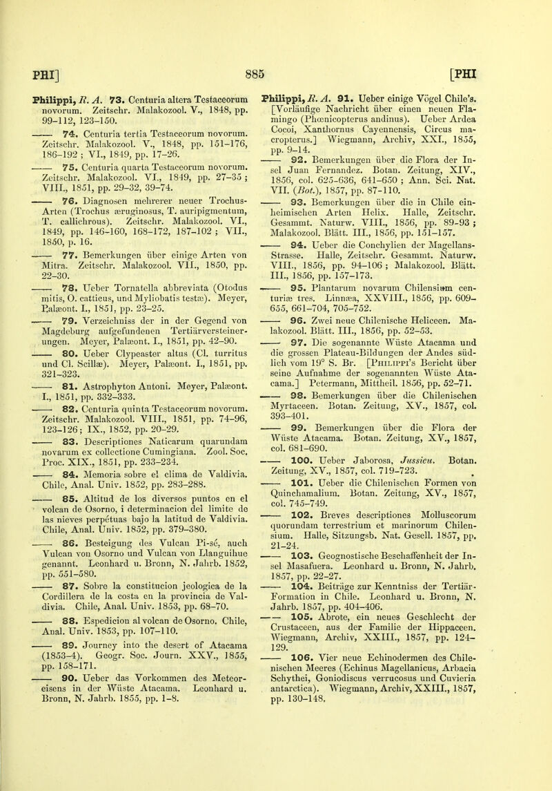 Fhilippi, R. A. 73. Centuria altera Testaceorum novorum. Zeitschr, Malakozool. V., 1848, pp. 99-112, 123-150. —.— 74. Centuria tertia Testaceorum novorum. Zeitschr. Malakozool. V., 1848, pp. 151-176, 186-192 ; VL, 1849, pp. 17-26. 75, Centuria quarta Testaceorum novorum. Zeitschr. Malakozool. VI., 1849, pp. 27-35 ; VIII., 1851, pp. 29-32, 39-74. 76. Diagnosen mehrerer neuer Trochus- Arten (Trochus asruginosus, T. auripigmentum, T. callichrous). Zeitschr. Malakozool. VI., 1849, pp. 146-160, 168-172, 187-102 ; VIL, 1850, p. 16. 77. Bemerkungen iiber einige Arten von Mitra. Zeitschr. Malakozool. VII., 1850, pp. 22-30. 78. Ueber Tornatella abbreviata (Otodus mitis, O. catticus, und Myliobatis testaj). Mejer, Eateont. I., 185], pp. 23-25. 79. Verzeichniss der in der Gegend von Magdeburg aufgefundenen Tertiiirversteiner- ungen. Meyer, Palasont. I., 1851, pp. 42-90. 80. Ueber Clypeaster altus (CI. turritus und CI. Scillae). Meyer, Palajont. I., 1851, pp. 321-323. 81. Aslrophyton Antoni. Meyer, Palteont. I., 1851, pp. 332-333. 82. Centuria quinta Testaceorum novorum. Zeitschr. Malakozool. VIII., 1851, pp. 74-96, 123-126; IX., 1852, pp. 20-29, 83. Descriptiones Naticarum quarundam novarum ex coUectione Cumingiana. Zool. Soc. Proc. XIX., 1851, pp. 233-234. 84. Memoria sobre el clima de Valdivia. Chile, Anal. Univ. 1852, pp. 283-288. 85. Altitud de los diversos puntos en el volcan de Osorno, i determinacion del limite de las nieves perpetuas bajo la latitud de Valdivia. Chile, Anal. Univ. 1852, pp. 379-380. 86. Besteigung des Vulcan Pi-se, auch Vulcan von Osorno und Vulcan von Llanguihue genannt. Leonhard u. Bronn, N. Jahrb. 1852, pp. 551-580. 87. Sobre la constitucion jeologica de la Cordillera de la costa en la provincia de Val- divia. Chile, Anal. Univ. 1853, pp. 68-70. 88. Espediciou al volcan de Osorno. Chile, Anal. Univ. 1853, pp. 107-110. 89. Journey into the desert of Atacama (1853-4). Geogr. Soc. Journ. XXV,, 1855, pp. 158-171. 90. Ueber das Vorkommen des Meteor- eisens in der Wiiste Atacama. Leonhard u. Bronn, N. Jahrb. 1855, pp. 1-8. Fhilippi, iZ. A. 91. Ueber einige Vogel Chile's. [Vorliiufige Nachricht iiber eiueu neuen Fla- mingo (Phcenicopterus andinus), Ueber Ardea Cocoi, Xanthornus Cayennensis, Circus ma- cropterus,] Wiegmann, Archiv, XXL, 1855, pp. 9-14. 92. Bemerkungen iiber die Flora der In- sel Juan Fernandez. Botan. Zeitung, XIV., 1856, col. 625-636, 641-650 ; Ann. Sci. Nat. VIL {Bot.), 1857, pp. 87-110. 93. Bemerkungen iiber die in Chile ein- heimischen Arten Helix. Halle, Zeitschr. Gesammt. Naturw. VIII., 1856, pp. 89-93 ; Malakozool. Bliitt, IIL, 1856, pp. 151-157. 94. Ueber die Conchylien der Magellans- Strasse. Halle, Zeitschr. Gesammt. Naturw. VIII., 1856, pp. 94-106 ; Malakozool. Bliitt. IIL, 1856, pp. 157-173. —— 95. Plantarum novarum Chilensiwm cen- turiae tres. Linnaaa, XXVIIL, 1856, pp, 609- 655, 661-704, 705-752. 96. Zwei neue Chilenische Heliceen. Ma- lakozool. Bliitt. IIL, 1856, pp. 52-53. 97. Die sogenannte Wiiste Atacama und die grossen Plateau-Bildungen der Andes siid- lich vom 19° S. Br. [Philippi's Bericht iiber seine Aufnahme der sogenannteu Wiiste Ata- cama.] Peterraann, Mittheil. 1856, pp. 52-71. —— 98. Bemerkungen iiber die Chilenischen Myrtaceen. Botan. Zeitung, XV., 1857, col. 393-401. 99. Bemerkungen iiber die Flora der Wiiste Atacama. Botan. Zeitung, XV., 1857, col. 681-690. —— 100. Ueber Jaborosa, Jussieu, Botan. Zeitung, XV., 1857, col. 719-723. 101. Ueber die Chilenischen Formen von Quinchamalium. Botan. Zeitung, XV., 1857, col. 745-749. 102. Breves descriptiones Molluscorum quorundam terrestrium et marinorum Chilen- sium. Halle, Sitzungsb. Nat. Gesell. 1857, pp. 21-24. 103. Geognostische BesclialFenheit der In- sel Masafuera. Leonhard u. Bronn, N. Jahrb. 1857, pp. 22-27. 104. Beitriige zur Kenntniss der Tertiiir- Formation in Chile. Leonhard u. Bronn, N. Jahrb. 1857, pp. 404-406. 105. Abrote, ein neues Geschlecht der Crustaceen, aus der Familie der Hippaceen. Wiegmann, Archiv, XXIIL, 1857, pp. 124- 129. 106. Vier neue Echinodermen des Chile- nischen Meeres (Echinus Magellanicus, Arbacia Schythei, Goniodiscus verrucosus und Cuvieria antarctica). Wiegmann, Archiv, XXIIL, 1857, pp. 130-118,