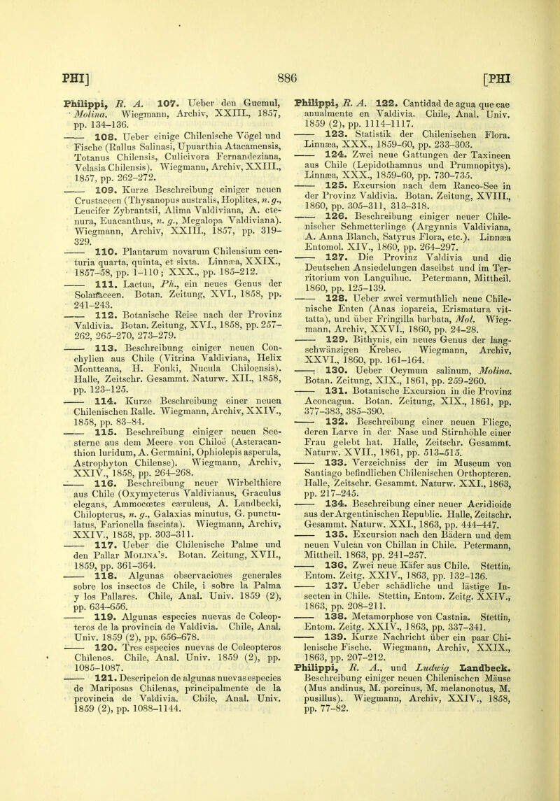 Fhilippi, R. A. 107. Ueber den Guemul, • Molina. Wiegmcann, Archiv, XXIII., 1857, pp. 134-136. 108. Ueber einige Chilenische Vogel unci Fisclie (Rallus Salinasi, Upuarthia Atacamensis, Tetanus Chilensis, Culicivora Fernandeziana, Velasia Chilensis). Wiegmann, Archiv, XXIII., 1857, pp. 262-272. 109. Kurze Besclireibung einiger neuen Crustaceen (Thysanopus australis, Hoplites, n. g., Leucifer Zybrantsii, Alima Valdiviana, A. cte- nura, Euacanthus, n. g., Megalopa Valdiviana). Wiegmann, Archiv, ' XXIII., 1857, pp. 319- 329. 110. Plantarum novarum Chilensium cen- turia quarta, quinta, et sixta. Linnaea, XXIX., 1857-58, pp. 1-110; XXX., pp. 185-212. 111. Lactua, Ph., ein neues Genus der Solaimceen, Botan. Zeitung, XVI., 1858, pp. 241-243. 112. Botanische Eeise nach der Provinz Valdivia. Botan. Zeitung, XVI., 1858, pp. 257- 262, 265-270, 273-279. 113. Beschreibung einiger neuen Con- chylien aus Chile (Vitrina Valdiviana, Helix Montteana, H. Fonki, Nucula Chiloensis). Halle, Zeitschr. Gesammt. Naturw. XII., 1858, pp. 123-125. •- 114L. Kurze Beschreibung einer neuen Chilenischen Ralle. Wiegmann, Archiv, XXIV., 1858, pp. 83-84. 115. Beschreibung einiger neuen See- sterne aus dem Meere von Chiloe (Asteracan- thion luridum, A. Germaini, Ophiolepis asperula, Astrophyton Chilense). Wiegmann, Archiv, XXIV., 1858, pp. 264-268. -: 116. Beschreibung neuer Wirbelthiere aus Chile (Oxymycterus Valdivianus, Graculus elegans, Ammocoetes ca3ruleus, A. Landbecki, Chilopterus, 7i. g., Galaxias minutus, G. punctu- latus, Farionella fasciata). Wiegmann, Archiv, XXIV., 1858, pp. 303-311. 117. Ueber die Chilenische Palme und den Pallar Molina's. Botan. Zeitung, XVII., 1859, pp. 361-364. 118. Algunas observacio'nes generales sobre los insectos de Chile, i sobre la Palma y los Pallares. Chile, Anal. Univ. 1859 (2), pp. 634-656. 119. Algunas especies nuevas de Coleop- teros de la provincia de Valdivia. Chile, Anal. Univ. 1859 (2), pp. 656-678. 120. Tres especies nuevas de Coleopteros Chilenos. Chile, Anal. Univ. 1859 (2), pp. 1085-1087. 121. Descripcion de algunas nuevas especies de Mariposas Chilenas, principalmente de la provincia de Valdivia. Chile, Anal. Univ. 1859 (2), pp. 1088-1144. Fhilippi, R. A. 122. Cantidad de agua que cae anualmente en Valdivia. Chile, Anal. Univ. 1859 (2), pp. 1114-1117. 123. Statistik der Chilenischen Flora. Linnaja, XXX., 1859-60, pp. 233-303. 124. Zwei neue Gattungen der Ta.xineen aus Chile (Lepidothamnus und Prumnopitys). Linnsea, XXX., 1859-60, pp. 730-735. 125. Excursion nach dem Eanco-See in der Provinz Valdivia. Botan. Zeitung, XVIII., 1860, pp. 305-311, 313-318. 126. Beschreibung einiger neuer Chile- nischer Schmetterlinge (Argynnis Valdiviana, A. Anna Blanch, Satyrus Flora, etc.). Linnaea Entomol. XIV., 1860, pp. 264-297. 127. Die Provinz Valdivia und die Deutschen Ansiedelungen daselbst und im Ter- ritorium von Languihuc. Petermann, Mittheil. 1860, pp. 125-139. 128. Ueber zwei vermuthlich neue Chile- nische Enten (Anas iopareia, Erismatura vit- tatta), und ilber Fringilla barbata, Mol. Wieg- mann, Archiv, XXVI., 1860, pp. 24-28. . 129. Bithynis, ein neues Genus der lang- schwanzigen Krebse. Wiegmann, Archiv, XXVI., 1860, pp. 161-164. : 130. Ueber Ocymum salinum, Molina. Botan. Zeitung, XIX., 1861, pp. 259-260. 131. Botanische Excursion in die Provinz Aconcagua. Botan. Zeitung, XIX., 1861, pp. 377-383, 385-390. 132. Beschreibung einer neuen Fliege, deren Larve in der Nase und Stirnhohle einer Frau gelebt hat. Halle, Zeitschr. Gesammt. Naturw. XVII., 1861, pp. 513-515. 133. Verzeichniss der im Museum von Santiago befindlichen Chilenischen Orthopteren. Halle, Zeitschr. Gesammt. Naturw. XXI., 1863, pp. 217-245. 134. Beschreibung einer neuer Acridioide aus der Argentinischen Republic. Halle, Zeitschr. Gesammt. Naturw. XXI., 1863, pp. 444-447. 135. Excursion nach den Biidern und dem neuen Vulcan von Chilian in Chile. Petermann, Mittheil. 1863, pp. 241-257. 136. Zwei neue Kafer aus Chile. Stettin, Entom. Zeitg. XXIV., 1863, pp. 132-136. 137. Ueber schiidliche und liistige In- secten in Chile. Stettin, Enton). Zeitg. XXIV., 1863, pp. 208-211. 138. Metamorphose von Castnia. Stettin, Entom. Zeitg. XXIV., 1863, pp. 337-341. 139. Kurze Nachricht iiber ein paar Chi- lenische Fische. Wiegmann, Archiv, XXIX., 1863, pp. 207-212. Fhilippi, R. A., und Ludwig Landbeck. Beschreibung einiger neuen Chilenischen Miiuse (Mus andinus, M. porcinus, M. melanonotus, M. pusiUus). Wiegmann, Archiv, XXIV., 1858, pp. 77-82.