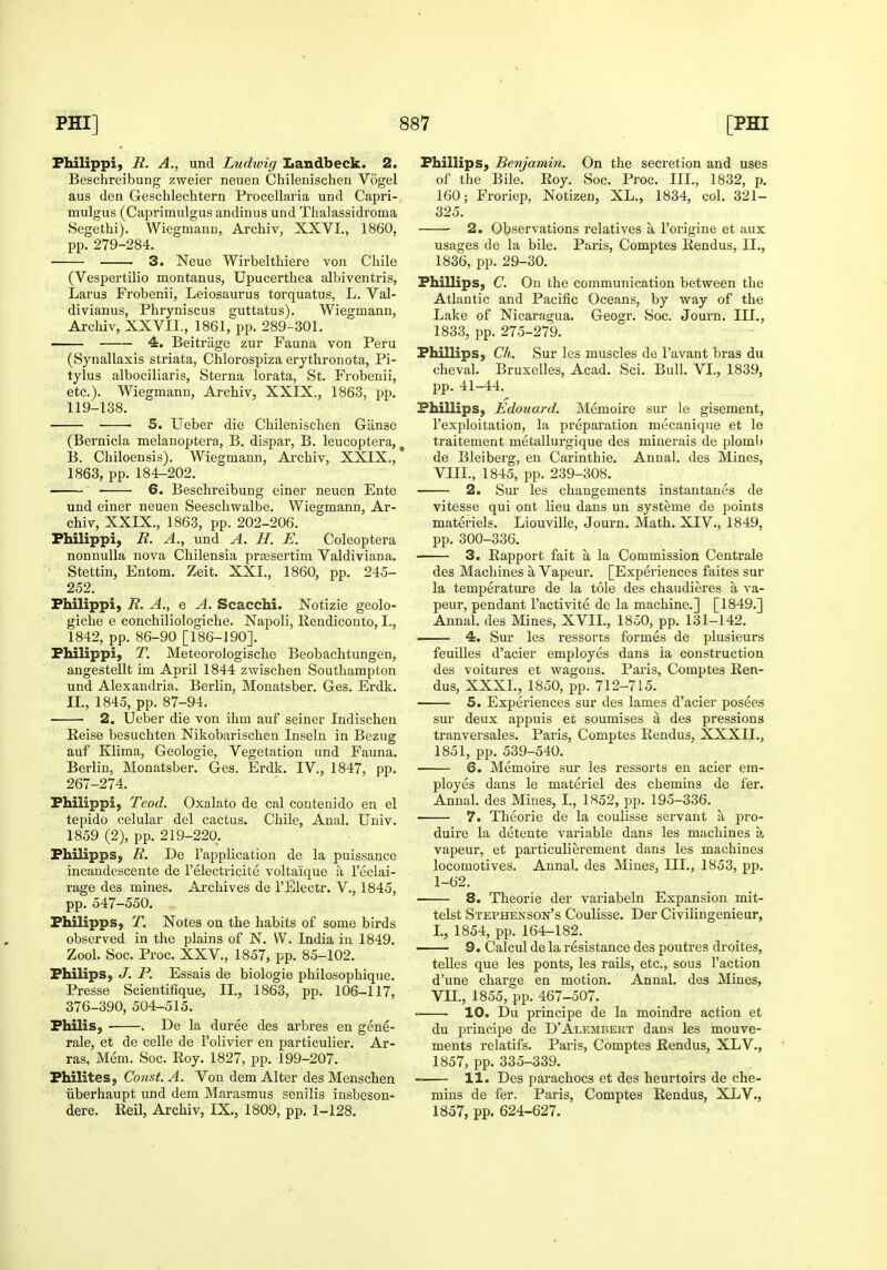Fhilippi, R. A., und Ludwig Landbeck. 2. Beschreibung zweier neuen Chilenischen Vogel aus den Geschlechtern Procellaria und Capri- mulgus (Caprimulgus andinus und Thalassidroma Segethi). Wiegmann, Archiv, XXVI., 1860, pp. 279-284. 3. Neue Wirbelthiere von Chile (Vespertilio montanus, Upucerthea albiventris, Larus Frobenii, Leiosaurus torquatus, L, Val- divianus, Phryniscus guttatus). Wiegmann, Archiv, XXVII., 1861, pp. 289-301. 4. Beitrage zur Fauna von Peru (Synallaxis striata, Chlorospiza erythronota, Pi- tylus alboeiliaris. Sterna lorata, St. Frobenii, etc.). Wiegmann, Archiv, XXIX., 1863, pp. 119-138. S. Ueber die Chilenisclien Giinse (Bernicla melanoptera, B. dispar, B. leucoptera, ^ B. Chiloensis). Wiegmann, Archiv, XXIX., 1863, pp. 184-202. 6. Beschreibung einer neuen Ente und einer neuen Seescliwalbe. Wiegmann, Ar- chiv, XXIX., 1863, pp. 202-206. Fhilippi, R. A., und A. H. E. Coleoptera nonnulla nova Chilensia priEsertim Valdiviana. • Stettin, Entom. Zeit. XXI., 1860, pp. 245- 252. Fhilippi, R. A., e A. Scacchi. Notizie geolo- giche e conchiliologiche. Napoli, Rendiconto, I., 1842, pp. 86-90 [186-190]. Fhilippi, T. Meteorologische Beobachtungen, angestellt im April 1844 zwischen Southampton und Alexandria. Berlin, Monatsber. Ges. Erdk. 11., 1845, pp. 87-94. 2. Ueber die von ihm auf seiner Indischen Reise besuchten Nikobarischen Inseln in Bezug auf Klima, Geologic, Vegetation und Fauna. Berlin, Monatsber. Ges. Erdk. IV., 1847, pp. 267-274. Fhilippi, Teod. Oxalato de cal contenido en el tepido celular del cactus. Chile, Anal. Univ. 1859 (2), pp. 219-220. Fhilipps, R. De I'application de la puissance incandescente de I'electricite volta'ique a I'eclai- rage des mines. Archives de I'Electr. V., 1845, pp. 547-550. Fhilipps, T. Notes on the habits of some birds observed in the plains of N. W. India in 1849. Zool. Soc. Proc. XXV., 1857, pp. 85-102. Fhilips, J. P. Essais de biologic philosophique. Presse Scientifique, II., 1863, pp. 106-117, 376-390, 504-515. Fhilis, ■ . De la duree des arbres en gene- rale, et de celle de I'olivier en particulier. Ar- ras, Mem. Soc. Roy. 1827, pp. 199-207. Fhilites, Const. A. Von dem Alter des Menschen iiberhaupt und dem Marasmus senilis insbeson- dere. Reil, Archiv, IX., 1809, pp. 1-128. Fhillips, Benjamin. On the secretion and uses of the Bile. Roy. Soc. Proc. III., 1832, p. 160; Froriep, Notizen, XL., 1834, col. 321- 325. • 2. Observations relatives a I'origine et aux usages de la bile. Paris, Comptes Rendus, II., 1836, pp. 29-30. Fhillips, C. On the communication between the Atlantic and Pacific Oceans, by vsray of the Lake of Nicaragua. Geogr. Soc. Journ. III., 1833, pp. 275-279. Fhillips, Ch. Sur les muscles de I'avant bras du cheval. Bruxelles, Acad. Sci. Bull. VI,, 1839, pp. 41-44. Fhillips, Edouard. Memoire sur le gisement, I'exploitation, la preparation mecanique et le traitement metallurgique des minerais de plomlj de Bleiberg, en Carinthie. Annal. des Mines, VIII., 1845, pp. 239-308. 2. Sur les changements instantanes de vitesse qui ont lieu dans un systeme de points materiels. Liouville, Journ. Math. XIV., 1849, pp. 300-336. 3. Rapport fait a la Commission Centrale des Machines a Vapeur. [Experiences faites sur la temperature de la tole des chaudieres a va- peur, pendant I'activite de la machine.] [1849.] Annal. des Mines, XVIL, 1850, pp. 131-142. — 4. Sur les ressorts formes de plusieurs feuilles d'acier employes dans ia construction des voitures et wagons. Paris, Comptes Ren- dus, XXXI., 1850, pp. 712-715. 5. Experiences sur des lames d'acier posees sur deux appuis ec soumises a des pressions tranversales. Pai'is, Comptes Rendus, XXXII., 1851, pp. 539-540. 6. Memoii'e sur les ressorts en acier em- ployes dans le materiel des chemins de fer. Annal. des Mines, L, 1852, pp. 195-336. 7. Theorie de la coulisse servant a pro- duire la detente variable dans les machines a vapeur, et particulierement dans les machines locomotives. Annal. des Mines, III., 1853, pp. 1-62. 8. Theorie der variabeln Expansion mit- telst Stephenson's Coulisse. Der Civilingenieur, I., 1854, pp. 164-182. 9. Calcul de la resistance des poutres droites, telles que les ponts, les rails, etc., sous Taction d'une charge en motion. Annal. des Mines, Vn., 1855, pp. 467-507. ■ 10. Du principe de la moindre action et du principe de D'Alembert dans les mouve- ments relatifs. Paris, Comptes Rendus, XLV., 1857, pp. 335-339. 11. Des parachocs et des heurtoirs de che- mins de fer. Paris, Comptes Rendus, XLV., 1857, pp. 624-627.