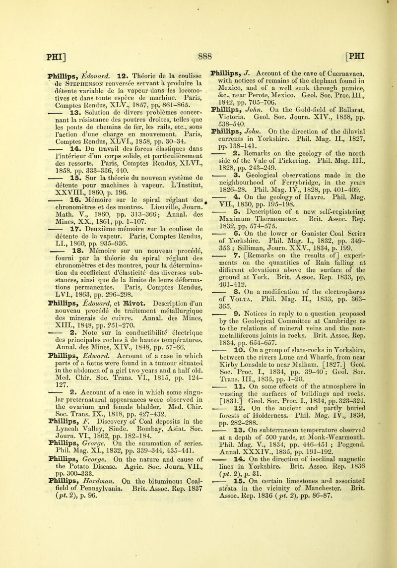 « PHI] 888 [PHI Phillips, Edouard. 12. Theorie de la coulisse de Stephenson renversce servant a produire la detente variable de la vapeur dans les locomo- tives et dans toute espece de machine. Paris, Comptes Rendus, XLV., 1857, pp. 861-865. i 13. Solution de divers problemes concer- nant la resistance des poutres droites, telles que les pouts de chemins de fer, les rails, etc., sous Taction d'une charge en mouvement. Paris, Comptes Rendus, XLVI., 1858, pp. 30-34. —— 14. Du travail des forces elastiques dans I'interieur d'un corps solide, et particulierement des ressorts, Paris, Comptes Rendus, XLVI., 1858, pp. 333-336, 440. 15. Sur la theorie du nouveau systeme de detente pour machines a vapeur. L'Institut, XXVIII., 1860, p. 196. 16. Memoire sur le spiral reglant des ^ chronometres et des montres. Liouville, Journ. Math, v., 1860, pp. 313-366; Annal. des Mines, XX., 1861, pp. 1-107. ■ 17. Deuxieme memoire sur la coulisse de detente de la vapeur. Paris, Comptes Rendus, LI., 1860, pp. 935-936. — 18. Memoire sur un nouveau precede, fourni par la theorie du spiral reglant des chronometres et des montres, pour la determina- tion du coefficient d'elasticite des diverses sub- stances, ainsi que de la limite de leurs deforma- tions permanentes. Paris, Comptes Rendus, LVL, 1863, pp. 296-298. Phillips, Edouard, et Slivot. Description d'un nouveau precede de traitement metallurgique des minerals de cuivre. Annal. des Mines, XIIL, 1848, pp. 251-270. ■ 2. Note sur la conductibilite electrique des principales roches a de hautes temperatures. Annal. des Mines, XIV., 1848, pp. 57-66. Phillips, Edward. Account of a case in which parts of a foetus were found in a tumour situated in the abdomen of a girl two years and a half old. Med. Chir. Soc. Trans. VL, 1815, pp. 124- 127. 2. Account of a case in which some singu- lar iireternatural appearances were observed in the ovarium and female bladder. Med. Chir. Soc. Trans. IX., 1818, pp. 427-432. Phillips, F. Discovery of Coal deposits in the Lyneah Valley, Sinde. Bombay, Asiat. Soc. Journ. VI., 1862, pp. 182-184. Phillips, George. On the summation of series. Phil. Mag. XL, 1832, pp. 339-344, 435-441. Phillips, George. On the nature and cause of the Potato Disease. Agric. Soc. Journ. VIL, pp. 300-333. Phillips, Hardman, On the bituminouf3 Coal- field of Pennsylvania. Brit. Assoc. Rep. 1837 made in the in the years pp. 401-409. Phil. Mas. Phillips, J. Account of the cave of Cuernavaca, with notices of remains of the elephant found in Mexico, and of a well sunk through pumice, &c., near Perote, Mexico. Geol. Soc. Proc. III., 1842, pp. 705-706. Phillips, John. On the Gold-field of Ballarat, Victoria. Geol. Soc. Journ. XIV., 1858, pp. 538-540. Phillips, John. On the direction of the diluvial currents in Yorkshire. Phil. Mag. IL, 1827, pp.138-141. 2. Remarks on the geology of the north side of the Vale of Pickering. Phil. Mag. III., 1828, pp. 243-249. • 3. Geological observations neighbourhood of Ferrybridge, 1826-28. Phil. Mag. IV., 1828, 4. On the geology of Havre, VIL, 1830, pp. 195-198. 5. Description of a new self-registering Maximum Thermometer. Brit. Assoc. Rep. 1832, pp. 574-575. ■ 6. On the lower or Ganister Coal Series of Yorkshire. Phil. Mag. I., 1832, pp. 349- 353 ; Silliman, Journ. XXV., 1834, p. 199. ■ 7. [Remarks on the results of] experi- ments on the quantities of Rain falling at different elevations above the surface of the ground at York. Brit. Assoc. Rep. 1833. pp. 401-412. 8. On a modification of the elcctropliorus of VoLTA. Phil. Mag. IL, 1833, pp. 363- 365. — 9. Notices in I'eply to a question proposed by the Geological Committee at Cambridge as to the relations of mineral veins and the non- metalliferous joints in rocks. Brit. Assoc. Rep. 1834, pp. 654-657. . 10. On a group of slate-rocks in Yorkshire, between the rivers Lune and Wharfe, from near Kirby Lonsdale to near Malham. [1827.] Geol. Soc. Proc. I., 1834, pp. 39-40; Geol. Soc. Trans. IIL, 1835, pp. 1-20. 11. On some elfects of the atmosphere in v,rasting the surfaces of buildings and rocks. [1831.] Geol. Soc. Proc. I., 1834, pp. 323-324. 12. On the ancient and partly buried forests of Holderness. Phil. Mag. IV., 1834, pp. 282-288. — 13. On subterranean temperature observed at a depth of 500 yards, at Monk-Wearmouth. Phil. Mag. v., 1834, pp. 446-451 Poggend. Annal. XXXIV., 1835, pp. 191-192. — 14. On the direction of isoclinal magnetic lines in Yoi'kshire. Brit. Assoc. Rep. 1836 {pt. 2), p. 31. — 15. On certain limestones and associated strata in the vicinity of Manchester. Brit.