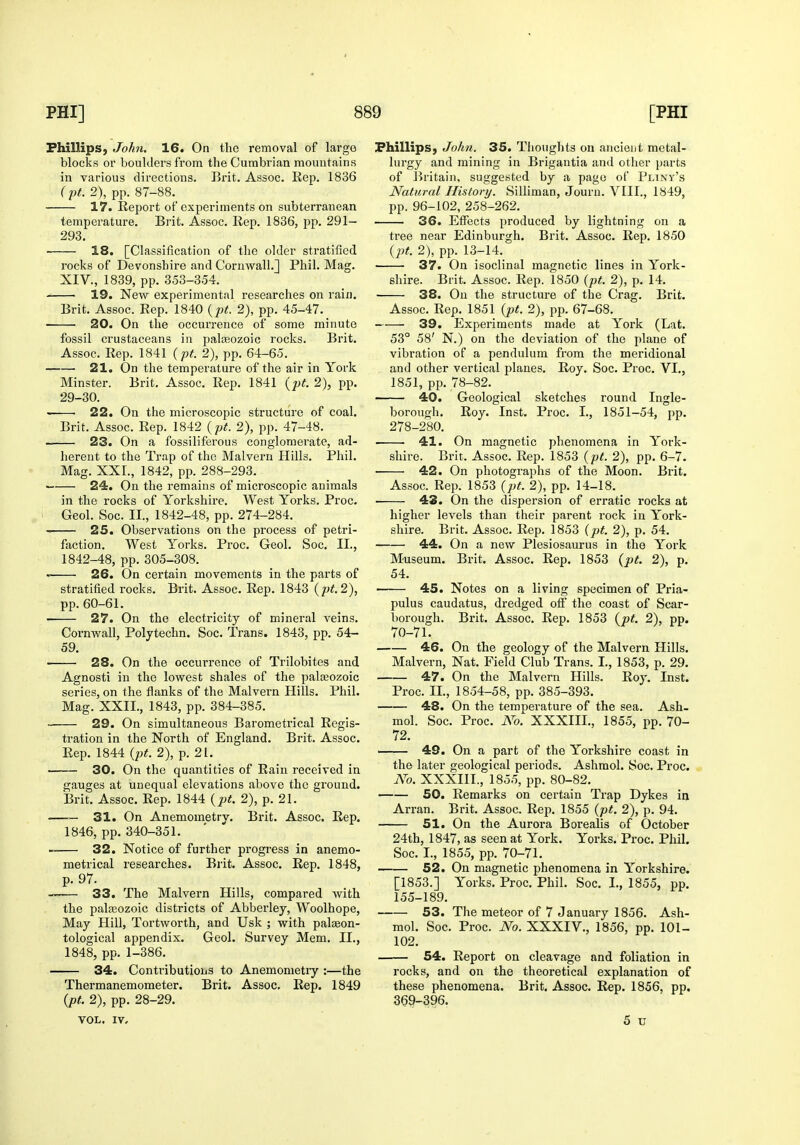 Phillips, John. 16. On the removal of large blocks or boulders from the Cumbrian mountains in various directions. Brit. Assoc. Rep. 1836 r pt. 2), pp. 87-88. 17. Report of experiments on subterranean temperature. Brit. Assoc. Rep. 1836, pp. 291- 293. 18. [Classification of the older stratified rocks of Devonshire and Cornwall.] Phil. Mag. XIV., 1839, pp. 353-354. 19. New experimental researches on rain. Brit. Assoc. Rep. 1840 {pt. 2), pp. 45-47. 20. On the occurrence of some minute fossil crustaceans in paleozoic rocks. Brit. Assoc. Rep. 1841 {pt. 2), pp. 64-65. 21. On the temperature of the air in York Minster. Brit. Assoc. Rep. 1841 {pt. 2), pp. 29-30. 22. On the microscopic structure of coal. Brit. Assoc. Rep. 1842 {pt. 2), pp. 47-48. 23. On a fossiliferous conglomerate, ad- herent to the Trap of the Malvei'u Hills. Phil. Mag. XXL, 1842, pp. 288-293. 24. On the remains of microscopic animals in the rocks of Yorkshire. West Yorks. Proc. Geol. Soc. II., 1842-48, pp. 274-284. 25. Observations on the process of petri- faction. West Yorks. Proc. Geol. Soc. II., 1842-48, pp. 305-308. 26. On certain movements in the parts of stratified rocks. Brit. Assoc. Rep. 1843 {pt.2), pp. 60-61. 27. On the electricity of mineral veins. Cornwall, Polytechn. Soc. Trans. 1843, pp. 54- 59. ■ 28. On the occurrence of Trilobitcs and Agnosti in the lowest shales of the palaeozoic series, on the flanks of the Malvern Hills. Phil. Mag. XXII., 1843, pp. 384-385. ■ 29. On simultaneous Barometrical Regis- tration in the North of England. Brit. Assoc. Rep. 1844 {pt. 2), p. 21. —— 30. On the quantities of Rain received in gauges at unequal elevations above the ground. Brit. Assoc. Rep. 1844 {pt. 2), p. 21. — 31. On Anemometry. Brit. Assoc. Rep. 1846, pp. 340-351. —— 32. Notice of further progress in anemo- metrical researches. Brit. Assoc. Rep. 1848, p. 97. —— 33. The Malvern Hills, compared with the palaeozoic districts of Abberley, Woolhope, May Hill, Tortworth, and Usk ; with palaeon- tological appendix. Geol. Survey Mem. II., 1848, pp. 1-386. 34. Contributions to Anemometry :—the Thermanemometer. Brit. Assoc. Rep. 1849 2), pp. 28-29. VOL. IV. Phillips, Joh?i. 35. Thoughts on ancient metal- lurgy and mining in Brigantia and other parts of Britain, suggested by a page of Pliny's Natural History. Silliman, Journ. VIII., 1849, pp. 96-102, 258-262. 36. Effects produced by lightning on a tree near Edinburgh. Brit. Assoc. Rep. 1850 {pt. 2), pp. 13-14. 37. On isoclinal magnetic lines in York- shire. Brit. Assoc. Rep. 1850 {pt. 2), p. 14. 38. On the structure of the Crag. Brit. Assoc. Rep. 1851 {pt. 2), pp. 67-68. 39. Experiments made at York (Lat. 53° 58' N.) on the deviation of the plane of vibration of a pendulum from the meridional and other vertical planes. Roy. Soc. Proc. VI., 1851, pp. 78-82. 40. Geological sketches round Ingle- borough. Roy. Inst. Proc. I., 1851-54, pp. 278-280. 41. On magnetic phenomena in York- shire. Brit. Assoc. Rep. 1853 {pt. 2), pp. 6-7. ■ 42. On photographs of the Moon. Brit. Assoc. Rep. 1853 {pt. 2), pp. 14-18. • 43. On the dispersion of erratic rocks at higher levels than their parent rock in York- shire. Brit. Assoc. Rep. 1853 {pt. 2), p. 54. 44. On a new Plesiosaurus in the York Museum. Brit. Assoc. Rep. 1853 {pt. 2), p. 54. 45. Notes on a living specimen of Pria- pulus caudatus, dredged off the coast of Scar- borough. Brit. Assoc. Rep. 1853 {pt. 2), pp. 70-71. 46. On the geology of the Malvern Hills. Malvern, Nat. Field Club Trans. I., 1853, p. 29. 47. On the Malvern Hills. Roy. Inst. Proc. II., 1854-58, pp. 385-393. 48. On the temperature of the sea. Ash- mol. Soc. Proc. No. XXXIII., 1855, pp. 70- 72. 49. On a part of the Yorkshire coast in the later geological periods. Ashmol. Soc. Proc. No. XXXIII., 1855, pp. 80-82. 50. Remarks on certain Trap Dykes in Arran. Brit. Assoc. Rep. 1855 {pt. 2), p. 94. 51. On the Aurora Borealis of October 24th, 1847, as seen at York. Yorks. Proc. Phil. Soc. I., 1855, pp. 70-71. 52. On magnetic phenomena in Yorkshire. [1853.] Yorks. Proc. Phil. Soc. I., 1855, pp. 155-189. 53. The meteor of 7 January 1856. Ash- mol. Soc. Proc. No. XXXIV., 1856, pp. 101- 102. 54. Report on cleavage and foliation in rocks, and on the theoretical explanation of these phenomena. Brit. Assoc. Rep. 1856, pp. 369-396. 5 u