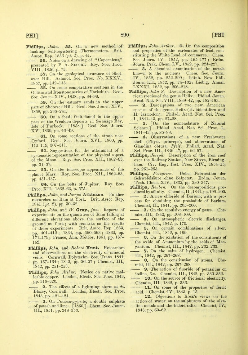 Phillips, John. 55, On a new method of making Self-registering Tliermometers. Brit. Assoc. Rep. 1856 {pt. 2), p. 41. 56, Notes on a drawing of  Copernicus, presented by P. A. Secchi. Roy. Soc. Proc. VIII., 1856, p. 73. 57. On the geological structure of Shot- over Hill. Ashmol. Soc. Proc. Ao. XXXV., 1857, pp. 142-143. . 58. On some comparative sections in the Oolitic and Ironstone series of Yorkshire. Geol. Soc. Journ. XIV., 1858, pp. 84-98. 59, On the estuary sands in the upper part of Shotover Hill. Geol. Soc. Journ. XIV., 1858, pp.236-241. 60, On a fossil fruit found in the upper part of the Wealden deposits in Swanage Bay, Isle of Purbeck. [1858.] Geol. Soc. Journ. XV., 1859, pp. 46-49. . 61, On some sections of the strata near Oxford. Geol. Soc. Journ. XVI., 1860, pp. 115-119, 307-311. ■ 62. Suggestions for the attainment of a systematic representation of the physical aspect of the Moon. Roy. Soc. Proc. XII., 1862-63, pp. 31-37. 63, On the telescopic appearance of the planet Mars. Roy. Soc. Proc. XII., 1862-63, pp. 431-437. 64, On the belts of Jupiter. Roy. Soc. Proc. XIL, 1862-63, p. 575. FhillipSj John, and Joseph Atkinson. Further researches on Rain at York. Brit. Assoc. Rep. 1841 {pt. 2), pp. 30-32. Phillips, John, and JV. Gray, jun. Reports of experiments on the quantities of Rain falling at different elevations above the surface of the ground at York; with remarks on the results of these experiments. Brit. Assoc. Rep. 1833, pp. 401-412 ; 1834, pp. 560-563; 1835, pp. 171-179; France, Ann. Meteor, 1851, pp. 137- 152. Phillips, John, and Robert Hunt, Researches and observations on the electi-icity of mineral veins. Cornwall, Polytechn. Soc. Trans. 1841, pp. 157-164 ; 1842, pp. 26-27 ; Chemist, III., 1842, pp. 251-253. Phillips, Johi Arthur. Notice on native mal- leable copper. London, Electr. Soc. Proc. 1843, pp. 318-320. 2. The effects of a lightning storm at St. Blazey, Cornwall. London, Electr. Soc. Proc. 1843, pp. 421-424. 3, On Potasso-gypsite, a double sulphate of potash and lime. [1850.] Chem. Soc. Journ. III., 1851, pp. 348-353. Phillips, John Arthur. 4, On the composition and properties of the carbonates of lead, con- stituting the White Lead of commerce. Chem. Soc. Journ. IV., 1852, pp. 165-177 ; Erdm. Journ. Prak. Chem. LV., 1852, pp. 224-227. 5, A chemical examination of the metals known to the ancients. Chem. Soc. Journ. IV., 1852, pp. 252-299 ; Edinb. New Phil. Journ. LII., 1852, pp. 75-102; Liebig, Annal, LXXXI., 1852, pp. 206-218. Phillips, John S. Description of a new Ame- rican species of the genus Helix. Philad. Journ. Acad. Nat. Sci. VIIL, 1839-42, pp. 182-183. 2, Descriptions of two new American species of the genus Helix (H. bidentifera and H. lasmodon). Philad. Acad. Nat. Sci. Proc. L, 1841-43, pp. 27-28. 3, [On the nomenclature of Natural Science.] Philad. Acad. Nat. Sci. Proc. I., 1841-43, pp. 85-88. 4. Observations of a new Freshwater shell (Physa princeps), and observations of Glandina obtusa, Pfeif. Philad. Acad. Nat. Sci. Proc. III., 1846-47, pp. 66-67. Phillips, Joseph. Description of the iron roof over the Railway Station, New Street, Birming- ham. Civ. Eng. Inst. Proc. XIV., 1854-55, pp. 251-263. Phillips, Peregrine. Ueber Fabrication der Schwefelsaure ohne Salpeter. Erdm. Journ. Tech. Chem. XIV., 1832, pp. 330-347. Phillips, Reuben. On the decompositions pro- duced by affinity. Chemist, IL, 1841, pp. 199-200. 2. A new chloride of Barium, with a pro- cess for obtaining the protiodide of Barium. Chemist, XL, 1841, pp. 205-206. 3. On the repulsive energy of gases. Che- mist, IIL, 1842, pp. 108-109. ~ 4. On atmospheric electric discharges. Chemist, III., 1842, p. 170. 5, On certain combinations of silver. Chemist, IIL, 1842, p. 199. 6, On the oxidation of the constituents of the oxide of Ammonium by the acids of Man- ganium. Chemist, IIL, 1842, pp. 232-233. ■ 7. On the salts of hydrogen. Chemist, IIL, 1842, pp. 267-268. 8. On the constitution of atoms. Che- mist, IIL, 1842, pp. 297-298. 9. The action of fluoride of potassium on iodine, &c. Chemist, IIL, 1842, lop. 330-332. 10, On the source of frictional electricity. Chemist, IIL, 1842, p. 336. 11. On some of the properties of ferric acid. Chemist, IV., 1843, p. 15. ■ 12. Objections to Rose's views on the action of water on the sulphurets of the alka- line metals and the haloid salts. Chemist, IV., 1843, pp. 60-62.