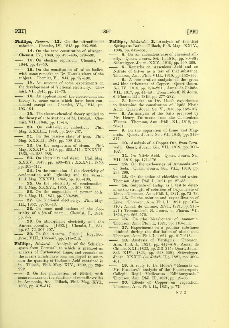 Phillips, Reuben. 13. On the attraction of cohesion. Chemist, IV., 1843, pp. 205-206. 14. On the true constitution of nitrogen. Chemist, IV., 1843, pp. 493-495, 529-530. 15. On electric repulsion. Chemist, V., 1844, pp. 49-50. -—— 16. On the constitution of saline bodies, with some remarks on Dr. Hare's views of the subject. Chemist, V., 1844, pp. 97-100. ■ 17. An account of some experiments on the developement of frictional electricity. Che- mist, VI., 1845, pp. 71-73. ■ 18. An application of the electro-chemical theory to some cases which have been con- sidered exceptions. Chemist, VI., 1845, pp. 193-194. 19. The electro-chemical theory applied to the theory of substitutions of M. Dumas. Che- mist, VIL, 1846, pp. 13-14. • 20. On volta-electric induction. Phil. Mag. XXXIII., 1848, pp. 260-267. 21. On the. passive state of iron. Phil. Mag. XXXIII., 1848, pp. 509-512. 22. On the magnetism of steam. Phil. Mag. XXXIV., 1849, pp. 502-511; XXXVII., 1850, pp. 283-288. ■ ■ 23. On electricity and steam. Phil. Mag. XXXV., 1849, pp. 490-497 ; XXXVI., 1850, pp. 503-511. 24. On the connexion of the electricity of condensation with lightning and the aurora. Phil. Mag. XXXVI., 1850, pp. 103-108. 25. On the electricity of condensation. Phil. Mag. XXXVI., 1850, pp. 303-305. 26. On the magnetism of pewter coils. Phil. Mag. IL, 1851, pp. 230-238. 27. On frictional electricity. Phil. Mag III, 1852, pp. 36-43. 28. On some modifications of the elec- tricity of a iet of steam. Chemist, I., 1854, pp. 3-7. 29. On atmospheric electricity and the Aurora borealis. [1853.] Chemist, I., 1854, pp. 65-72, 204-207. . 30. On the Aurora. [1856.] Eoy. Soc. Proc. VIII., 1856-57, pp. 214-215. Phillips, Richard. Analysis of the Schiefer- spath from Cornwall, to which is prefixed an analysis of Carbonated Lime, and remarks on the means which have been employed to ascer- tain the quantity of Carbonic Acid contained in it. Tilloch, Phil. Mag. XIV., 1802, pp. 289- 292. 2. On the purification of Nickel, with some remarks on the solutions of metallic oxides in Ammonia, &c. Tilloch, Phil. Mag. XVI., 1803, pp. 312-317. Phillips, Richard. 3. Analysis of the Hot Springs at Bath. Tilloch, Phil. Mag. XXIV., 1806, pp. 342-361. 4. On an anomalous case of chemical affi- nity. Quart. Journ. Sci. I., 1816, pp. 80-86 ; Schweigger, Journ. XXV., 1819, pp. 290-298. 5. Remarks on Arsenious Acid and on Nitrate of Silver as a test of that substance. Thomson, Ann. PhiJ. VIII., 1816, pp. 152-153. 6. A comparative analysis of the green and blue carbonates of Copper. Quart. Journ. Sci. IV., 1818, pp. 273-281 ; Annal.de Chimie, VIL, 1817, pp. 44-48 ; Trommsdorff, N. Journ. d. Pharm. IIL, 1819, pp. 277-282. 7. Remai'ks on Dr. Ure's experiments to determine the constitution of liquid Nitric Acid. Quart. Journ. Sci. V., 1818, pp. 162-167. — 8. An analysis of the Salts prepared by Mr. Henry Thompson from the Cheltenham Waters. Thomson, Ann. Phil. XL, 1818, pp. 28-31. 9. On the separation of Lime and Mag- nesia. Quart. Journ. Sci. VI., 1819, pp. 313- 317. 10. Analysis of a Copper Ore, from Corn- wall. Quart. Journ. Sci. VIL, 1819, pp. 100- 102. 11. On Nitric Acid. Quart. Journ. Sci. VIL, 1819, pp. 171-176. 12. On the carbonates of Ammonia and of Soda. Quart. Journ. Sci. VIL, 1819, pp. 294-299. 13. On the action of chlorides and water. Thomson, Ann. Phil. L, 1821, pp. 27-33. 14. Sulphate of Indigo as a test to deter- mine tlie strength of solutions of Oxymuriate of Lime. Thomson, Ann. Phil. L, 1821, pp. 72-73. 15. On the solution and crystallization of Lime. Thomson, Ann. Phil. I., 1821, pp. 107- 110; Annal. de Chimie, XVI., 1821, pp. 213- 221 ; Trommsdorff, N. Journ. d. Pharm. VI., 1822, pp. 262-272. 16. On the bicarbonate of ammonia. Thomson, Ann. Phil. I., 1821, pp. 110-111. 17. Experiments on a peculiar substance obtained during the distillation of nitric acid. Thomson, Ann. Phil. I., 1821, pp. 217-218. ■ 18. Analysis of Verdigris. Thomson, Ann. Phil. L, 1821, pp. 417-418; Annal. de Chimie, XXL, 1822, pp. 213-215 ; Quart. Journ. Sci. XIV., 1823, pp. 228-229; Schweigger, Journ. XXXIL (= Jahrh. IL), 1821, pp. 460- 461. • 19. A reply to Dr. Hope's  Remarks on Mr. Phillips's analysis of the Pharmacopoeia Collegii Regii Medicorum Edinburgensis. Thomson, Ann. Phil. IL, 1821, pp. 19-36. ■ 20. Eifects of Copper on vegetation. Thomson, Ann. Phil. IL, 1821, p. 77. 5 u 2