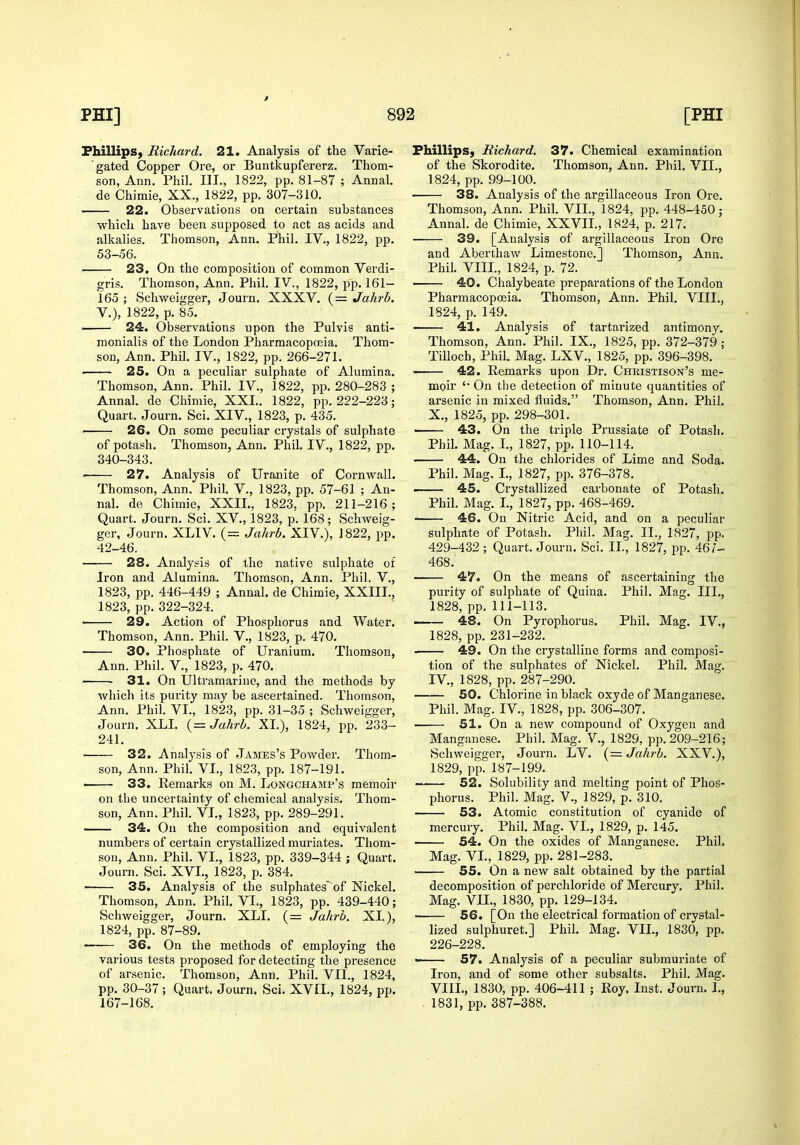 Phillips, Richard. 21. Analysis of the Varie- gated Copper Ore, or Buntkupfererz, Thom- son, Ann. Phil. III., 1822, pp. 81-87 ; Annal. de Chimie, XX., 1822, pp. 307-310. 22. Observations on certain substances which have been supposed to act as acids and alkalies. Thomson, Ann. Phil. IV,, 1822, pp. 53-56. 23. On the composition of common Verdi- gris. Thomson, Ann. Phil. IV., 1822, pp. 161- 165 ; Schweigger, Journ. XXXV. (= Jalirh. v.), 1822, p. 85. 24. Observations upon the Pulvis anti- monialis of the London Pharmacopoeia. Thom- son, Ann. Phil. IV., 1822, pp. 266-271. ■ 25. On a peculiar sulphate of Alumina. Thomson, Ann. Phil. IV., 1822, pp. 280-283 ; Annal. de Chimie, XXL. 1822, pp. 222-223; Quart. Journ. Sci. XIV., 1823, p. 435. 26. On some peculiar crystals of sulphate of potash. Thomson, Ann. Phil. IV., 1822, pp. 840-343. • 27. Analysis of Uranite of Cornwall. Thomson, Ann. Phil. V., 1823, pp. 57-61 ; An- nal. de Chimie, XXIL, 1823, pp. 211-216; Quart. Journ. Sci. XV., 1823, p. 168; Schweig- ger, Journ. XLIV. (= Jalirb. XIV.), 1822, pp. 42-46. 28. Analysis of the native sulphate of Iron and Alumina. Thomson, Ann. Phil. V., 1823, pp. 446-449 ; Annal. de Chimie, XXIIL, 1823, pp. 322-324. ■ 29. Action of Phosphorus and Water. Thomson, Ann. Phil. V., 1823, p. 470. 30. Phosphate of Uranium. Thomson, Ann. Phil. V., 1823, p. 470. ■ 31. On Ultramarine, and the methods by which its purity may be ascertained. Thomson, Ann. Phil. VI., 1823, pp. 31-35 ; Schweigger, Journ. XLL {= Jahrb. XL), 1824, pp. 233- 241. ' 32. Analysis of James's Powdei-. Thom- son, Ann. Phil. VL, 1823, pp. 187-191. ■ 33. Remarks on M. Longchamp's memoir on the uncertainty of chemical analysis. Thom- son, Ann. Phil. VL, 1823, pp. 289-291. — 34. On the composition and equivalent numbers of certain crystallized muriates. Thom- son, Ann. Phil. VL, 1823, pp. 339-344 ; Quart. Journ. Sci. XVI., 1823, p. 384. ' 35. Analysis of the sulphates'of Nickel. Thomson, Ann. Phil. VL, 1823, pp. 439-440; Schweigger, Journ. XLL (= Jahrb. XL), 1824, pp. 87-89. —— 36. On the methods of employing the various tests proposed for detecting the presence of arsenic. Thomson, Ann. Phil. VIL, 1824, pp. 30-37 ; Quart. Journ. Sci. XVIL, 1824, pp. 167-168. Phillips, Richard. 37. Chemical examination of the Skorodite. Thomson, Ann. Phil. VIL, 1824, pp. 99-100. 38. Analysis of the argillaceous Iron Ore. Thomson, Ann. Phil. VIL, 1824, pp. 448-450; Annal. de Chimie, XXVIL, 1824, p. 217. 39. [Analysis of argillaceous Iron Ore and Aberthaw Limestone.] Thomson, Ann. Phil. VIIL, 1824, p. 72. 40. Chalybeate preparations of the London Pharmacopcfiia. Thomson, Ann. Phil. VIIL, 1824, p. 149. 41. Analysis of tartarized antimony. Thomson, Ann. Phil. IX., 1825, pp. 372-379; Tilloch, Phil. Mag. LXV., 1825, pp. 396-398. ' 42. Remarks upon Dr. Christison's me- moir '• On the detection of minute quantities of arsenic in mixed fluids. Thomson, Ann. Phil. X., 1825, pp. 298-301. ' 43. On the triple Prussiate of Potash. Phil. Mag. L, 1827, pp. 110-114. 44. On the chlorides of Lime and Soda. Phil. Mag. L, 1827, pp. 376-378. —— 45. Crystallized carbonate of Potash. Phil. Mag. I., 1827, pp. 468-469. 46. On Nitric Acid, and on a peculiar sulphate of Potash. Phil. Mag. IL, 1827, pp. 429-432 ; Quart. Jom-n. Sci. IL, 1827, pp. 46/- 468. 47. On the means of ascertaining the purity of sulphate of Quina. Phil. Mag. III., 1828, pp. 111-113. 48. On Pyrophorus. Phil. Mag. IV., 1828, pp. 231-232. 49. On the crystalline forms and composi- tion of the sulphates of Nickel. Phil. Mag. IV., 1828, pp. 287-290. 50. Chlorine in black oxyde of Manganese. Phil. Mag. IV., 1828, pp. 306-307. 51. On a new compound of Oxygen and Manganese. Phil. Mag. V., 1829, pp. 209-216; vSchweigger, Journ. LV. (= Jahrb. XXV.), 1829, pp. 187-199. 52. Solubility and melting point of Phos- phorus. Phil. Mag. v., 1829, p. 310. 53. Atomic constitution of cyanide of mercury. Phil. Mag. VL, 1829, p. 145. 54. On the oxides of Manganese. Phil. Mag. VL, 1829, pp. 281-283. 55. On a new salt obtained by the partial decomposition of perchloride of Mercury. Phil. Mag. VIL, 1830, pp. 129-134. 56. [On the electrical formation of crystal- lized sulphuret.] Phih Mag. VIL, 1830, pp. 226-228. ■ 57. Analysis of a peculiar submuriate of Iron, and of some other subsalts. Phil. Mag. VIIL, 1830, pp. 406-411 ; Roy. Inst. Journ. 1., 1831, pp. 387-388.