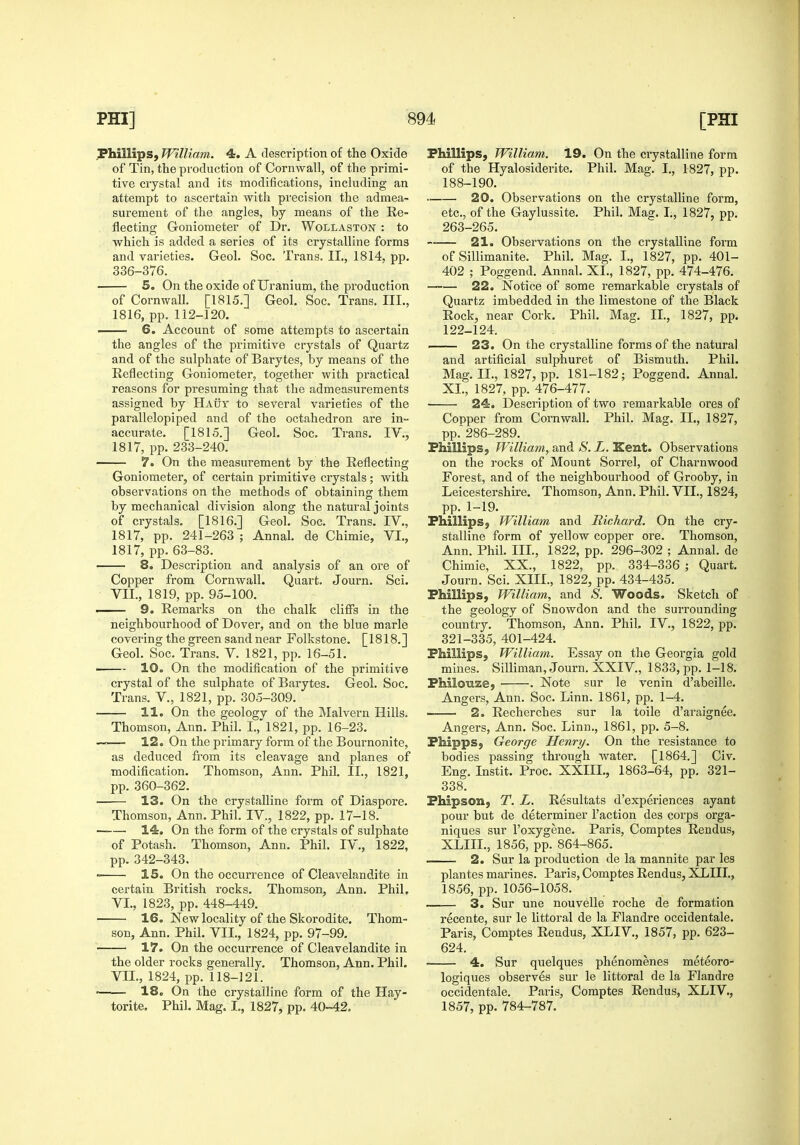 Phillips, William. 4. A description of the Oxide of Tin, the production of Cornwall, of the primi- tive crystal and its modifications, including an attempt to ascertain with precision the admea- surement of the angles, by means of the Re- flecting Goniometer of Dr. WollastOjST : to which is added a series of its crystalline forms and varieties. Geol. Soc. Trans. II., 1814, pp. 336-376. 5. On the oxide of Uranium, the production of CornwaU. [1815.] Geol. Soc. Trans. III., 1816, pp. 112-120. —— 6. Account of some attempts to ascertain the angles of the primitive crystals of Quartz and of the sulphate of Barytes, by means of the Reflecting Goniometer, together with practical reasons for presuming that the admeasurements assigned by HAijY to several varieties of the parallelopiped and of the octahedron are in- accurate. [1815.] Geol. Soc. Trans. IV., 1817, pp. 233-240. 7. On the measurement by the Reflecting Goniometer, of certain primitive crystals ; with observations on the methods of obtaining them by mechanical division along the natural joints of crystals. [1816.] Geol. Soc. Trans. IV., 1817, pp. 241-263 ; Annal. de Chimie, VL, 1817, pp. 63-83. 8. Description and analysis of an ore of Copper from Cornwall. Quart. Journ. Sci. VII., 1819, pp. 95-100. . 9. Remarks on the chalk cliffs in the neighbourhood of Dover, and on the blue marie covering the green sand near Folkstone. [1818.] Geol. Soc. Trans. V. 1821, pp. 16-51. ^ 10. On the modification of the primitive crystal of the sulphate of Barytes. Geol. Soc. Trans. V., 1821, pp. 305-309. 11. On the geologv of the Malvern Hills. Thomson, Ann. Phil. I.,'1821, pp. 16-23. ~— 12. On the primary form of the Bournonite, as deduced from its cleavage and planes of modification. Thomson, Ann. Phil. II., 1821, pp. 360-362. 13. On the crystalline form of Diaspore. Thomson, Ann. Phil. IV., 1822, pp. 17-18. —— 14. On the form of the crystals of sulphate of Potash. Thomson, Ann. Phil. IV., 1822, pp. 342-343. 15. On the occurrence of Cleavelandite in certain British rocks. Thomson, Ann. Phil, VI. , 1823, pp. 448-449. 16. New locality of the Skorodite. Thom- son, Ann. Phil. VII., 1824, pp. 97-99. 17. On the occurrence of Cleavelandite in the older rocks generally. Thomson, Ann. Phil. VII. , 1824, pp. 118-121. 18. On the crystalline form of the Hay- torite. Phil. Mag. I., 1827, pp. 40-42. Phillips, William. 19. On the ci'ystalline form of the Hyalosiderite. Phil. Mag. I., 1827, pp. 188-190. 20. Observations on the crystalline form, etc., of the Gaylussite. Phil, Mag. I., 1827, pp. 263-265. 21. Observations on the crystalline form of Sillimanite. Phil. Mag. I., 1827, pp. 401- 402 ; Poggend. Annal. XI., 1827, pp. 474-476. 22. Notice of some remarkable crystals of Quartz imbedded in the limestone of the Black Rock, near Cork. Phil. Mag. II., 1827, pp. 122-124. 23. On the crystalline forms of the natural and artificial sulphuret of Bismuth. Phil. Mag. IL, 1827, pp. 181-182; Poggend. Annal. XL, 1827, pp. 476-477. ■ 24. Description of two remarkable ores of Copper from Cornwall. Phil. Mag. II,, 1827, pp. 286-289. FhillipS; William, and S. L. Kent. Observations on the rocks of Mount Sorrel, of Charnwood Forest, and of the neighbourhood of Grooby, in Leicestershire. Thomson, Ann. Phil. VII., 1824, pp. 1-19. Phillips, William and Richard. On the cry- stalline form of yellow copper ore. Thomson, Ann. Phil. IIL, 1822, pp. 296-302 ; Annal. de Chimie, XX., 1822, pp. 334-336 ; Quart, Journ. Sci. XIII., 1822, pp. 434-435. Phillips, William, and S. Woods. Sketch of the geology of Snowdon and the surrounding country. Thomson, Ann. Phil. IV., 1822, pp. 321-335, 401-424. Phillips, William. Essay on the Georgia gold mines. Silliman, Journ. XXIV., 1833, pp. 1-18. Philouze, . Note sur le venin d'abeille. Angers, Ann. Soc. Linn. 1861, pp. 1-4. 2. Recherches sur la toile d'araignee. Angers, Ann, Soc. Linn., 1861, pp. 5-8. Fhipps, George Henry. On the resistance to bodies passing through water. [1864.] Civ, Eng. Instit. Proc. XXIIL, 1863-64, pp. 321- 338. Phipson, T. L. Resultats d'experiences ayant pour but de determiner Taction des corps orga- niques sur I'oxygene. Paris, Comptes Rendus, XLIIL, 1856, pp. 864-865. 2. Sur la production de la mannite par les plantes marines. Paris, Comptes Rendus, XLIIL, 1856, pp. 1056-1058. 3. Sur une nouvelle roche de formation recente, sur le littoral de la Flandre occidentale. Paris, Comptes Rendus, XLIV., 1857, pp. 623- 624. 4. Sur quelques phenomenes meteoro- logiques observes sur le littoral de la Flandre occidentale. Paris, Comptes Rendus, XLIV., 1857, pp. 784-787.