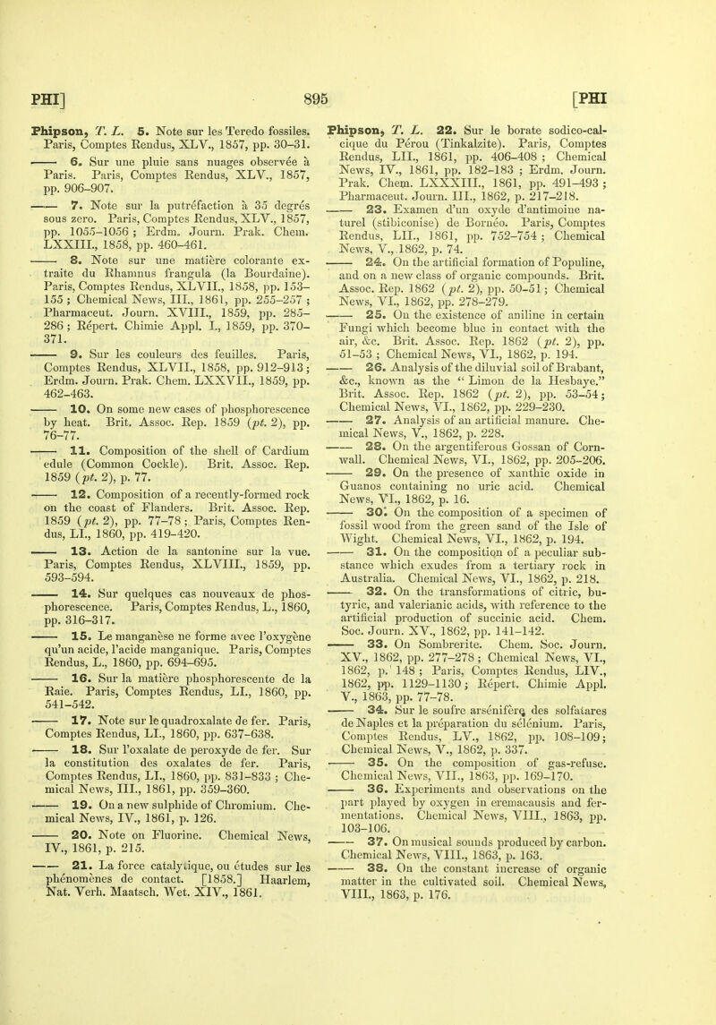 Fhipson, T. L. 5. Note sur les Teredo fossiles. Paris, Comptes Rendus, XLV., 1857, pp. 30-31. 6. Sur une pluie sans nuages observee a Paris. Paris, Comptes Rendus, XLV., 1857, pp. 906-907. —— 7. Note sur la putrefaction a 35 degres sous zero. Paris, Comptes Rendus, XLV., 1857, pp. 1055-1056 ; Erdm. Journ. Prak. Chem. LXXIIL, 1858, pp. 460-461. ■ 8. Note sur une matiere colorante ex- traite du Rhamnus frangula (la Bourdaine). Paris, Comptes Rendus, XLVII., 1858, pp. 153- 155 ; Chemical News, IIL, 1861, pp. 255-257 ; Pharmaceut. Journ. XVIIL, 1859, pp. 285- 286; Report. Chimie Appl. L, 1859, pp. 370- 371. 9. Sur les couleurs des feuilles. Paris, Comptes Rendus, XLVIL, 1858, pp. 912-913; Erdm. Journ. Prak. Chem. LXXVIL, 1859, pp. 462-463. 10. On some new cases of phosphorescence by heat. Brit. Assoc. Rep. 1859 {pt. 2), pp. 76-77. 11. Composition of the shell of Cardium edule (Common Cockle). Brit. Assoc. Rep. 1859 {pt. 2), p. 77. -. 12. Composition of a recently-formed rock on the coast of Flanders. Brit. Assoc. Rep. 1859 {pt. 2), pp. 77-78; Paris, Comptes Ren- dus, LL, 1860, pp. 419-420. 13. Action de la santonine sur la vue. Paris, Comptes Rendus, XLVIIL, 1859, pp. 593-594. — 14. Sur quelques cas nouveaux de phos- phorescence. Paris, Comptes Rendus, L., 1860, pp. 316-317. 15. Le manganese ne forme avec I'oxygene qu'un acide, I'acide manganique. Paris, ComjJtes Rendus, L., 1860, pp. 694-695. 16. Sur la matiere phosphorescente de la Raie. Paris, Comptes Rendus, LL, 1860, pp. 541-542. 17. Note sur le quadroxalate de fer. Paris, Comptes Rendus, LL, 1860, pp. 637-638. 18. Sur I'oxalate de peroxyde de fer. Sur la constitution des oxalates de fer. Paris, Comptes Rendus, LL, 1860, pp. 831-833 ; Che- mical News, IIL, 1861, pp. 359-360. 19. On a new sulphide of Chromium. Che- mical News, IV., 1861, p. 126. • 20. Note on Fluorine. Chemical News, IV., 1861, p. 215. —— 21. La force catalyjque, ou etudes sur les phenomenes de contact. [1858.] Haarlem, Nat. Verh. Maatsch. Wet. XIV., 1861. Fhipson, T. L. 22. Sur le borate sodico-cal- cique du Perou (Tinkalzite). Paris, Comptes Rendus, LIL, 1861, pp. 406-408 ; Chemical News, IV., 1861, pp. 182-183 ; Erdm. Journ. Prak. Chem. LXXXIIL, 1861, pp. 491-493 ; Pharmaceut. Journ. IIL, 1862, p. 217-218. 23. Examen d'un oxyde d'antimoine na- turel (stibiconise) de Borneo. Paris, Comptes Rendus, LIL, 1861, pp. 752-754 ; Chemical News, V.,.1862, p. 74. 24. On the artificial formation of Populine, and on a new class of organic compounds. Brit. Assoc. Rep. 1862 {pf. 2), pp. 50-51; Chemical News, VL, 1862, pp. 278-279. 25. On the existence of aniline in certain Fungi which become blue in contact with the air, &c. Brit. Assoc. Rep. 1862 {pt. 2), pp. 51-53 ; Chemical News, VL, 1862, p. 194. 26. Analysis of the diluvial soil of Brabant, &c., known as the  Limon de la Hesbaye. Brit. Assoc. Rep. 1862 {pt. 2), pp. 53-54; Chemical News, VL, 1862, pp. 229-230. 27. Analysis of an artificial manure. Che- mical News, v., 1862, p. 228. 28. On the argentiferous Gossan of Corn- wall. Chemical News, VL, 1862, pp. 205-206. 29. On the presence of xanthic oxide in Guanos containing no uric acid. Chemical News, VL, 1862, p. 16. 30. On the composition of a specimen of fossil wood from the green sand of the Isle of Wight. Chemical News, VL, 1862, p. 194. 31. On the composition of a jjeculiar sub- stance which exudes from a tertiary rock in Australia. Chemical News, VL, 1862, p. 218. 32. On the transformations of citric, bu- tyric, and valerianic acids, with reference to the artificial production of succinic acid. Chem. Soc. Journ. XV., 1862, pp. 141-142. 33. On Sombrerite. Chem. Soc. Journ. XV., 1862, pp. 277-278 ; Chemical News, VL, 1862, p.'148; Paris, Comptes Rendus, LIV., 1862, pp. 1129-1130; Report. Chimie Appl. v., 1863, pp. 77-78. 34. Sur le soufi'e arseniferQ des solfatares de Naples et la preparation du selenium. Paris, Comptes Rendus, LV., 1862, jip. 108-109; Chemical News, V., 1862, p. 337. 35. On the composition of gas-refuse. Chemical News, VIL, 1863, pp. 169-170. 36. Experiments and observations on the part played by oxygen in ereniacausis and fer- mentations. Chemical News, VIII., 1863, pp. 103-106. ■ 37. On musical sounds produced by carbon. Chemical News, VIII., 1863, p. 163. 38. On the constant increase of organic matter in the cultivated soil. Chemical News, VIIL, 1863, p. 176.