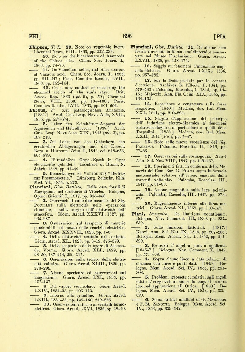 Fhipson, T. L. 39. Note on vegetable ivory. Chemical News, VIII., 1863, pp. 232-233. 40. Note on the bicarbonate of Ammonia of the Chinca isles. Chem. Soc. Journ. I., 1863, pp. 74-76. 41. On Vanadium ochre, and other sources of Vanadic acid. Chem. Soc. Journ. I., 1863, pp. 244-247 ; Paris, Comptes Rendus, LVII., 1863, pp. 152-154. . 42. On a new method of measuring the chemical action of the sun's rays. Brit. Assoc. Rep. 1863 {pt. 2), p. 50; Chemical News, VIII., 1863, pp. 135-136 ; Paris, Comptes Rendus, LVII., 1863, pp. 601-602. Phobus, P. Zur pathologischen Anatomie. [1834.] Acad. Cajs. Leop. Nova Acta, XVII., 1835, pp. 657-674. 2. Ueber den Keimkorner-Apparat der Agaricinen und Helvellaceen. [1838.] Acad. CfBS. Leop. Nova Acta, XIX., 1842 {pte. 2), pp. 169-218. 3. Zur Lehre von den Gletschern, den erratischen Ablagerungen und der Eiszeit. Berg. u. Hiittenm. Zeitg. I., 1842, col. 648-653, 665-679. — 4. [Bituminoser Gyps - Spath in Gyps gleichzeitig gebildet.] Leonhard u. Bronn, N. Jahrb. 1848, pp. 47-49. 5. Bemerkungen zu VoLTOLiNi'g  Beitrag zur Pneumometrie. Giinsburg, Zeitschr. Klin. Med. VL, 1855, p. 273. Pianciani, Giov. Battista. Delle ossa fossili di Magognano nel territorio di Viterbo. Bologna, Opusc. Scientif. I., 1817, pp. 345-356. — 2. Osservazioni sulle due memorie del Sig. PouiLLET suUa elettricita nelle operazioni chimiche, e suUa origine dell' elettricita dell' atmosfera. Giorn. Arcad. XXXVL, 1827, pp. 265-287. 3. Osservazioni sul trasporto di materie ponderabili col mezzo delle scariche elettriche. Giorn. Arcad. XXXVII., 1828, pp. 1-8. ■ 4. Delia elettricita eccitata dal contatto. Giorn. Arcad. XL., 1828, pp. 3-19, 375-379. 5. Delle scoperte e delle opere di Alessan- dro Volt A. Giorn. Arcad. XLL, 1829, pp. 28-50, 187-214, 289-317. 6. Osservazioni sulla teorico deUa elettri- cita voltaica. Giorn. Arcad. XLIIL, 1829, pp. 273-296. 7. Alcune sperienze ed osservazioni sul magnetismo. Giorn, Arcad. LXL, 1833, pp. 107-137. 8. Del vapore vescicolare. Giorn. Arcad. LXIV., 1834-35, pp. 106-113. 9. Intorno alia grandine. Giorn. Arcad. LXIIL, 1834-35, pp. 139-160, 249-276. 10. Osservazioni intorno ai cristalli termo- elettrici. Giorn. Arcad, L^VL, 1836, pp. 38-49. Pianciani, Giov. Battista. 11. Di alcune ossa fossili rinvenute in Roma e ne' dintorni, e conser- vate nel Museo Kircheriano. Giorn. Arcad. LXVIL, 1836, pp. 158-173. 12. Saggio sui fenomeni d'induzione mag- neto-elettrica. Giorn. Arcad. LXIX., 1836, pp. 257-286. 13. Sur le froid produit par le courant electrique. Archives de I'Electr. I., 1841, pp. 579-580 ; Palomba, Raccolta, I., 1845, pp. 14- 15 ; Majocchi, Ann. Fis. Chim. XIX,, 1845, pp. 134-135. 14. Esperienze e congetture sulla forza magnetica, [1840.] Modena, Soc. Ital. Mem. XXI. , 1841, pp. 210-225. • 15. Saggio d'applicazione del principle deir induzione elettro-dinamica a' fenomeni elettro-fisiologici e in particolare a quelli delle Torpedini. [1838.] Modena, Soc. Ital. Mem. XXII. , 1841 {Fis.), pp. 7-47. 16. Note sulle nuove esperienze del Sig. Faraday. Palomba, Raccolta, II,, 1846, pp. 77-85, 17. Osservazioni sulla cosmogouia. Nuovi Ann. Sci, Nat, VIII, 1847, pp. 449-467. . 18. Sperimenti fatti in conferma della Me- moria del Com. Bar, G, Plana sopra le formole matematiche relative all' azione emanata dalle correnti voltaiche. Palomba, Raccolta, III., 1847, pp. 81-88. —— 19. Azione magnetica sulla luce polariz- zata. Palomba, Raccolta, III., 1847, pp. 273- 278. 20. Ragionamento intorno alle forze mo- trici. Giorn. Arcad. XL, 1858, pp. 110-157. Piani, Domenico. De limitibus Eequationum. Bologna, Nov. Comment. III., 1839, pp. 237- 250. 2. Sulle funzioni fattoriali. [1847.] Nuovi Ann, Sci. Nat. IX,, 1848, pp, 207-208; Bologna, Mem. Accad. Sci. I., 1850, pp. 511- 520. 3. Esercizii d' algebra pura o applicata. [1846-7.] Bologna, Nov. Comment. X., 1849, pp. 571-608. . 4. Sopra alcune linee a data i-elazion di distanza con linee e punti dati. [1849.] Bo- logna, Mem. Accad. Sci. IV., 1853, pp. 261- 308. 5. Problemi geometric! relativi agli angoli fatti da' raggi vettori sia colle tangenti sia fra loro, ed applicazione all' Ottica. [1850.] Bo- logna, Mem. Accad. Sci. IV., 1853, pp. 309- 328. ' 6. Sopra artifizi analitici di G. Manfredi e F. M. Zanotti. Bologna, Mem. Accad. Sci. IV., 1853, pp. 329-342.