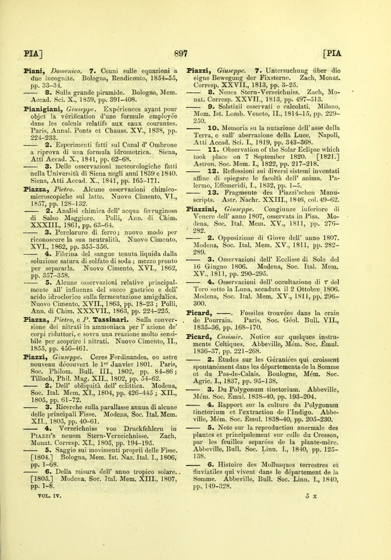 Fiani, Domenico. 7. Cenni suUe equazioni a due incognite. Bologna, Rendiconto, 1854-55, pp. 33-34. 8. Sulla grande piramide. Bologna, Mem. Accad. Sci. X., 1859, pp. 391-408. Fianigiaui, Giuseppe. Experiences ayant pour objet la verification d'une formula employee dans les calculs relatifs aux eaux courantes. Paris, Anna]. Fonts et Chauss. XV., 1838, pp. 224-233. 2. Esperimenti fatti sul Canal d' Ombrone a riprova di una formula idrometrica. Siena, Atti Accad. X., 1841, pp. 62-68. 3. DeUe osservazioni meteorologiche fatti nella Universita di Siena negli anni 1839 e 1840. Siena, Atti Accad. X., 1841, pp. 165-171. Fiazzaj Fietro. Alcune osservazioni chimico- microscopiche sul latte. Nuovo Cimento, VI., 1857, pp. 128-132. 2. Analisi chimica dell' acqua ferruginosa di Salso Maggiore. PoUi, Ann. di Chim. XXXIII., 1861, pp. 63-64. 3. Percloruro di ferro; nuovo modo per riconoscere la sua neutralita. Nuovo Cimento, XVI., 1862, pp. 355-356. 4. Fibrina del sangue tenuta liquida dalla soluzione satura di solfato di soda ; mezzo pronto per separarla. Nuovo Cimento, XVI., 1862, pp. 357-358. 5. Alcune osservazioni relative principal- mente all' influenza del succo gastrico e dell' acido idroclorico sulla fermentazione amigdalica. Nuovo Cimento, XVII., 1863, pp. 18-23 ; Polli, Ann. di Chim. XXXVII., 1863, pp. 224-225. Fiazza, Pietro, e P. Tassinari. Sulla conver- sione dei nitrati in ammoniaca per 1' azione de' corpi riduttori, e sovra una reazione molto sensi- bile per scoprire i nitrati. Nuovo Cimento, II., 1855, pp. 456-461. Fiazzi, Giuseppe. Ceres Ferdinandea, ou astre nouveau decouvert le P Janvier 1801. Paris, Soc. Philom. Bull. III., 1802, pp. 84-86; TiUoch, Phil. Mag. XII., 1802, pp. 54-62. 2. Deir obliquita dell' eclittica. Modena, Soc. Ital. Mem. XL, 1804, pp. 426-445 ; XII., 1805, pp. 61-72. 3. Eicerche sulla parallasse annua di alcune delle principali Fisse. Modena, Soc. Ital. Mem. XII., 1805, pp. 40-61. 4. Verzeichniss von Druckfehlern in PiAzzi's neuem Stern-Verzeichnisse. Zach, Monat. Corresp. XL, 1805, pp. 194-195. 5. Saggio sui movimenti proprii delle Fisse. [1804.] Bologna, Mem. 1st. Naz. Ital. I., 1806, pp. 1-68. 6. Delia misura cell' anno tropico solare.. [1805.] Modena, Soc. Ital. Mem. XIIL, 1807, pp. 1-8. VOL. IV. Fiazzi, Giuseppe, 7. Untersucliuug ilber die eigne Bewegung der Fixsterne. Zach, Monat. Corresp. XXVIL, 1813, pp. 3-25. 8. Neues Stern-Verzeichniss. Zacli, Mo- nat. Corresp. XXVIL, 1813, pp. 497-513. 9. Solstizii osservati e calcolati. Milano, Mem. 1st. Lomb. Veneto, IL, 1814-15, pp. 229- 250. 10. Memoria su la iiutazione dell'asse della Terra, e suU' aberrazione della Luce. Napoli, Atti Accad. Sci, I., 1819, pp. 343-368. 11. Observation of the Solar Eclipse which took place on 7 September 1820. [1821,] Astron. Soc. Mem. L, 1822, pp. 217-218. 12. Eeflessioni sui diversi sistemi inventati affine di spiegare le facolta dell' anima. Pa- lermo, EfFemeridi, I., 1832, pp. 1-5. 13. Fragmente des Piazzi'schen Manu- scripts. Astr. Nachr. XXIIL, 1846, col. 49-62. Fiazzini, Giuseppe. Congiunze inferiore di Venere deU' anno 1807, osservata in Pisa. Mo- dena, Soc. Ital. Mem. XV., 1811, pp. 276- ' 282. 2. Opposizione di Giove dell' anno 1807. Modena, Soc. Ital. Mem. XV., 1811, pp. 282- 289. 3. Osservazioni dell' Ecclisse di Sole del 16 Giugno 1806. Modena, Soc. Ital. Mem, XV., 1811, pp. 290-295. 4. Osservazioni dell' occultazione di r del Toro sotto la Luna, accaduta il 2 Ottobre; 1806. Modena, Soc. Ital. Mem, XV., 1811, pp! 296- 300, Ficard, , Fossiles trouvees dans la craie de Pourrain. Paris, Soc, Geol, Bull. VIL, 1835- 36, pp. 168-170. Ficard, Casimir. Notice sur quelques instru- ments Celtiques. Abbeville, Mem. Soc. Emul. 1836- 37, pp. 221-268. 2. Etudes sur les Geraniees qui ci'oissent spontanement dans les departements de la Somnie et du Pas-de-Calais. Boulogne, Mem. Soc. Agric. L, 1837, pp. 95-138, 3. Du Polygonum tinctorium. Abbeville, Mem. Soc. Emul. 1838-40, pp. 193-204. 4. Rapport sur la culture du Polygonum tinctorium et I'extractioii de I'lndigo. Abbe- ville, Mem. Soc. £mul. 1838-40, pp. 205-230. 5. Note sur la reproduction anormale des plantes et principalement sur celle du Cresson, par les feuilles separees de la plante-mere. Abbeville, Bull. Soc. Linn. L, 1840, pp. 125- 138. 6. Histoire des Mollusques terrestres et fluviatiles qui viveut dans le departement de la Somme. Abbeville, Bull. Soc. Linn. L, 1840, pp.. 149-328. o X